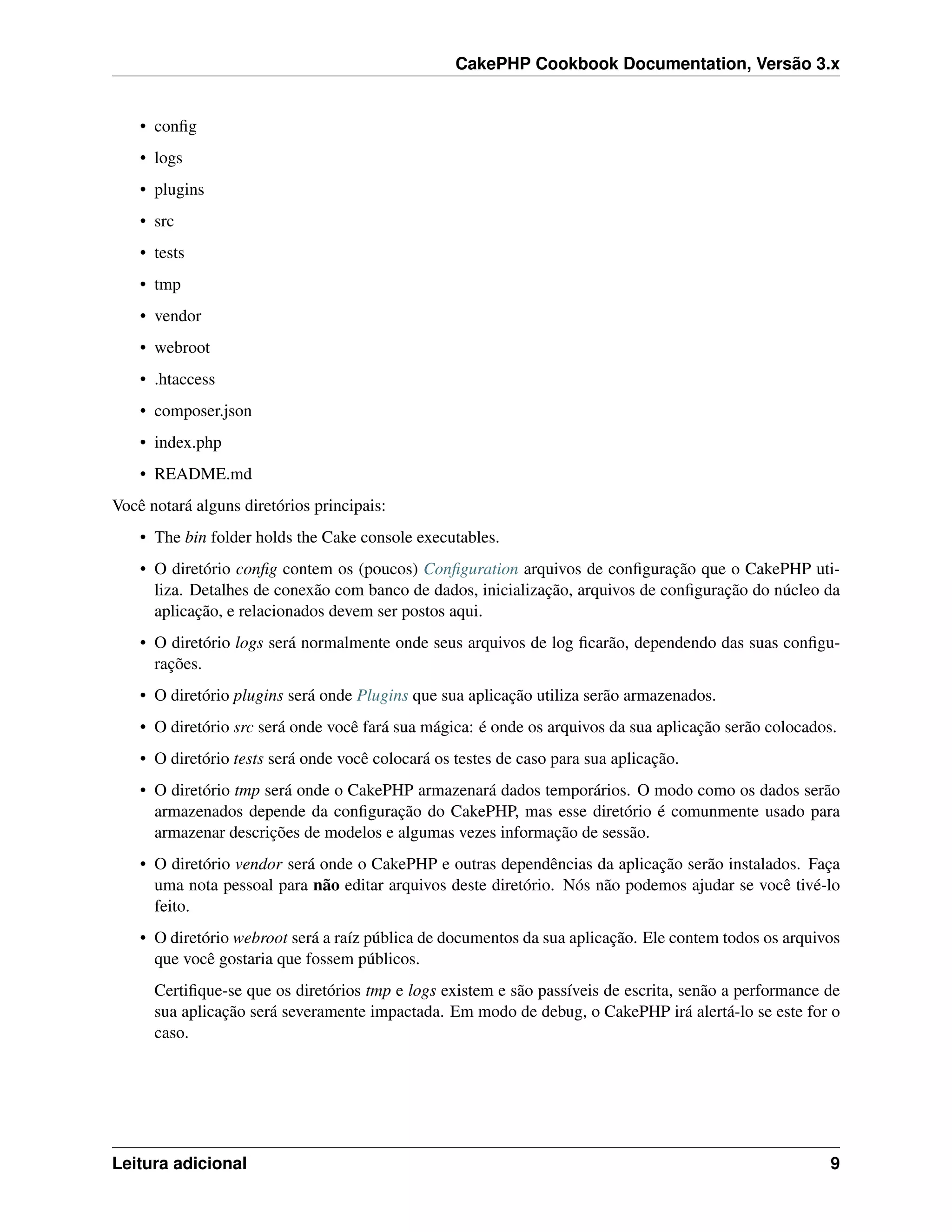 CakePHP Cookbook Documentation, Versão 3.x
• conﬁg
• logs
• plugins
• src
• tests
• tmp
• vendor
• webroot
• .htaccess
• composer.json
• index.php
• README.md
Você notará alguns diretórios principais:
• The bin folder holds the Cake console executables.
• O diretório conﬁg contem os (poucos) Conﬁguration arquivos de conﬁguração que o CakePHP uti-
liza. Detalhes de conexão com banco de dados, inicialização, arquivos de conﬁguração do núcleo da
aplicação, e relacionados devem ser postos aqui.
• O diretório logs será normalmente onde seus arquivos de log ﬁcarão, dependendo das suas conﬁgu-
rações.
• O diretório plugins será onde Plugins que sua aplicação utiliza serão armazenados.
• O diretório src será onde você fará sua mágica: é onde os arquivos da sua aplicação serão colocados.
• O diretório tests será onde você colocará os testes de caso para sua aplicação.
• O diretório tmp será onde o CakePHP armazenará dados temporários. O modo como os dados serão
armazenados depende da conﬁguração do CakePHP, mas esse diretório é comunmente usado para
armazenar descrições de modelos e algumas vezes informação de sessão.
• O diretório vendor será onde o CakePHP e outras dependências da aplicação serão instalados. Faça
uma nota pessoal para não editar arquivos deste diretório. Nós não podemos ajudar se você tivé-lo
feito.
• O diretório webroot será a raíz pública de documentos da sua aplicação. Ele contem todos os arquivos
que você gostaria que fossem públicos.
Certiﬁque-se que os diretórios tmp e logs existem e são passíveis de escrita, senão a performance de
sua aplicação será severamente impactada. Em modo de debug, o CakePHP irá alertá-lo se este for o
caso.
Leitura adicional 9
 