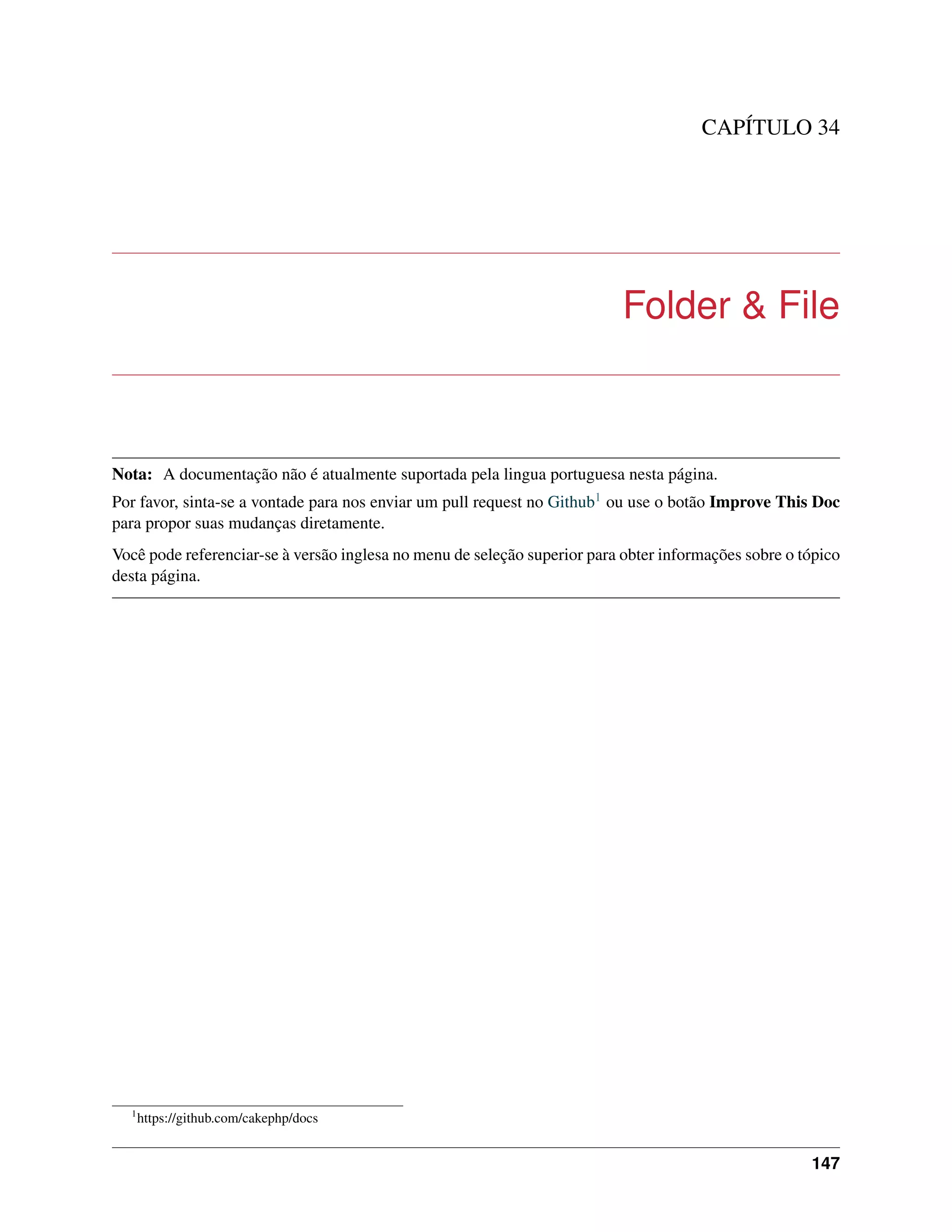 CAPÍTULO 34
Folder & File
Nota: A documentação não é atualmente suportada pela lingua portuguesa nesta página.
Por favor, sinta-se a vontade para nos enviar um pull request no Github1 ou use o botão Improve This Doc
para propor suas mudanças diretamente.
Você pode referenciar-se à versão inglesa no menu de seleção superior para obter informações sobre o tópico
desta página.
1
https://github.com/cakephp/docs
147
 