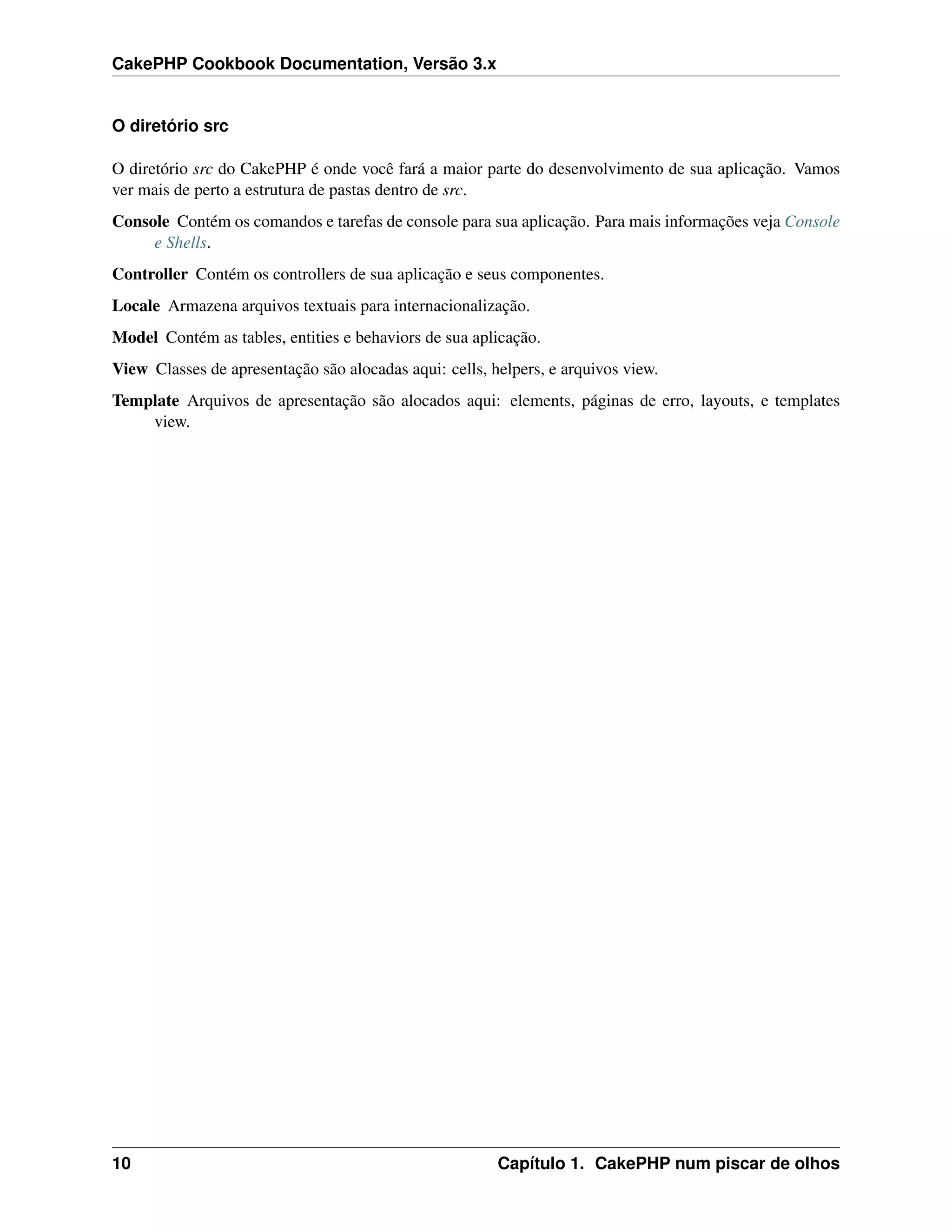 CakePHP Cookbook Documentation, Versão 3.x
O diretório src
O diretório src do CakePHP é onde você fará a maior parte do desenvolvimento de sua aplicação. Vamos
ver mais de perto a estrutura de pastas dentro de src.
Console Contém os comandos e tarefas de console para sua aplicação. Para mais informações veja Console
e Shells.
Controller Contém os controllers de sua aplicação e seus componentes.
Locale Armazena arquivos textuais para internacionalização.
Model Contém as tables, entities e behaviors de sua aplicação.
View Classes de apresentação são alocadas aqui: cells, helpers, e arquivos view.
Template Arquivos de apresentação são alocados aqui: elements, páginas de erro, layouts, e templates
view.
10 Capítulo 1. CakePHP num piscar de olhos
 