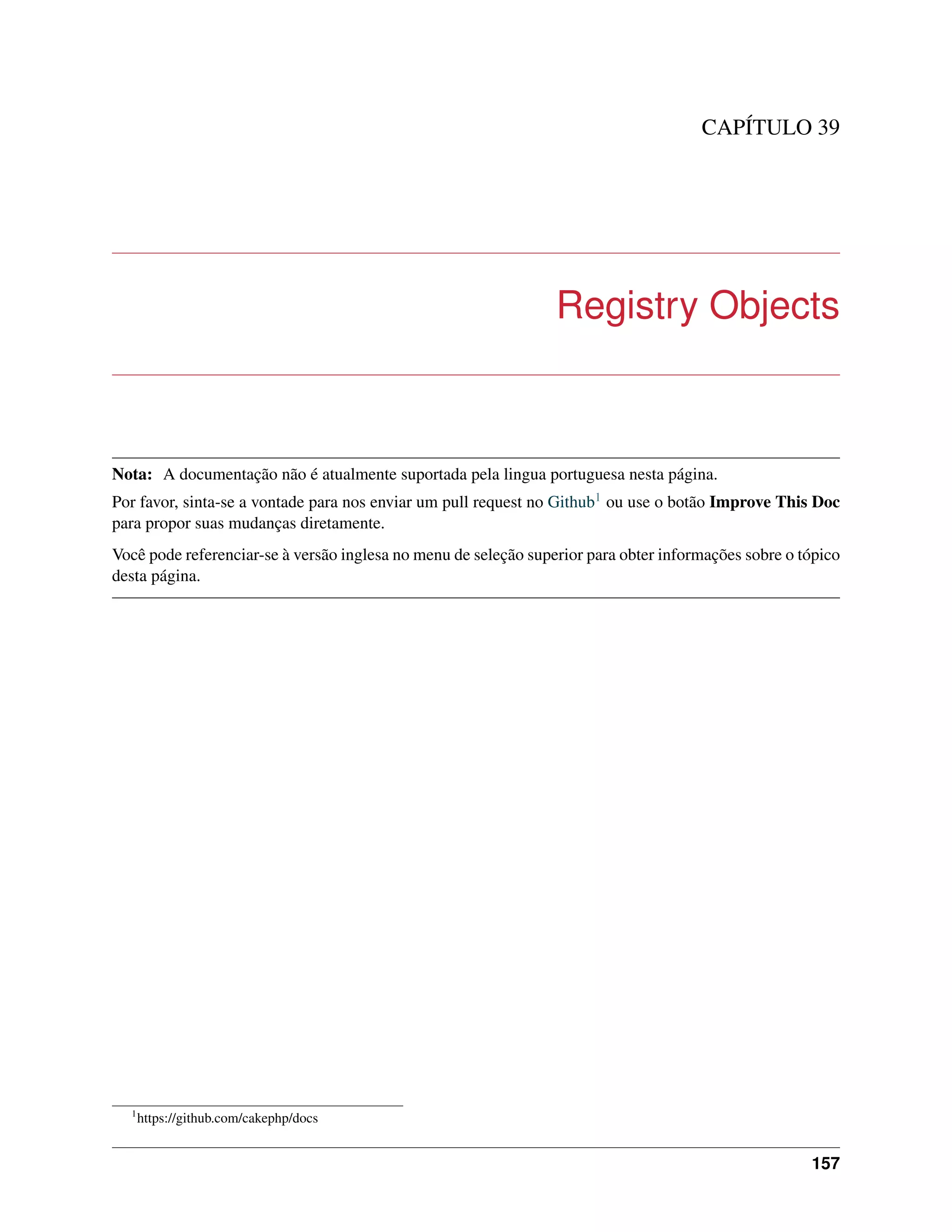 CAPÍTULO 39
Registry Objects
Nota: A documentação não é atualmente suportada pela lingua portuguesa nesta página.
Por favor, sinta-se a vontade para nos enviar um pull request no Github1 ou use o botão Improve This Doc
para propor suas mudanças diretamente.
Você pode referenciar-se à versão inglesa no menu de seleção superior para obter informações sobre o tópico
desta página.
1
https://github.com/cakephp/docs
157
 