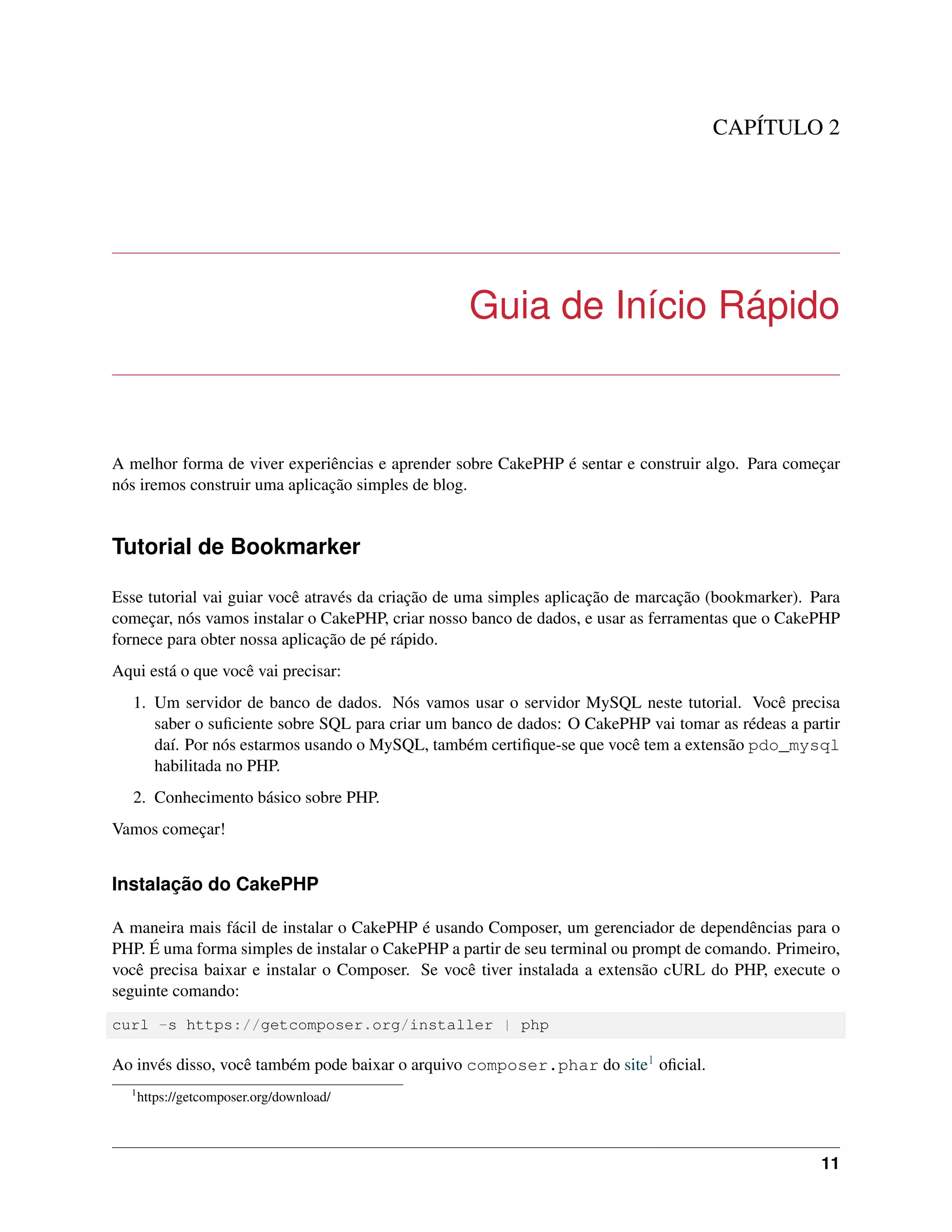 CAPÍTULO 2
Guia de Início Rápido
A melhor forma de viver experiências e aprender sobre CakePHP é sentar e construir algo. Para começar
nós iremos construir uma aplicação simples de blog.
Tutorial de Bookmarker
Esse tutorial vai guiar você através da criação de uma simples aplicação de marcação (bookmarker). Para
começar, nós vamos instalar o CakePHP, criar nosso banco de dados, e usar as ferramentas que o CakePHP
fornece para obter nossa aplicação de pé rápido.
Aqui está o que você vai precisar:
1. Um servidor de banco de dados. Nós vamos usar o servidor MySQL neste tutorial. Você precisa
saber o suﬁciente sobre SQL para criar um banco de dados: O CakePHP vai tomar as rédeas a partir
daí. Por nós estarmos usando o MySQL, também certiﬁque-se que você tem a extensão pdo_mysql
habilitada no PHP.
2. Conhecimento básico sobre PHP.
Vamos começar!
Instalação do CakePHP
A maneira mais fácil de instalar o CakePHP é usando Composer, um gerenciador de dependências para o
PHP. É uma forma simples de instalar o CakePHP a partir de seu terminal ou prompt de comando. Primeiro,
você precisa baixar e instalar o Composer. Se você tiver instalada a extensão cURL do PHP, execute o
seguinte comando:
curl -s https://getcomposer.org/installer | php
Ao invés disso, você também pode baixar o arquivo composer.phar do site1 oﬁcial.
1
https://getcomposer.org/download/
11
 