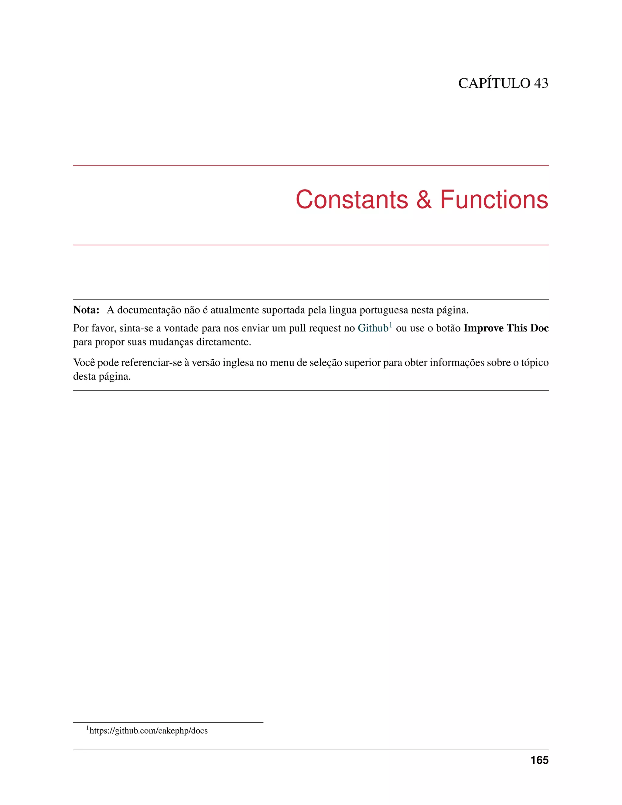 CAPÍTULO 43
Constants & Functions
Nota: A documentação não é atualmente suportada pela lingua portuguesa nesta página.
Por favor, sinta-se a vontade para nos enviar um pull request no Github1 ou use o botão Improve This Doc
para propor suas mudanças diretamente.
Você pode referenciar-se à versão inglesa no menu de seleção superior para obter informações sobre o tópico
desta página.
1
https://github.com/cakephp/docs
165
 