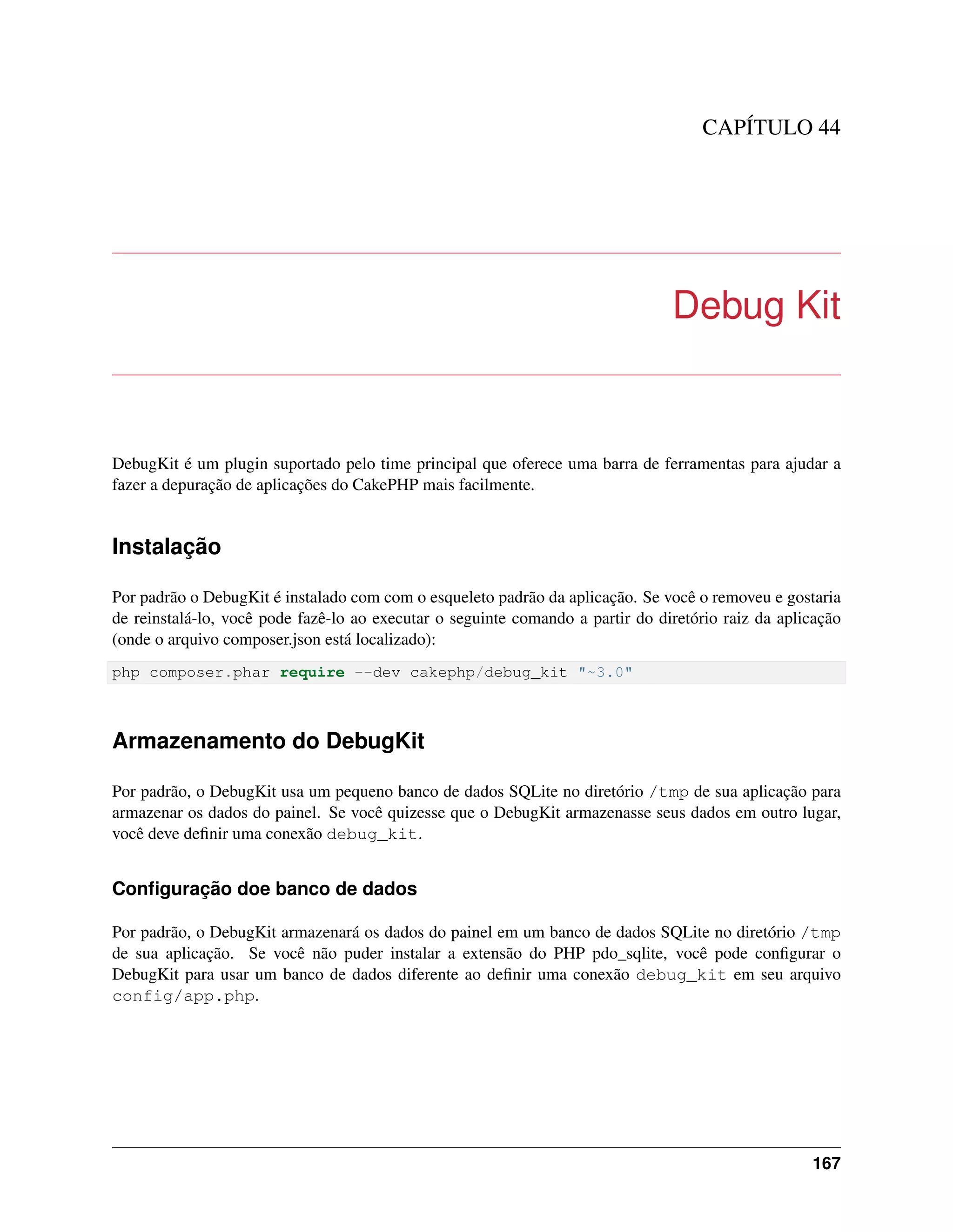 CAPÍTULO 44
Debug Kit
DebugKit é um plugin suportado pelo time principal que oferece uma barra de ferramentas para ajudar a
fazer a depuração de aplicações do CakePHP mais facilmente.
Instalação
Por padrão o DebugKit é instalado com com o esqueleto padrão da aplicação. Se você o removeu e gostaria
de reinstalá-lo, você pode fazê-lo ao executar o seguinte comando a partir do diretório raiz da aplicação
(onde o arquivo composer.json está localizado):
php composer.phar require --dev cakephp/debug_kit "~3.0"
Armazenamento do DebugKit
Por padrão, o DebugKit usa um pequeno banco de dados SQLite no diretório /tmp de sua aplicação para
armazenar os dados do painel. Se você quizesse que o DebugKit armazenasse seus dados em outro lugar,
você deve deﬁnir uma conexão debug_kit.
Conﬁguração doe banco de dados
Por padrão, o DebugKit armazenará os dados do painel em um banco de dados SQLite no diretório /tmp
de sua aplicação. Se você não puder instalar a extensão do PHP pdo_sqlite, você pode conﬁgurar o
DebugKit para usar um banco de dados diferente ao deﬁnir uma conexão debug_kit em seu arquivo
config/app.php.
167
 