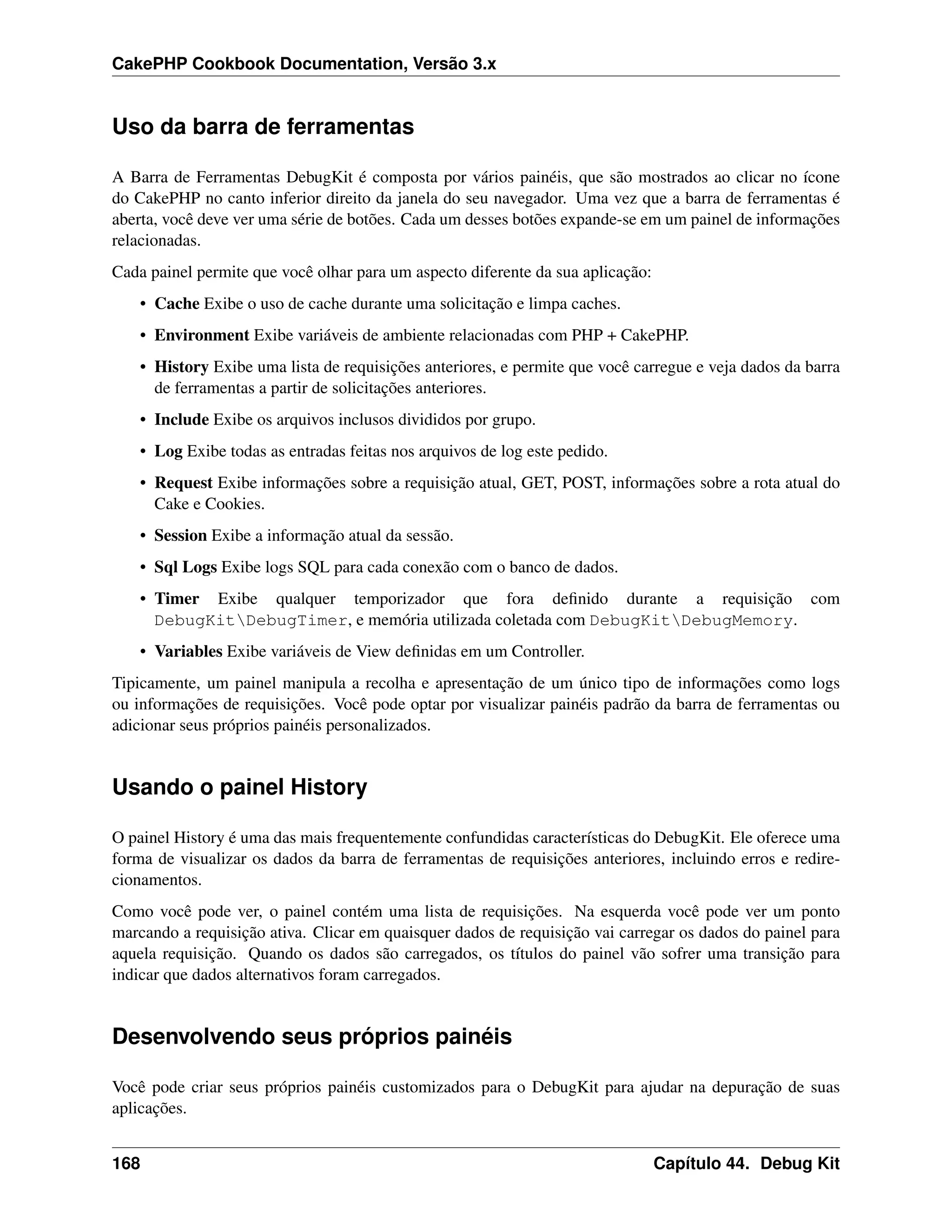 CakePHP Cookbook Documentation, Versão 3.x
Uso da barra de ferramentas
A Barra de Ferramentas DebugKit é composta por vários painéis, que são mostrados ao clicar no ícone
do CakePHP no canto inferior direito da janela do seu navegador. Uma vez que a barra de ferramentas é
aberta, você deve ver uma série de botões. Cada um desses botões expande-se em um painel de informações
relacionadas.
Cada painel permite que você olhar para um aspecto diferente da sua aplicação:
• Cache Exibe o uso de cache durante uma solicitação e limpa caches.
• Environment Exibe variáveis de ambiente relacionadas com PHP + CakePHP.
• History Exibe uma lista de requisições anteriores, e permite que você carregue e veja dados da barra
de ferramentas a partir de solicitações anteriores.
• Include Exibe os arquivos inclusos divididos por grupo.
• Log Exibe todas as entradas feitas nos arquivos de log este pedido.
• Request Exibe informações sobre a requisição atual, GET, POST, informações sobre a rota atual do
Cake e Cookies.
• Session Exibe a informação atual da sessão.
• Sql Logs Exibe logs SQL para cada conexão com o banco de dados.
• Timer Exibe qualquer temporizador que fora deﬁnido durante a requisição com
DebugKitDebugTimer, e memória utilizada coletada com DebugKitDebugMemory.
• Variables Exibe variáveis de View deﬁnidas em um Controller.
Tipicamente, um painel manipula a recolha e apresentação de um único tipo de informações como logs
ou informações de requisições. Você pode optar por visualizar painéis padrão da barra de ferramentas ou
adicionar seus próprios painéis personalizados.
Usando o painel History
O painel History é uma das mais frequentemente confundidas características do DebugKit. Ele oferece uma
forma de visualizar os dados da barra de ferramentas de requisições anteriores, incluindo erros e redire-
cionamentos.
Como você pode ver, o painel contém uma lista de requisições. Na esquerda você pode ver um ponto
marcando a requisição ativa. Clicar em quaisquer dados de requisição vai carregar os dados do painel para
aquela requisição. Quando os dados são carregados, os títulos do painel vão sofrer uma transição para
indicar que dados alternativos foram carregados.
Desenvolvendo seus próprios painéis
Você pode criar seus próprios painéis customizados para o DebugKit para ajudar na depuração de suas
aplicações.
168 Capítulo 44. Debug Kit
 