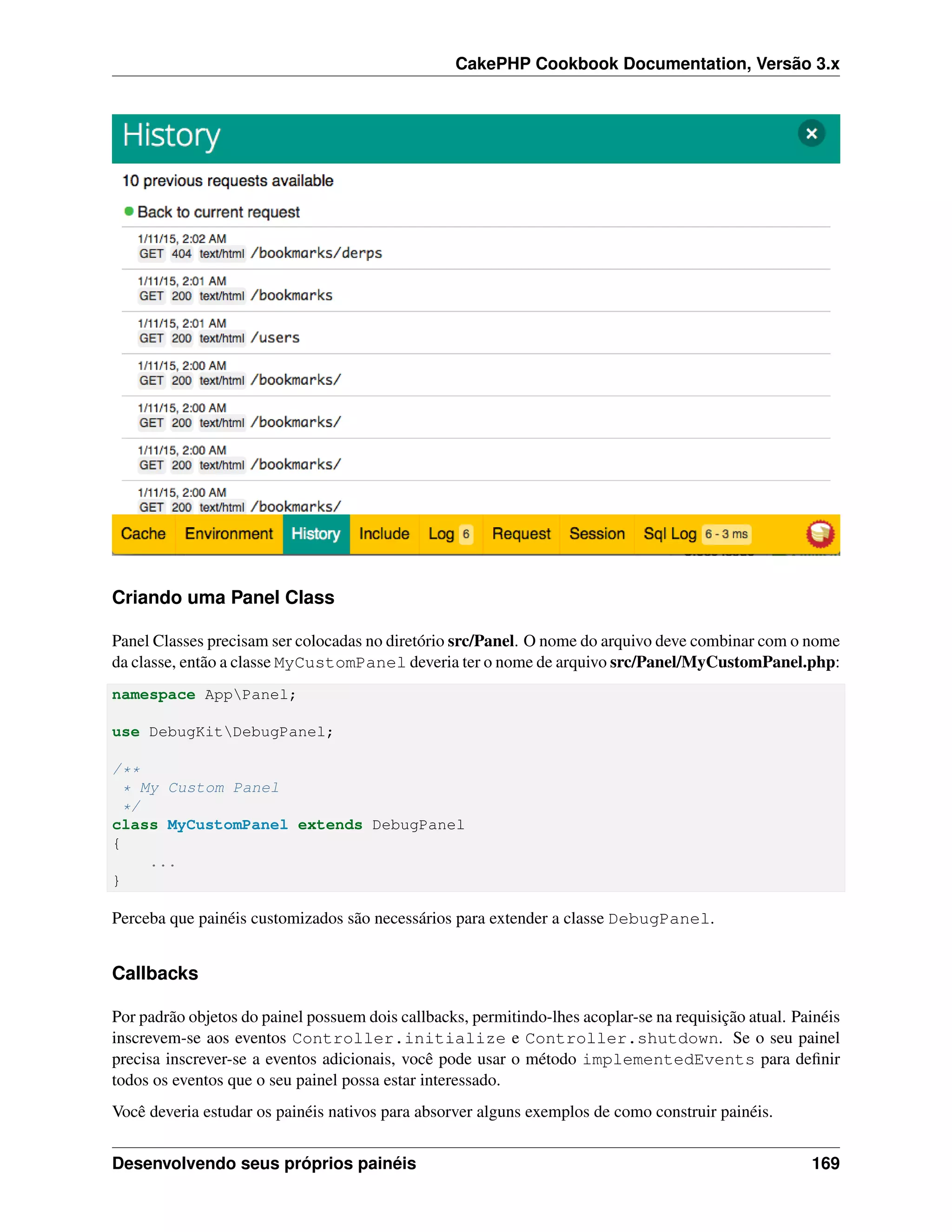 CakePHP Cookbook Documentation, Versão 3.x
Criando uma Panel Class
Panel Classes precisam ser colocadas no diretório src/Panel. O nome do arquivo deve combinar com o nome
da classe, então a classe MyCustomPanel deveria ter o nome de arquivo src/Panel/MyCustomPanel.php:
namespace AppPanel;
use DebugKitDebugPanel;
/**
* My Custom Panel
*/
class MyCustomPanel extends DebugPanel
{
...
}
Perceba que painéis customizados são necessários para extender a classe DebugPanel.
Callbacks
Por padrão objetos do painel possuem dois callbacks, permitindo-lhes acoplar-se na requisição atual. Painéis
inscrevem-se aos eventos Controller.initialize e Controller.shutdown. Se o seu painel
precisa inscrever-se a eventos adicionais, você pode usar o método implementedEvents para deﬁnir
todos os eventos que o seu painel possa estar interessado.
Você deveria estudar os painéis nativos para absorver alguns exemplos de como construir painéis.
Desenvolvendo seus próprios painéis 169
 