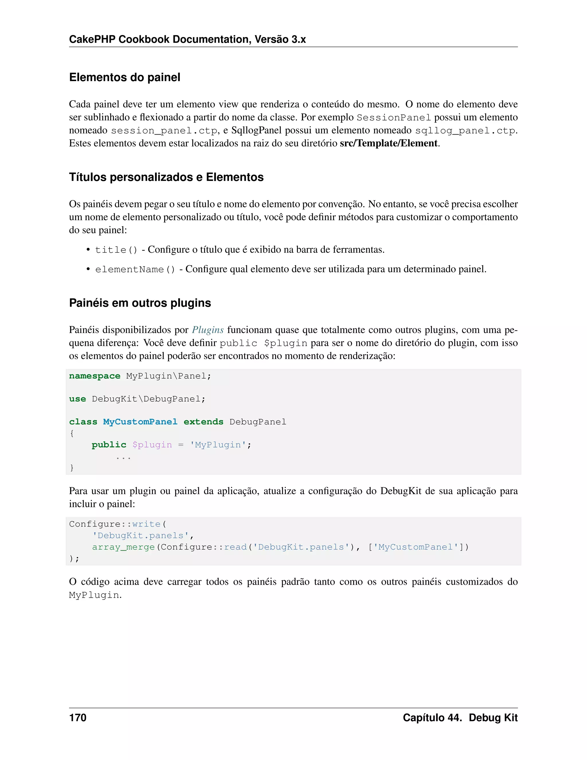 CakePHP Cookbook Documentation, Versão 3.x
Elementos do painel
Cada painel deve ter um elemento view que renderiza o conteúdo do mesmo. O nome do elemento deve
ser sublinhado e ﬂexionado a partir do nome da classe. Por exemplo SessionPanel possui um elemento
nomeado session_panel.ctp, e SqllogPanel possui um elemento nomeado sqllog_panel.ctp.
Estes elementos devem estar localizados na raiz do seu diretório src/Template/Element.
Títulos personalizados e Elementos
Os painéis devem pegar o seu título e nome do elemento por convenção. No entanto, se você precisa escolher
um nome de elemento personalizado ou título, você pode deﬁnir métodos para customizar o comportamento
do seu painel:
• title() - Conﬁgure o título que é exibido na barra de ferramentas.
• elementName() - Conﬁgure qual elemento deve ser utilizada para um determinado painel.
Painéis em outros plugins
Painéis disponibilizados por Plugins funcionam quase que totalmente como outros plugins, com uma pe-
quena diferença: Você deve deﬁnir public $plugin para ser o nome do diretório do plugin, com isso
os elementos do painel poderão ser encontrados no momento de renderização:
namespace MyPluginPanel;
use DebugKitDebugPanel;
class MyCustomPanel extends DebugPanel
{
public $plugin = 'MyPlugin';
...
}
Para usar um plugin ou painel da aplicação, atualize a conﬁguração do DebugKit de sua aplicação para
incluir o painel:
Configure::write(
'DebugKit.panels',
array_merge(Configure::read('DebugKit.panels'), ['MyCustomPanel'])
);
O código acima deve carregar todos os painéis padrão tanto como os outros painéis customizados do
MyPlugin.
170 Capítulo 44. Debug Kit
 