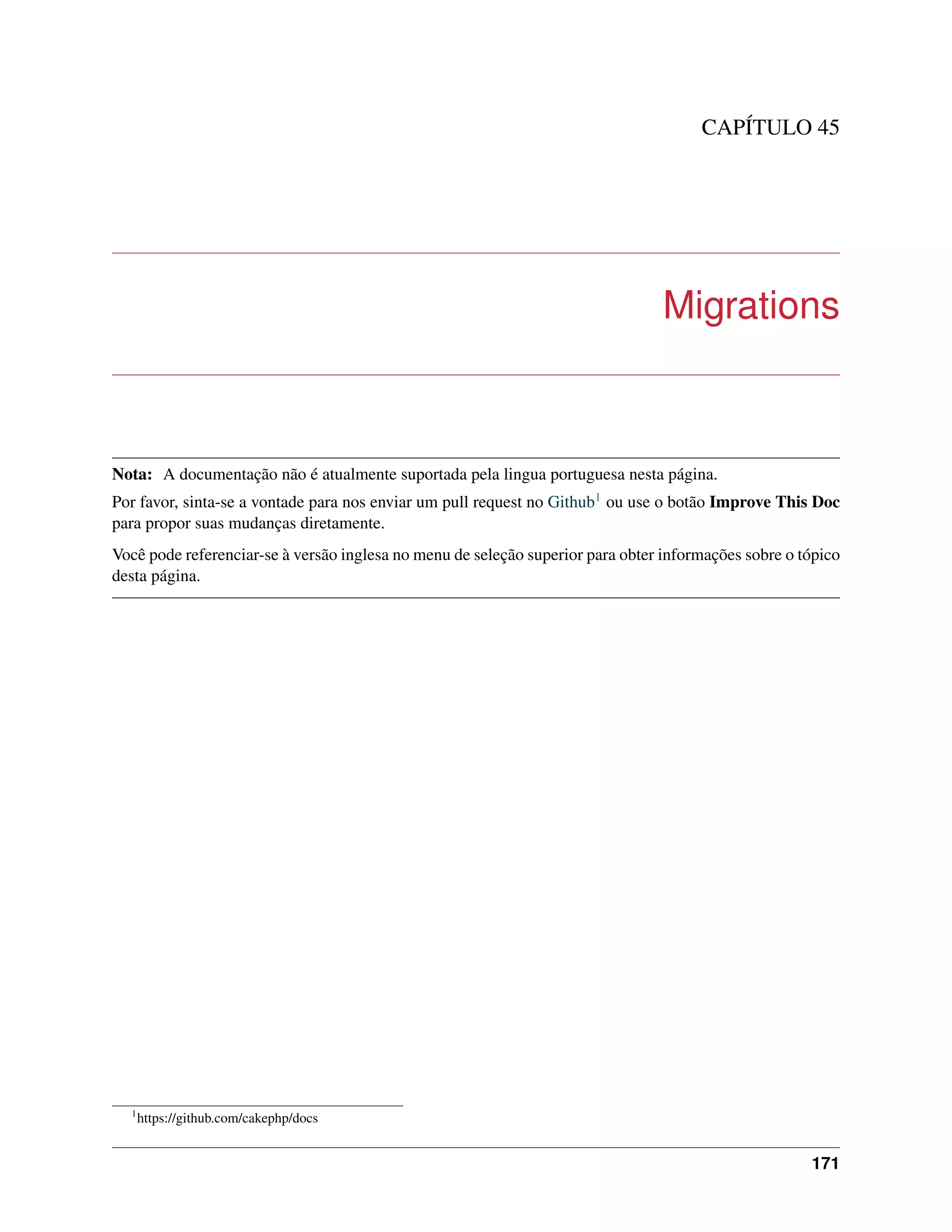 CAPÍTULO 45
Migrations
Nota: A documentação não é atualmente suportada pela lingua portuguesa nesta página.
Por favor, sinta-se a vontade para nos enviar um pull request no Github1 ou use o botão Improve This Doc
para propor suas mudanças diretamente.
Você pode referenciar-se à versão inglesa no menu de seleção superior para obter informações sobre o tópico
desta página.
1
https://github.com/cakephp/docs
171
 