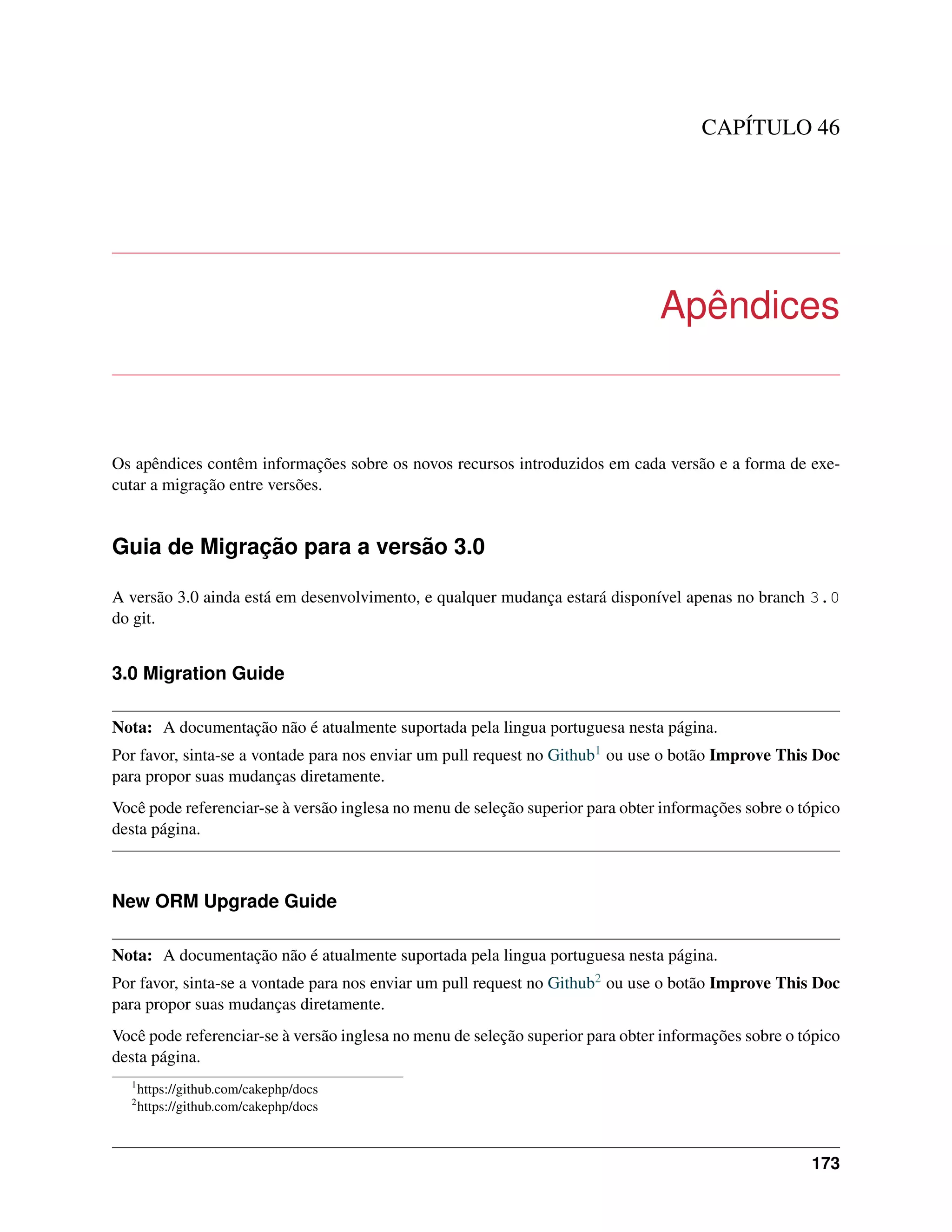 CAPÍTULO 46
Apêndices
Os apêndices contêm informações sobre os novos recursos introduzidos em cada versão e a forma de exe-
cutar a migração entre versões.
Guia de Migração para a versão 3.0
A versão 3.0 ainda está em desenvolvimento, e qualquer mudança estará disponível apenas no branch 3.0
do git.
3.0 Migration Guide
Nota: A documentação não é atualmente suportada pela lingua portuguesa nesta página.
Por favor, sinta-se a vontade para nos enviar um pull request no Github1 ou use o botão Improve This Doc
para propor suas mudanças diretamente.
Você pode referenciar-se à versão inglesa no menu de seleção superior para obter informações sobre o tópico
desta página.
New ORM Upgrade Guide
Nota: A documentação não é atualmente suportada pela lingua portuguesa nesta página.
Por favor, sinta-se a vontade para nos enviar um pull request no Github2 ou use o botão Improve This Doc
para propor suas mudanças diretamente.
Você pode referenciar-se à versão inglesa no menu de seleção superior para obter informações sobre o tópico
desta página.
1
https://github.com/cakephp/docs
2
https://github.com/cakephp/docs
173
 