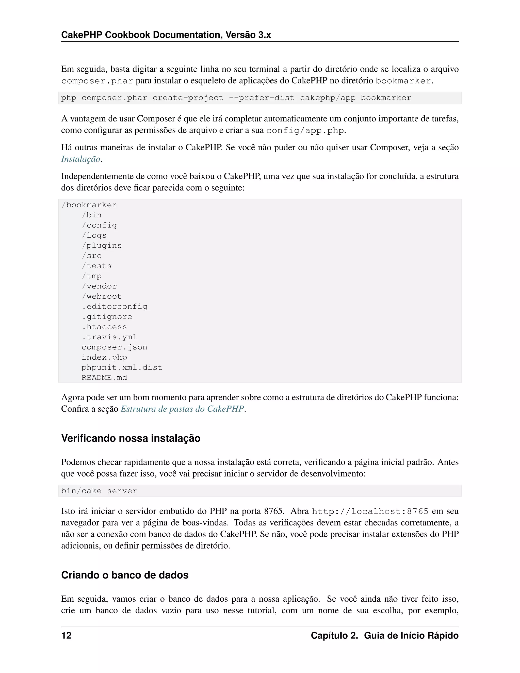 CakePHP Cookbook Documentation, Versão 3.x
Em seguida, basta digitar a seguinte linha no seu terminal a partir do diretório onde se localiza o arquivo
composer.phar para instalar o esqueleto de aplicações do CakePHP no diretório bookmarker.
php composer.phar create-project --prefer-dist cakephp/app bookmarker
A vantagem de usar Composer é que ele irá completar automaticamente um conjunto importante de tarefas,
como conﬁgurar as permissões de arquivo e criar a sua config/app.php.
Há outras maneiras de instalar o CakePHP. Se você não puder ou não quiser usar Composer, veja a seção
Instalação.
Independentemente de como você baixou o CakePHP, uma vez que sua instalação for concluída, a estrutura
dos diretórios deve ﬁcar parecida com o seguinte:
/bookmarker
/bin
/config
/logs
/plugins
/src
/tests
/tmp
/vendor
/webroot
.editorconfig
.gitignore
.htaccess
.travis.yml
composer.json
index.php
phpunit.xml.dist
README.md
Agora pode ser um bom momento para aprender sobre como a estrutura de diretórios do CakePHP funciona:
Conﬁra a seção Estrutura de pastas do CakePHP.
Veriﬁcando nossa instalação
Podemos checar rapidamente que a nossa instalação está correta, veriﬁcando a página inicial padrão. Antes
que você possa fazer isso, você vai precisar iniciar o servidor de desenvolvimento:
bin/cake server
Isto irá iniciar o servidor embutido do PHP na porta 8765. Abra http://localhost:8765 em seu
navegador para ver a página de boas-vindas. Todas as veriﬁcações devem estar checadas corretamente, a
não ser a conexão com banco de dados do CakePHP. Se não, você pode precisar instalar extensões do PHP
adicionais, ou deﬁnir permissões de diretório.
Criando o banco de dados
Em seguida, vamos criar o banco de dados para a nossa aplicação. Se você ainda não tiver feito isso,
crie um banco de dados vazio para uso nesse tutorial, com um nome de sua escolha, por exemplo,
12 Capítulo 2. Guia de Início Rápido
 