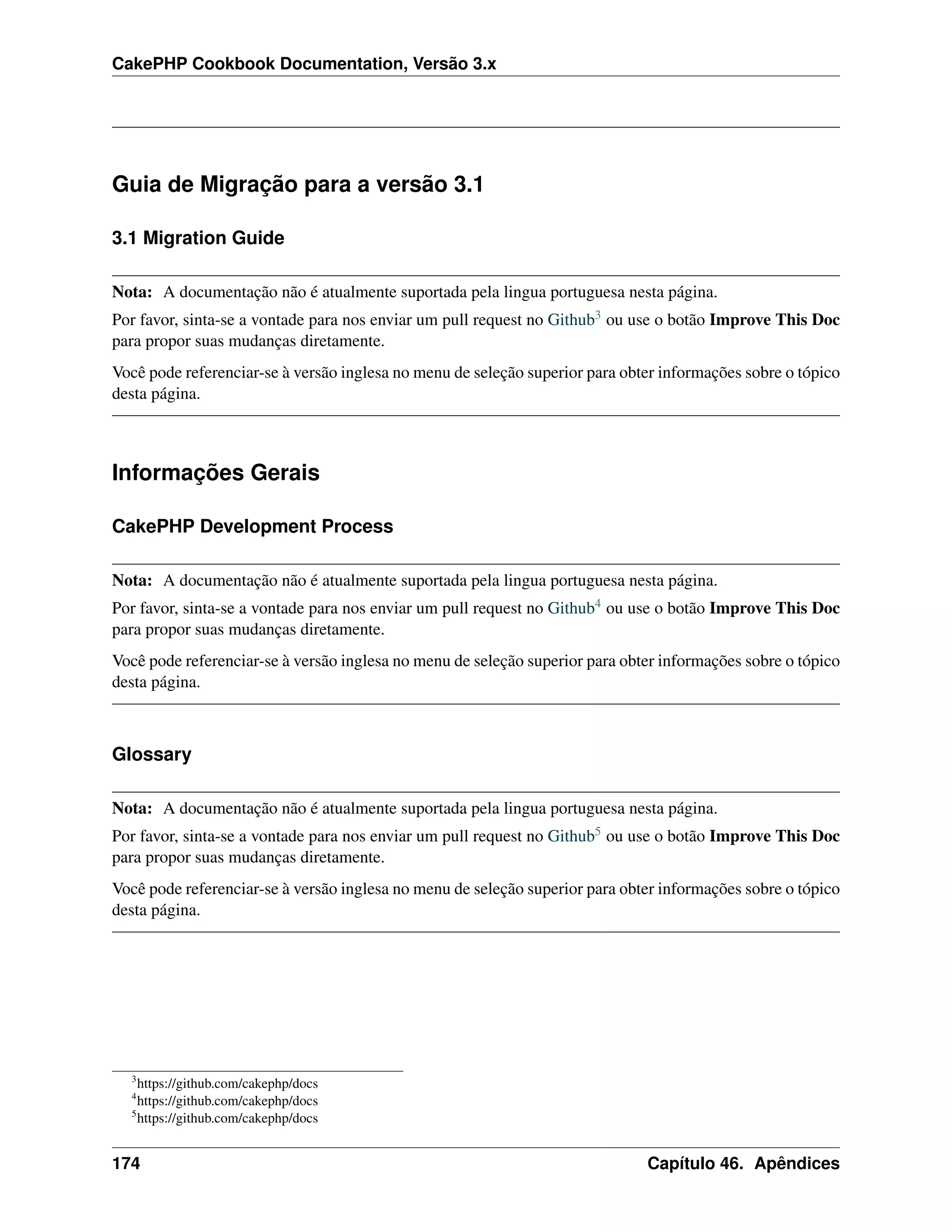 CakePHP Cookbook Documentation, Versão 3.x
Guia de Migração para a versão 3.1
3.1 Migration Guide
Nota: A documentação não é atualmente suportada pela lingua portuguesa nesta página.
Por favor, sinta-se a vontade para nos enviar um pull request no Github3 ou use o botão Improve This Doc
para propor suas mudanças diretamente.
Você pode referenciar-se à versão inglesa no menu de seleção superior para obter informações sobre o tópico
desta página.
Informações Gerais
CakePHP Development Process
Nota: A documentação não é atualmente suportada pela lingua portuguesa nesta página.
Por favor, sinta-se a vontade para nos enviar um pull request no Github4 ou use o botão Improve This Doc
para propor suas mudanças diretamente.
Você pode referenciar-se à versão inglesa no menu de seleção superior para obter informações sobre o tópico
desta página.
Glossary
Nota: A documentação não é atualmente suportada pela lingua portuguesa nesta página.
Por favor, sinta-se a vontade para nos enviar um pull request no Github5 ou use o botão Improve This Doc
para propor suas mudanças diretamente.
Você pode referenciar-se à versão inglesa no menu de seleção superior para obter informações sobre o tópico
desta página.
3
https://github.com/cakephp/docs
4
https://github.com/cakephp/docs
5
https://github.com/cakephp/docs
174 Capítulo 46. Apêndices
 