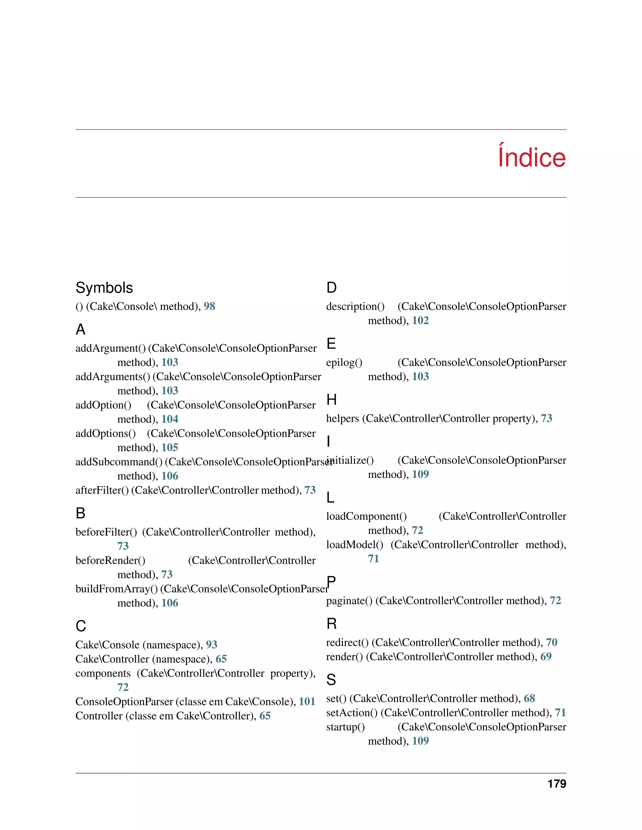 Índice
Symbols
() (CakeConsole method), 98
A
addArgument() (CakeConsoleConsoleOptionParser
method), 103
addArguments() (CakeConsoleConsoleOptionParser
method), 103
addOption() (CakeConsoleConsoleOptionParser
method), 104
addOptions() (CakeConsoleConsoleOptionParser
method), 105
addSubcommand() (CakeConsoleConsoleOptionParser
method), 106
afterFilter() (CakeControllerController method), 73
B
beforeFilter() (CakeControllerController method),
73
beforeRender() (CakeControllerController
method), 73
buildFromArray() (CakeConsoleConsoleOptionParser
method), 106
C
CakeConsole (namespace), 93
CakeController (namespace), 65
components (CakeControllerController property),
72
ConsoleOptionParser (classe em CakeConsole), 101
Controller (classe em CakeController), 65
D
description() (CakeConsoleConsoleOptionParser
method), 102
E
epilog() (CakeConsoleConsoleOptionParser
method), 103
H
helpers (CakeControllerController property), 73
I
initialize() (CakeConsoleConsoleOptionParser
method), 109
L
loadComponent() (CakeControllerController
method), 72
loadModel() (CakeControllerController method),
71
P
paginate() (CakeControllerController method), 72
R
redirect() (CakeControllerController method), 70
render() (CakeControllerController method), 69
S
set() (CakeControllerController method), 68
setAction() (CakeControllerController method), 71
startup() (CakeConsoleConsoleOptionParser
method), 109
179
 