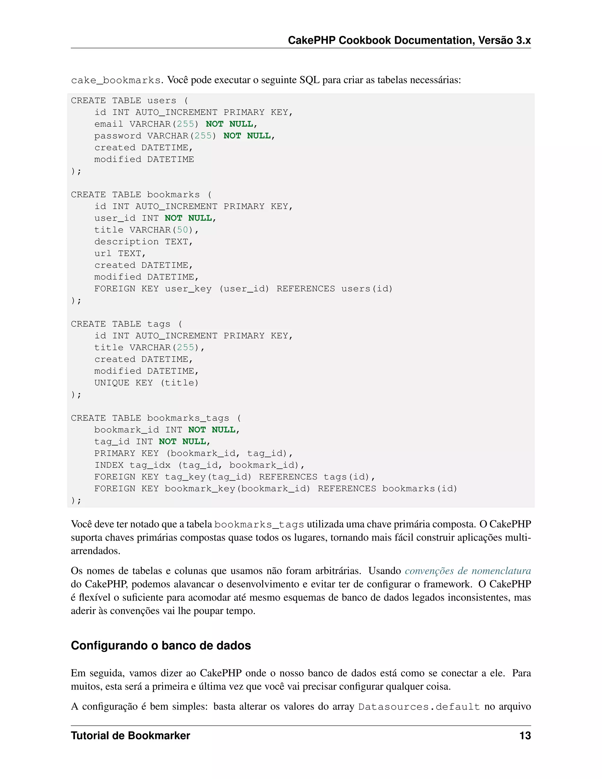 CakePHP Cookbook Documentation, Versão 3.x
cake_bookmarks. Você pode executar o seguinte SQL para criar as tabelas necessárias:
CREATE TABLE users (
id INT AUTO_INCREMENT PRIMARY KEY,
email VARCHAR(255) NOT NULL,
password VARCHAR(255) NOT NULL,
created DATETIME,
modified DATETIME
);
CREATE TABLE bookmarks (
id INT AUTO_INCREMENT PRIMARY KEY,
user_id INT NOT NULL,
title VARCHAR(50),
description TEXT,
url TEXT,
created DATETIME,
modified DATETIME,
FOREIGN KEY user_key (user_id) REFERENCES users(id)
);
CREATE TABLE tags (
id INT AUTO_INCREMENT PRIMARY KEY,
title VARCHAR(255),
created DATETIME,
modified DATETIME,
UNIQUE KEY (title)
);
CREATE TABLE bookmarks_tags (
bookmark_id INT NOT NULL,
tag_id INT NOT NULL,
PRIMARY KEY (bookmark_id, tag_id),
INDEX tag_idx (tag_id, bookmark_id),
FOREIGN KEY tag_key(tag_id) REFERENCES tags(id),
FOREIGN KEY bookmark_key(bookmark_id) REFERENCES bookmarks(id)
);
Você deve ter notado que a tabela bookmarks_tags utilizada uma chave primária composta. O CakePHP
suporta chaves primárias compostas quase todos os lugares, tornando mais fácil construir aplicações multi-
arrendados.
Os nomes de tabelas e colunas que usamos não foram arbitrárias. Usando convenções de nomenclatura
do CakePHP, podemos alavancar o desenvolvimento e evitar ter de conﬁgurar o framework. O CakePHP
é ﬂexível o suﬁciente para acomodar até mesmo esquemas de banco de dados legados inconsistentes, mas
aderir às convenções vai lhe poupar tempo.
Conﬁgurando o banco de dados
Em seguida, vamos dizer ao CakePHP onde o nosso banco de dados está como se conectar a ele. Para
muitos, esta será a primeira e última vez que você vai precisar conﬁgurar qualquer coisa.
A conﬁguração é bem simples: basta alterar os valores do array Datasources.default no arquivo
Tutorial de Bookmarker 13
 