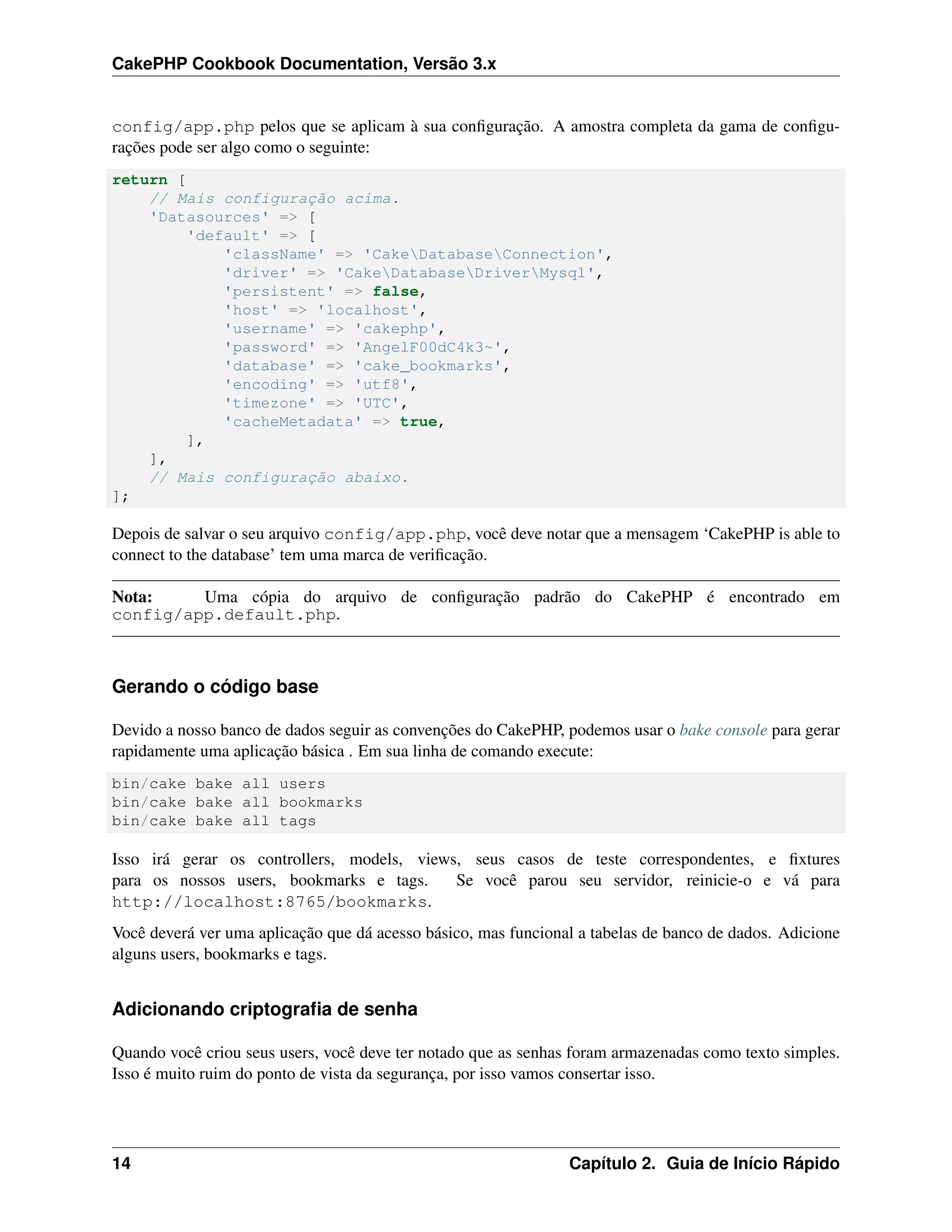 CakePHP Cookbook Documentation, Versão 3.x
config/app.php pelos que se aplicam à sua conﬁguração. A amostra completa da gama de conﬁgu-
rações pode ser algo como o seguinte:
return [
// Mais configuração acima.
'Datasources' => [
'default' => [
'className' => 'CakeDatabaseConnection',
'driver' => 'CakeDatabaseDriverMysql',
'persistent' => false,
'host' => 'localhost',
'username' => 'cakephp',
'password' => 'AngelF00dC4k3~',
'database' => 'cake_bookmarks',
'encoding' => 'utf8',
'timezone' => 'UTC',
'cacheMetadata' => true,
],
],
// Mais configuração abaixo.
];
Depois de salvar o seu arquivo config/app.php, você deve notar que a mensagem ‘CakePHP is able to
connect to the database’ tem uma marca de veriﬁcação.
Nota: Uma cópia do arquivo de conﬁguração padrão do CakePHP é encontrado em
config/app.default.php.
Gerando o código base
Devido a nosso banco de dados seguir as convenções do CakePHP, podemos usar o bake console para gerar
rapidamente uma aplicação básica . Em sua linha de comando execute:
bin/cake bake all users
bin/cake bake all bookmarks
bin/cake bake all tags
Isso irá gerar os controllers, models, views, seus casos de teste correspondentes, e ﬁxtures
para os nossos users, bookmarks e tags. Se você parou seu servidor, reinicie-o e vá para
http://localhost:8765/bookmarks.
Você deverá ver uma aplicação que dá acesso básico, mas funcional a tabelas de banco de dados. Adicione
alguns users, bookmarks e tags.
Adicionando criptograﬁa de senha
Quando você criou seus users, você deve ter notado que as senhas foram armazenadas como texto simples.
Isso é muito ruim do ponto de vista da segurança, por isso vamos consertar isso.
14 Capítulo 2. Guia de Início Rápido
 
