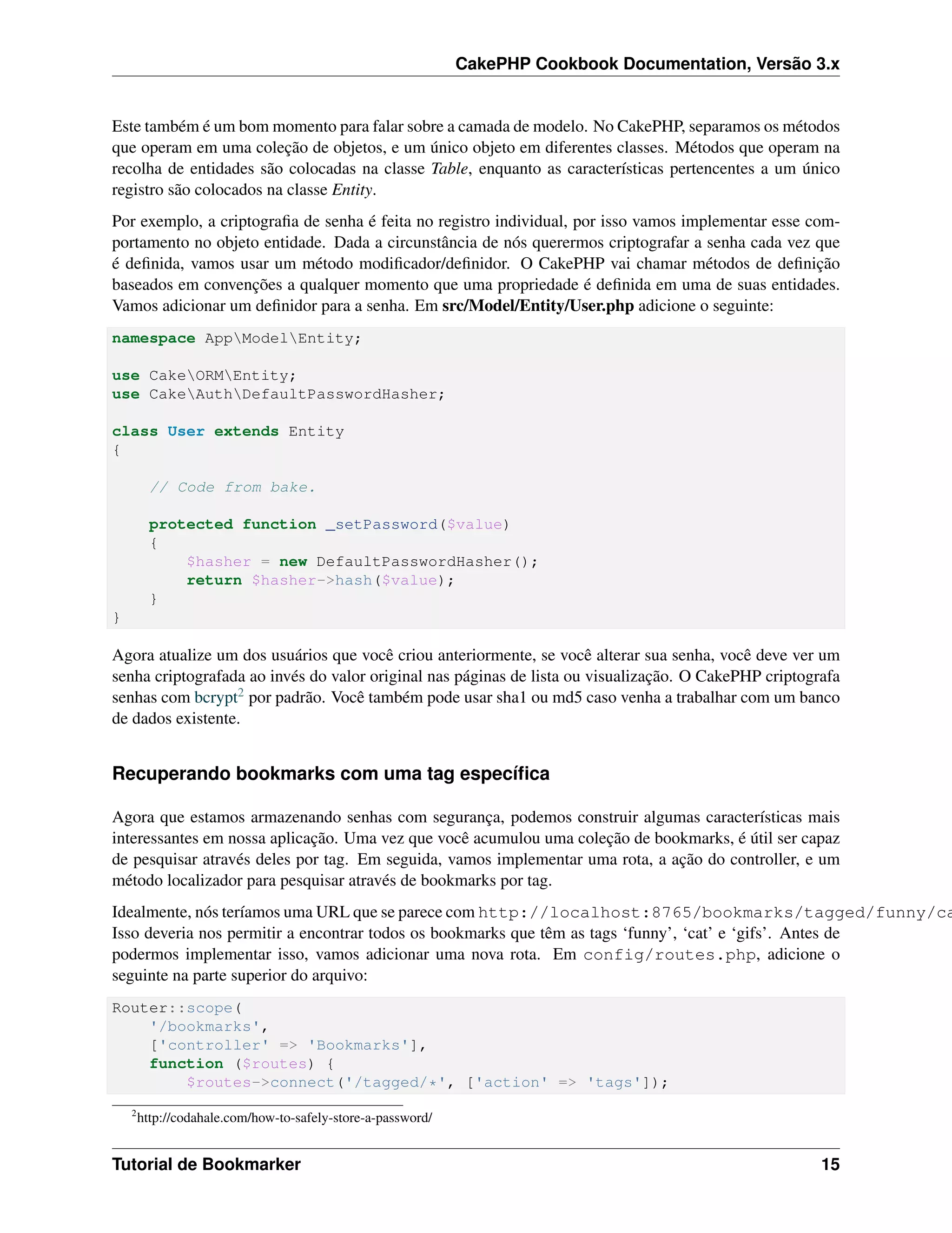 CakePHP Cookbook Documentation, Versão 3.x
Este também é um bom momento para falar sobre a camada de modelo. No CakePHP, separamos os métodos
que operam em uma coleção de objetos, e um único objeto em diferentes classes. Métodos que operam na
recolha de entidades são colocadas na classe Table, enquanto as características pertencentes a um único
registro são colocados na classe Entity.
Por exemplo, a criptograﬁa de senha é feita no registro individual, por isso vamos implementar esse com-
portamento no objeto entidade. Dada a circunstância de nós querermos criptografar a senha cada vez que
é deﬁnida, vamos usar um método modiﬁcador/deﬁnidor. O CakePHP vai chamar métodos de deﬁnição
baseados em convenções a qualquer momento que uma propriedade é deﬁnida em uma de suas entidades.
Vamos adicionar um deﬁnidor para a senha. Em src/Model/Entity/User.php adicione o seguinte:
namespace AppModelEntity;
use CakeORMEntity;
use CakeAuthDefaultPasswordHasher;
class User extends Entity
{
// Code from bake.
protected function _setPassword($value)
{
$hasher = new DefaultPasswordHasher();
return $hasher->hash($value);
}
}
Agora atualize um dos usuários que você criou anteriormente, se você alterar sua senha, você deve ver um
senha criptografada ao invés do valor original nas páginas de lista ou visualização. O CakePHP criptografa
senhas com bcrypt2 por padrão. Você também pode usar sha1 ou md5 caso venha a trabalhar com um banco
de dados existente.
Recuperando bookmarks com uma tag especíﬁca
Agora que estamos armazenando senhas com segurança, podemos construir algumas características mais
interessantes em nossa aplicação. Uma vez que você acumulou uma coleção de bookmarks, é útil ser capaz
de pesquisar através deles por tag. Em seguida, vamos implementar uma rota, a ação do controller, e um
método localizador para pesquisar através de bookmarks por tag.
Idealmente, nós teríamos uma URL que se parece com http://localhost:8765/bookmarks/tagged/funny/ca
Isso deveria nos permitir a encontrar todos os bookmarks que têm as tags ‘funny’, ‘cat’ e ‘gifs’. Antes de
podermos implementar isso, vamos adicionar uma nova rota. Em config/routes.php, adicione o
seguinte na parte superior do arquivo:
Router::scope(
'/bookmarks',
['controller' => 'Bookmarks'],
function ($routes) {
$routes->connect('/tagged/*', ['action' => 'tags']);
2
http://codahale.com/how-to-safely-store-a-password/
Tutorial de Bookmarker 15
 