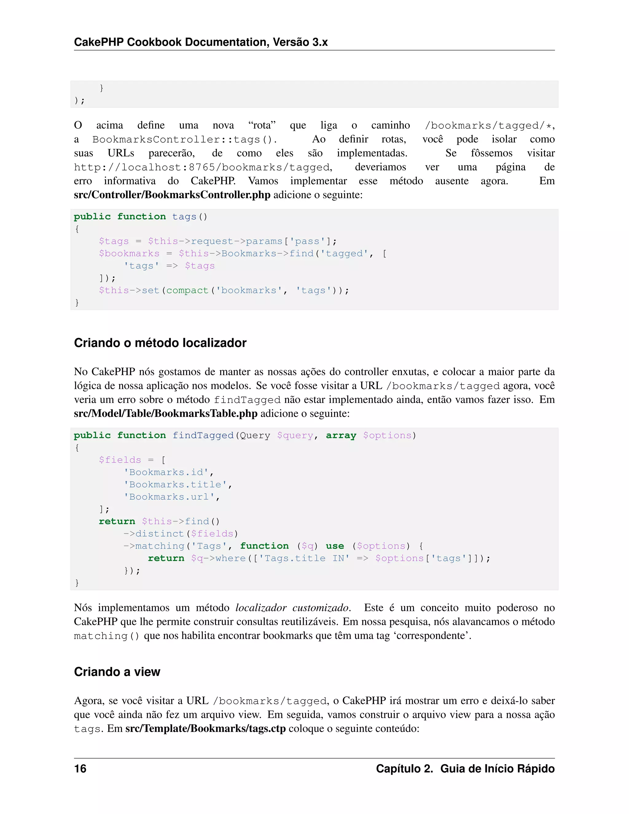 CakePHP Cookbook Documentation, Versão 3.x
}
);
O acima deﬁne uma nova “rota” que liga o caminho /bookmarks/tagged/*,
a BookmarksController::tags(). Ao deﬁnir rotas, você pode isolar como
suas URLs parecerão, de como eles são implementadas. Se fôssemos visitar
http://localhost:8765/bookmarks/tagged, deveriamos ver uma página de
erro informativa do CakePHP. Vamos implementar esse método ausente agora. Em
src/Controller/BookmarksController.php adicione o seguinte:
public function tags()
{
$tags = $this->request->params['pass'];
$bookmarks = $this->Bookmarks->find('tagged', [
'tags' => $tags
]);
$this->set(compact('bookmarks', 'tags'));
}
Criando o método localizador
No CakePHP nós gostamos de manter as nossas ações do controller enxutas, e colocar a maior parte da
lógica de nossa aplicação nos modelos. Se você fosse visitar a URL /bookmarks/tagged agora, você
veria um erro sobre o método findTagged não estar implementado ainda, então vamos fazer isso. Em
src/Model/Table/BookmarksTable.php adicione o seguinte:
public function findTagged(Query $query, array $options)
{
$fields = [
'Bookmarks.id',
'Bookmarks.title',
'Bookmarks.url',
];
return $this->find()
->distinct($fields)
->matching('Tags', function ($q) use ($options) {
return $q->where(['Tags.title IN' => $options['tags']]);
});
}
Nós implementamos um método localizador customizado. Este é um conceito muito poderoso no
CakePHP que lhe permite construir consultas reutilizáveis. Em nossa pesquisa, nós alavancamos o método
matching() que nos habilita encontrar bookmarks que têm uma tag ‘correspondente’.
Criando a view
Agora, se você visitar a URL /bookmarks/tagged, o CakePHP irá mostrar um erro e deixá-lo saber
que você ainda não fez um arquivo view. Em seguida, vamos construir o arquivo view para a nossa ação
tags. Em src/Template/Bookmarks/tags.ctp coloque o seguinte conteúdo:
16 Capítulo 2. Guia de Início Rápido
 