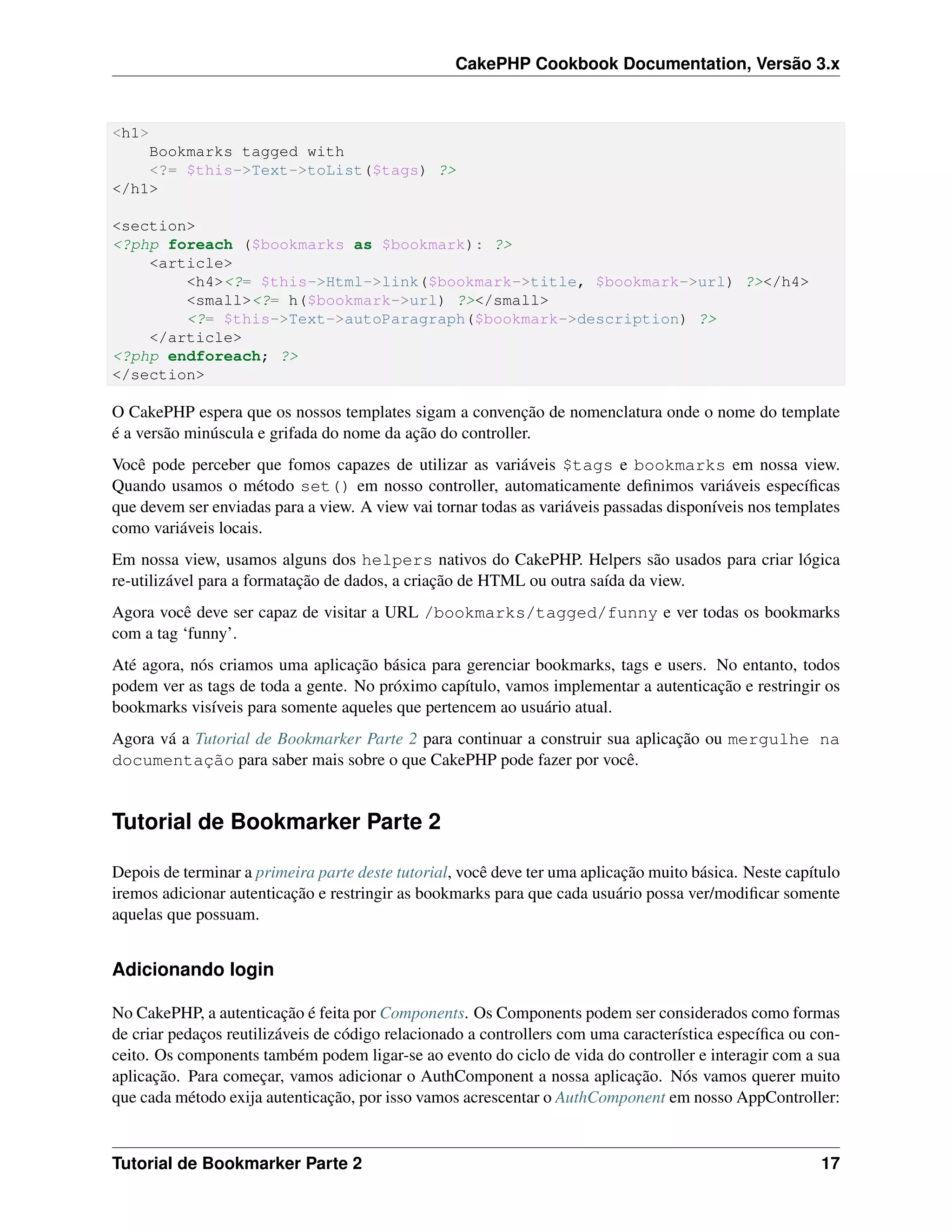 CakePHP Cookbook Documentation, Versão 3.x
<h1>
Bookmarks tagged with
<?= $this->Text->toList($tags) ?>
</h1>
<section>
<?php foreach ($bookmarks as $bookmark): ?>
<article>
<h4><?= $this->Html->link($bookmark->title, $bookmark->url) ?></h4>
<small><?= h($bookmark->url) ?></small>
<?= $this->Text->autoParagraph($bookmark->description) ?>
</article>
<?php endforeach; ?>
</section>
O CakePHP espera que os nossos templates sigam a convenção de nomenclatura onde o nome do template
é a versão minúscula e grifada do nome da ação do controller.
Você pode perceber que fomos capazes de utilizar as variáveis $tags e bookmarks em nossa view.
Quando usamos o método set() em nosso controller, automaticamente deﬁnimos variáveis especíﬁcas
que devem ser enviadas para a view. A view vai tornar todas as variáveis passadas disponíveis nos templates
como variáveis locais.
Em nossa view, usamos alguns dos helpers nativos do CakePHP. Helpers são usados para criar lógica
re-utilizável para a formatação de dados, a criação de HTML ou outra saída da view.
Agora você deve ser capaz de visitar a URL /bookmarks/tagged/funny e ver todas os bookmarks
com a tag ‘funny’.
Até agora, nós criamos uma aplicação básica para gerenciar bookmarks, tags e users. No entanto, todos
podem ver as tags de toda a gente. No próximo capítulo, vamos implementar a autenticação e restringir os
bookmarks visíveis para somente aqueles que pertencem ao usuário atual.
Agora vá a Tutorial de Bookmarker Parte 2 para continuar a construir sua aplicação ou mergulhe na
documentação para saber mais sobre o que CakePHP pode fazer por você.
Tutorial de Bookmarker Parte 2
Depois de terminar a primeira parte deste tutorial, você deve ter uma aplicação muito básica. Neste capítulo
iremos adicionar autenticação e restringir as bookmarks para que cada usuário possa ver/modiﬁcar somente
aquelas que possuam.
Adicionando login
No CakePHP, a autenticação é feita por Components. Os Components podem ser considerados como formas
de criar pedaços reutilizáveis de código relacionado a controllers com uma característica especíﬁca ou con-
ceito. Os components também podem ligar-se ao evento do ciclo de vida do controller e interagir com a sua
aplicação. Para começar, vamos adicionar o AuthComponent a nossa aplicação. Nós vamos querer muito
que cada método exija autenticação, por isso vamos acrescentar o AuthComponent em nosso AppController:
Tutorial de Bookmarker Parte 2 17
 