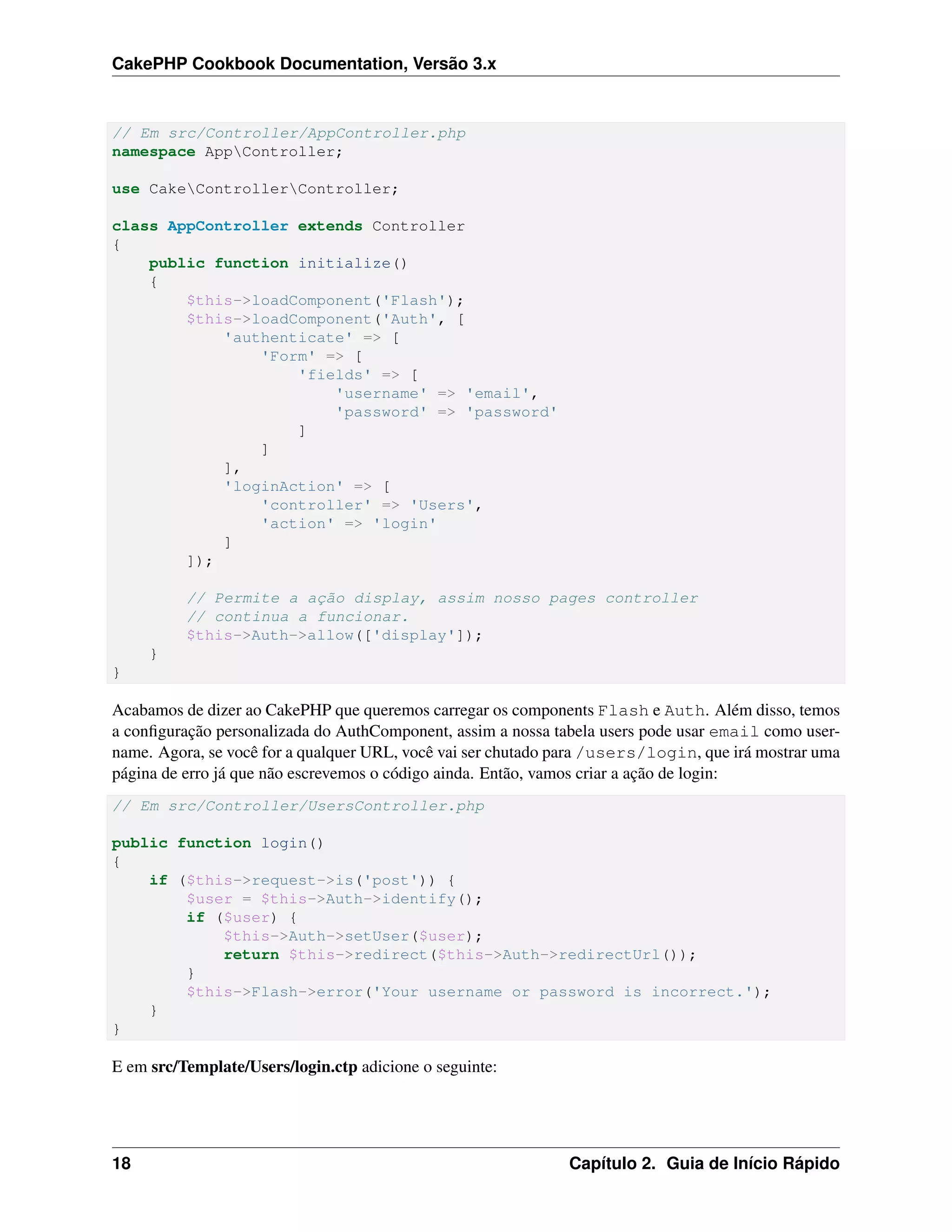 CakePHP Cookbook Documentation, Versão 3.x
// Em src/Controller/AppController.php
namespace AppController;
use CakeControllerController;
class AppController extends Controller
{
public function initialize()
{
$this->loadComponent('Flash');
$this->loadComponent('Auth', [
'authenticate' => [
'Form' => [
'fields' => [
'username' => 'email',
'password' => 'password'
]
]
],
'loginAction' => [
'controller' => 'Users',
'action' => 'login'
]
]);
// Permite a ação display, assim nosso pages controller
// continua a funcionar.
$this->Auth->allow(['display']);
}
}
Acabamos de dizer ao CakePHP que queremos carregar os components Flash e Auth. Além disso, temos
a conﬁguração personalizada do AuthComponent, assim a nossa tabela users pode usar email como user-
name. Agora, se você for a qualquer URL, você vai ser chutado para /users/login, que irá mostrar uma
página de erro já que não escrevemos o código ainda. Então, vamos criar a ação de login:
// Em src/Controller/UsersController.php
public function login()
{
if ($this->request->is('post')) {
$user = $this->Auth->identify();
if ($user) {
$this->Auth->setUser($user);
return $this->redirect($this->Auth->redirectUrl());
}
$this->Flash->error('Your username or password is incorrect.');
}
}
E em src/Template/Users/login.ctp adicione o seguinte:
18 Capítulo 2. Guia de Início Rápido
 