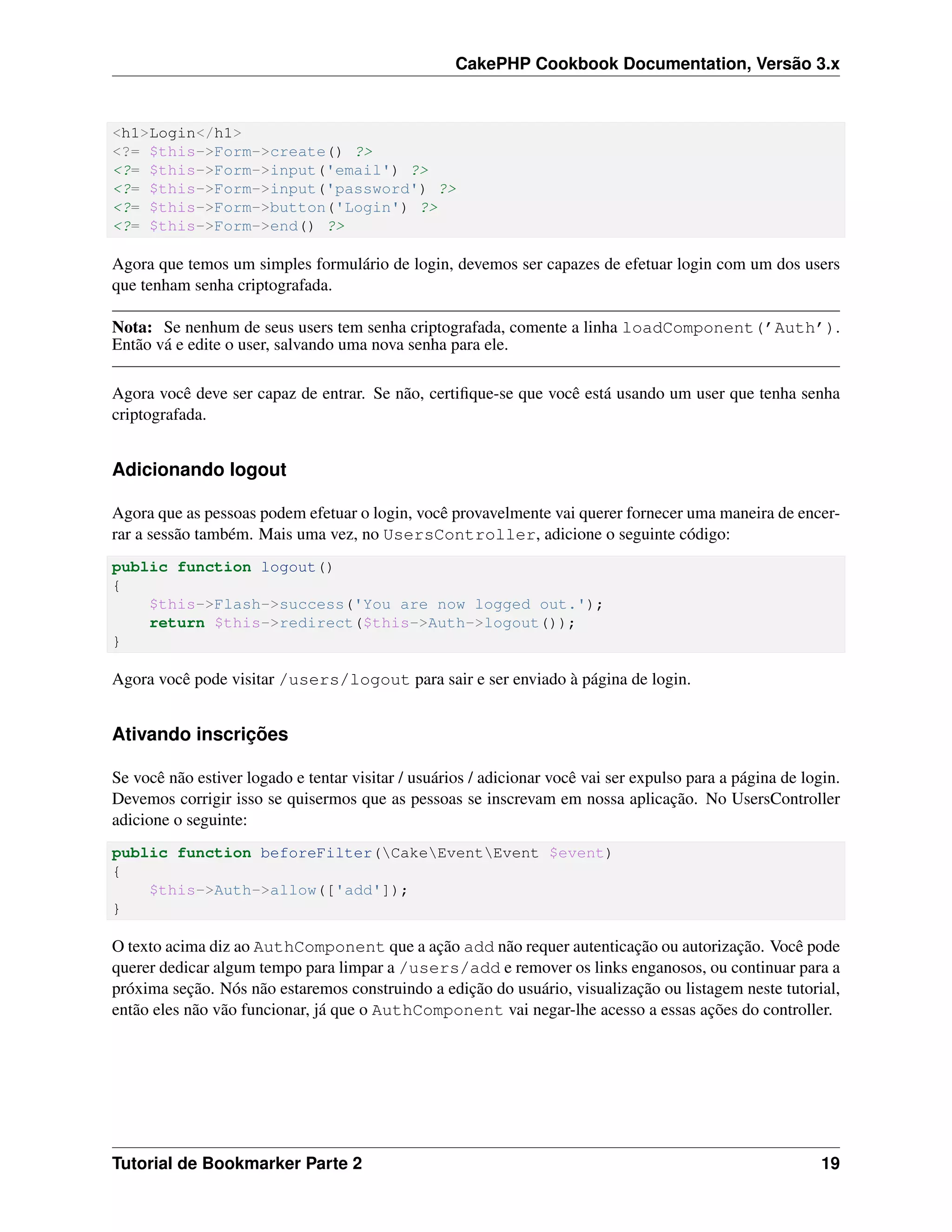 CakePHP Cookbook Documentation, Versão 3.x
<h1>Login</h1>
<?= $this->Form->create() ?>
<?= $this->Form->input('email') ?>
<?= $this->Form->input('password') ?>
<?= $this->Form->button('Login') ?>
<?= $this->Form->end() ?>
Agora que temos um simples formulário de login, devemos ser capazes de efetuar login com um dos users
que tenham senha criptografada.
Nota: Se nenhum de seus users tem senha criptografada, comente a linha loadComponent(’Auth’).
Então vá e edite o user, salvando uma nova senha para ele.
Agora você deve ser capaz de entrar. Se não, certiﬁque-se que você está usando um user que tenha senha
criptografada.
Adicionando logout
Agora que as pessoas podem efetuar o login, você provavelmente vai querer fornecer uma maneira de encer-
rar a sessão também. Mais uma vez, no UsersController, adicione o seguinte código:
public function logout()
{
$this->Flash->success('You are now logged out.');
return $this->redirect($this->Auth->logout());
}
Agora você pode visitar /users/logout para sair e ser enviado à página de login.
Ativando inscrições
Se você não estiver logado e tentar visitar / usuários / adicionar você vai ser expulso para a página de login.
Devemos corrigir isso se quisermos que as pessoas se inscrevam em nossa aplicação. No UsersController
adicione o seguinte:
public function beforeFilter(CakeEventEvent $event)
{
$this->Auth->allow(['add']);
}
O texto acima diz ao AuthComponent que a ação add não requer autenticação ou autorização. Você pode
querer dedicar algum tempo para limpar a /users/add e remover os links enganosos, ou continuar para a
próxima seção. Nós não estaremos construindo a edição do usuário, visualização ou listagem neste tutorial,
então eles não vão funcionar, já que o AuthComponent vai negar-lhe acesso a essas ações do controller.
Tutorial de Bookmarker Parte 2 19
 