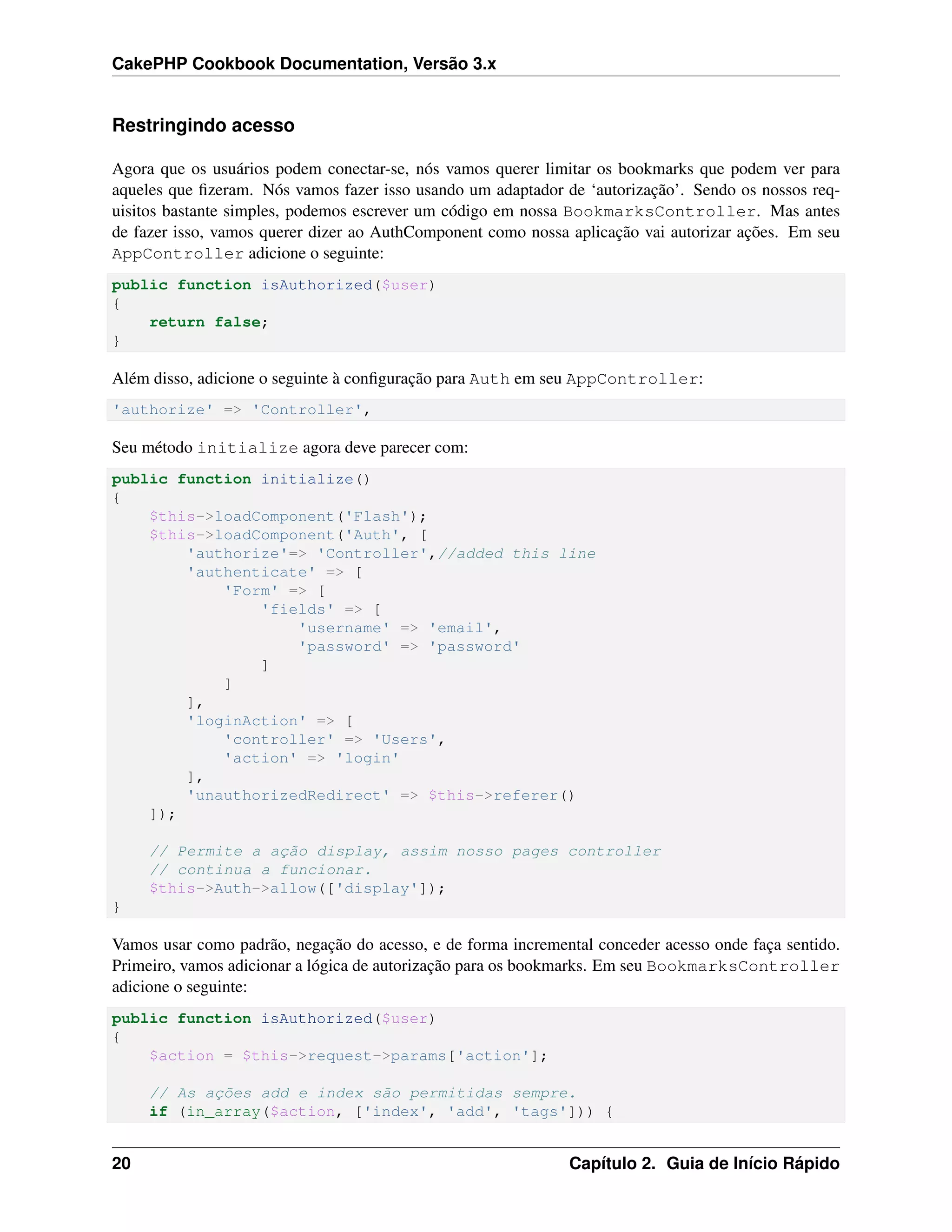 CakePHP Cookbook Documentation, Versão 3.x
Restringindo acesso
Agora que os usuários podem conectar-se, nós vamos querer limitar os bookmarks que podem ver para
aqueles que ﬁzeram. Nós vamos fazer isso usando um adaptador de ‘autorização’. Sendo os nossos req-
uisitos bastante simples, podemos escrever um código em nossa BookmarksController. Mas antes
de fazer isso, vamos querer dizer ao AuthComponent como nossa aplicação vai autorizar ações. Em seu
AppController adicione o seguinte:
public function isAuthorized($user)
{
return false;
}
Além disso, adicione o seguinte à conﬁguração para Auth em seu AppController:
'authorize' => 'Controller',
Seu método initialize agora deve parecer com:
public function initialize()
{
$this->loadComponent('Flash');
$this->loadComponent('Auth', [
'authorize'=> 'Controller',//added this line
'authenticate' => [
'Form' => [
'fields' => [
'username' => 'email',
'password' => 'password'
]
]
],
'loginAction' => [
'controller' => 'Users',
'action' => 'login'
],
'unauthorizedRedirect' => $this->referer()
]);
// Permite a ação display, assim nosso pages controller
// continua a funcionar.
$this->Auth->allow(['display']);
}
Vamos usar como padrão, negação do acesso, e de forma incremental conceder acesso onde faça sentido.
Primeiro, vamos adicionar a lógica de autorização para os bookmarks. Em seu BookmarksController
adicione o seguinte:
public function isAuthorized($user)
{
$action = $this->request->params['action'];
// As ações add e index são permitidas sempre.
if (in_array($action, ['index', 'add', 'tags'])) {
20 Capítulo 2. Guia de Início Rápido
 
