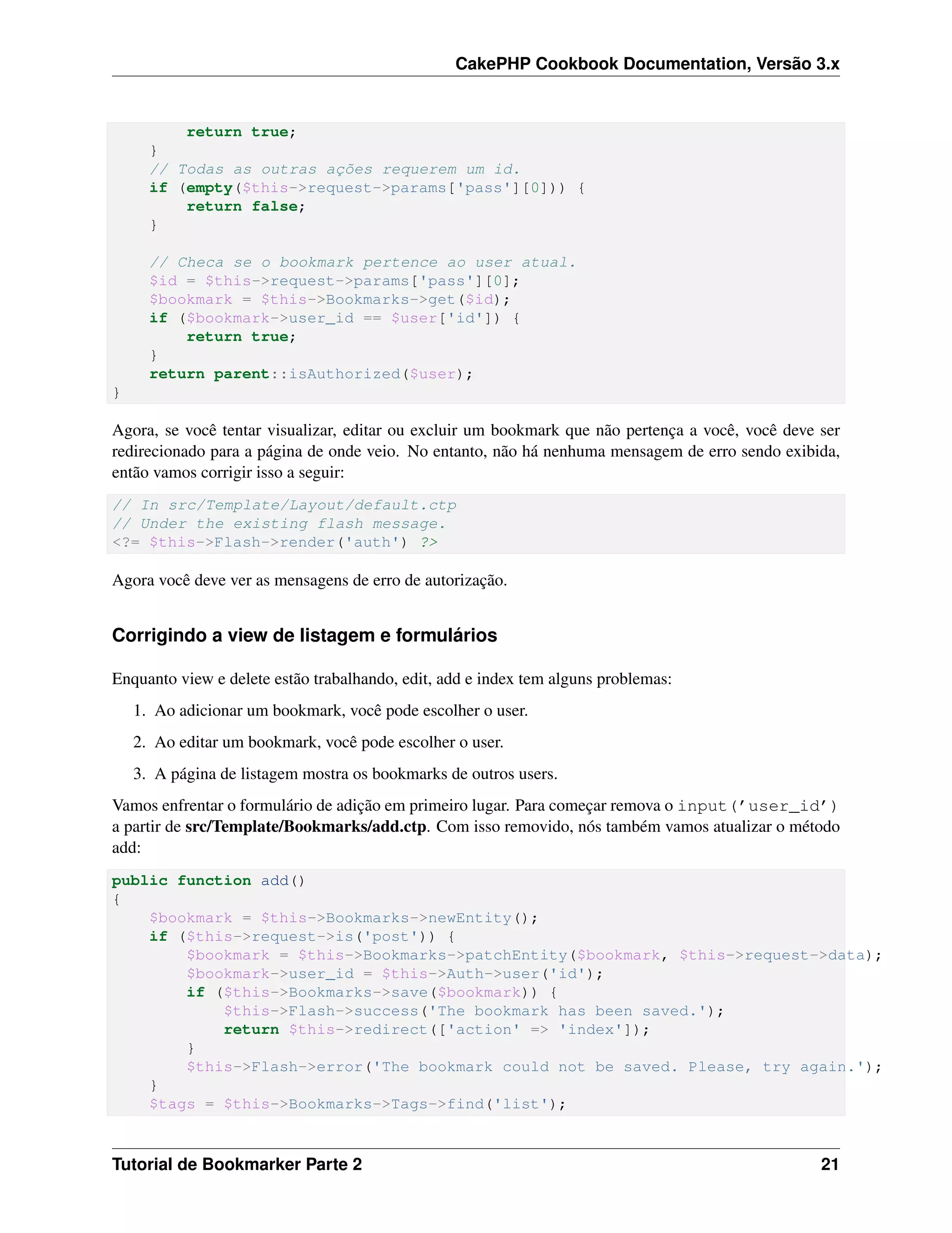 CakePHP Cookbook Documentation, Versão 3.x
return true;
}
// Todas as outras ações requerem um id.
if (empty($this->request->params['pass'][0])) {
return false;
}
// Checa se o bookmark pertence ao user atual.
$id = $this->request->params['pass'][0];
$bookmark = $this->Bookmarks->get($id);
if ($bookmark->user_id == $user['id']) {
return true;
}
return parent::isAuthorized($user);
}
Agora, se você tentar visualizar, editar ou excluir um bookmark que não pertença a você, você deve ser
redirecionado para a página de onde veio. No entanto, não há nenhuma mensagem de erro sendo exibida,
então vamos corrigir isso a seguir:
// In src/Template/Layout/default.ctp
// Under the existing flash message.
<?= $this->Flash->render('auth') ?>
Agora você deve ver as mensagens de erro de autorização.
Corrigindo a view de listagem e formulários
Enquanto view e delete estão trabalhando, edit, add e index tem alguns problemas:
1. Ao adicionar um bookmark, você pode escolher o user.
2. Ao editar um bookmark, você pode escolher o user.
3. A página de listagem mostra os bookmarks de outros users.
Vamos enfrentar o formulário de adição em primeiro lugar. Para começar remova o input(’user_id’)
a partir de src/Template/Bookmarks/add.ctp. Com isso removido, nós também vamos atualizar o método
add:
public function add()
{
$bookmark = $this->Bookmarks->newEntity();
if ($this->request->is('post')) {
$bookmark = $this->Bookmarks->patchEntity($bookmark, $this->request->data);
$bookmark->user_id = $this->Auth->user('id');
if ($this->Bookmarks->save($bookmark)) {
$this->Flash->success('The bookmark has been saved.');
return $this->redirect(['action' => 'index']);
}
$this->Flash->error('The bookmark could not be saved. Please, try again.');
}
$tags = $this->Bookmarks->Tags->find('list');
Tutorial de Bookmarker Parte 2 21
 