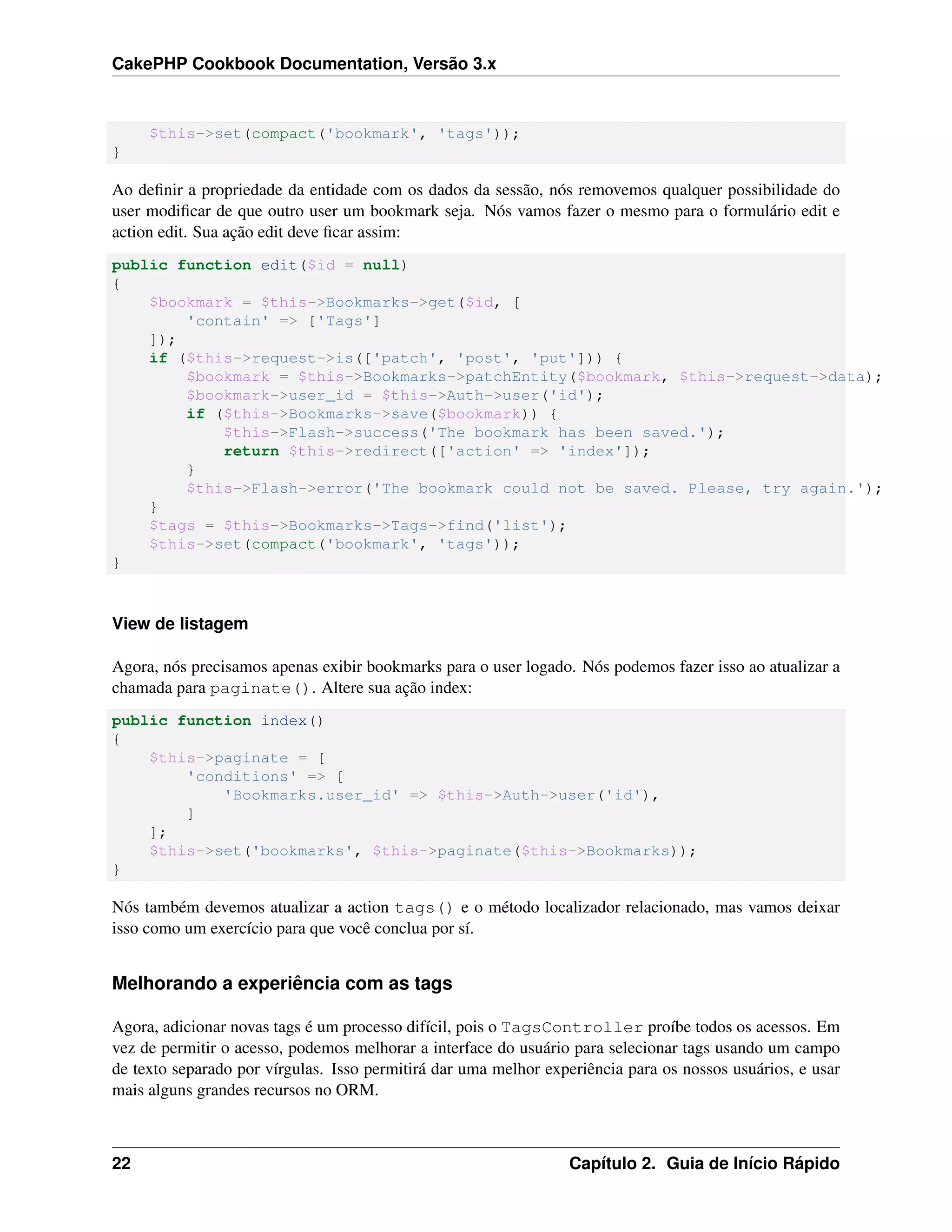 CakePHP Cookbook Documentation, Versão 3.x
$this->set(compact('bookmark', 'tags'));
}
Ao deﬁnir a propriedade da entidade com os dados da sessão, nós removemos qualquer possibilidade do
user modiﬁcar de que outro user um bookmark seja. Nós vamos fazer o mesmo para o formulário edit e
action edit. Sua ação edit deve ﬁcar assim:
public function edit($id = null)
{
$bookmark = $this->Bookmarks->get($id, [
'contain' => ['Tags']
]);
if ($this->request->is(['patch', 'post', 'put'])) {
$bookmark = $this->Bookmarks->patchEntity($bookmark, $this->request->data);
$bookmark->user_id = $this->Auth->user('id');
if ($this->Bookmarks->save($bookmark)) {
$this->Flash->success('The bookmark has been saved.');
return $this->redirect(['action' => 'index']);
}
$this->Flash->error('The bookmark could not be saved. Please, try again.');
}
$tags = $this->Bookmarks->Tags->find('list');
$this->set(compact('bookmark', 'tags'));
}
View de listagem
Agora, nós precisamos apenas exibir bookmarks para o user logado. Nós podemos fazer isso ao atualizar a
chamada para paginate(). Altere sua ação index:
public function index()
{
$this->paginate = [
'conditions' => [
'Bookmarks.user_id' => $this->Auth->user('id'),
]
];
$this->set('bookmarks', $this->paginate($this->Bookmarks));
}
Nós também devemos atualizar a action tags() e o método localizador relacionado, mas vamos deixar
isso como um exercício para que você conclua por sí.
Melhorando a experiência com as tags
Agora, adicionar novas tags é um processo difícil, pois o TagsController proíbe todos os acessos. Em
vez de permitir o acesso, podemos melhorar a interface do usuário para selecionar tags usando um campo
de texto separado por vírgulas. Isso permitirá dar uma melhor experiência para os nossos usuários, e usar
mais alguns grandes recursos no ORM.
22 Capítulo 2. Guia de Início Rápido
 