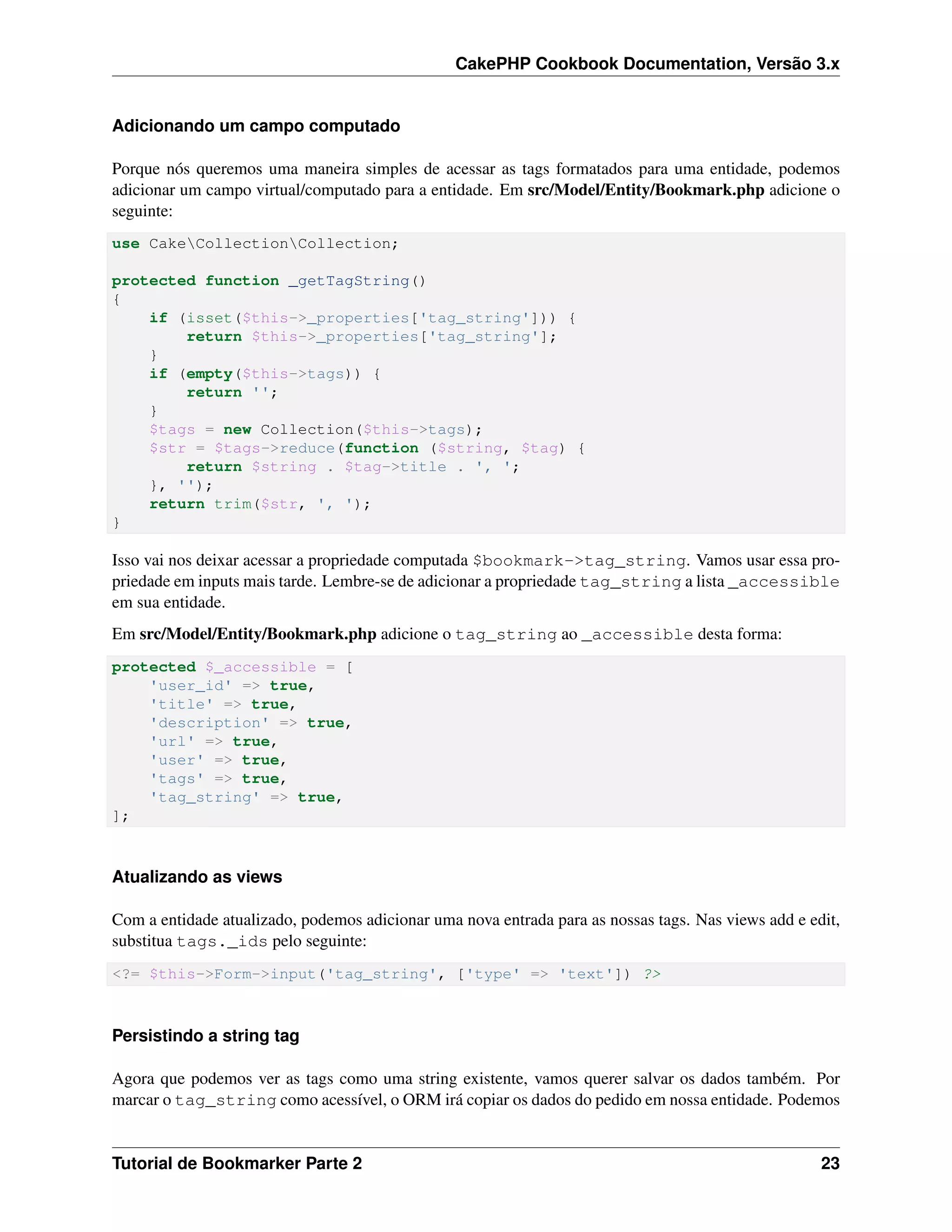 CakePHP Cookbook Documentation, Versão 3.x
Adicionando um campo computado
Porque nós queremos uma maneira simples de acessar as tags formatados para uma entidade, podemos
adicionar um campo virtual/computado para a entidade. Em src/Model/Entity/Bookmark.php adicione o
seguinte:
use CakeCollectionCollection;
protected function _getTagString()
{
if (isset($this->_properties['tag_string'])) {
return $this->_properties['tag_string'];
}
if (empty($this->tags)) {
return '';
}
$tags = new Collection($this->tags);
$str = $tags->reduce(function ($string, $tag) {
return $string . $tag->title . ', ';
}, '');
return trim($str, ', ');
}
Isso vai nos deixar acessar a propriedade computada $bookmark->tag_string. Vamos usar essa pro-
priedade em inputs mais tarde. Lembre-se de adicionar a propriedade tag_string a lista _accessible
em sua entidade.
Em src/Model/Entity/Bookmark.php adicione o tag_string ao _accessible desta forma:
protected $_accessible = [
'user_id' => true,
'title' => true,
'description' => true,
'url' => true,
'user' => true,
'tags' => true,
'tag_string' => true,
];
Atualizando as views
Com a entidade atualizado, podemos adicionar uma nova entrada para as nossas tags. Nas views add e edit,
substitua tags._ids pelo seguinte:
<?= $this->Form->input('tag_string', ['type' => 'text']) ?>
Persistindo a string tag
Agora que podemos ver as tags como uma string existente, vamos querer salvar os dados também. Por
marcar o tag_string como acessível, o ORM irá copiar os dados do pedido em nossa entidade. Podemos
Tutorial de Bookmarker Parte 2 23
 