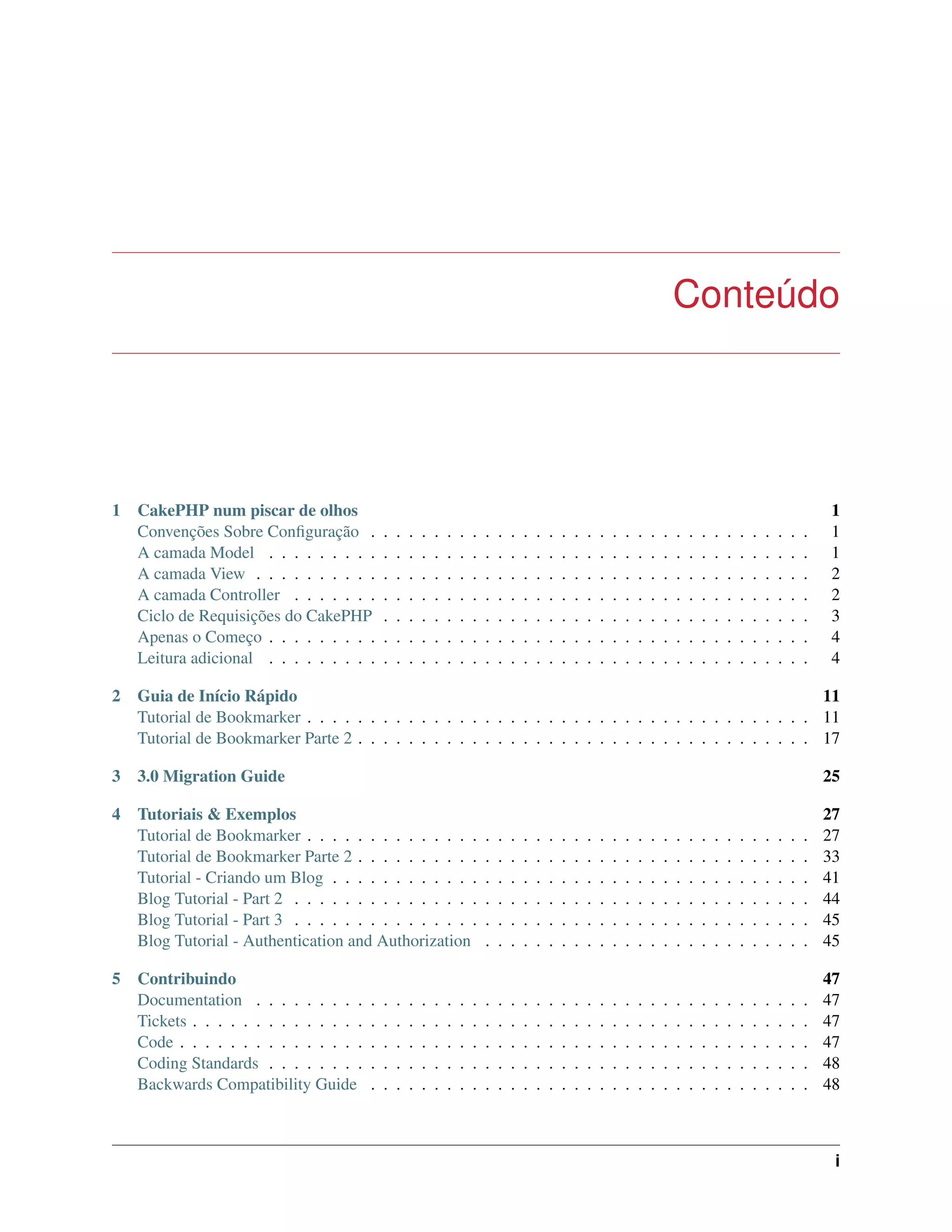 Conteúdo
1 CakePHP num piscar de olhos 1
Convenções Sobre Conﬁguração . . . . . . . . . . . . . . . . . . . . . . . . . . . . . . . . . . . 1
A camada Model . . . . . . . . . . . . . . . . . . . . . . . . . . . . . . . . . . . . . . . . . . . 1
A camada View . . . . . . . . . . . . . . . . . . . . . . . . . . . . . . . . . . . . . . . . . . . . 2
A camada Controller . . . . . . . . . . . . . . . . . . . . . . . . . . . . . . . . . . . . . . . . . 2
Ciclo de Requisições do CakePHP . . . . . . . . . . . . . . . . . . . . . . . . . . . . . . . . . . 3
Apenas o Começo . . . . . . . . . . . . . . . . . . . . . . . . . . . . . . . . . . . . . . . . . . . 4
Leitura adicional . . . . . . . . . . . . . . . . . . . . . . . . . . . . . . . . . . . . . . . . . . . 4
2 Guia de Início Rápido 11
Tutorial de Bookmarker . . . . . . . . . . . . . . . . . . . . . . . . . . . . . . . . . . . . . . . . 11
Tutorial de Bookmarker Parte 2 . . . . . . . . . . . . . . . . . . . . . . . . . . . . . . . . . . . . 17
3 3.0 Migration Guide 25
4 Tutoriais & Exemplos 27
Tutorial de Bookmarker . . . . . . . . . . . . . . . . . . . . . . . . . . . . . . . . . . . . . . . . 27
Tutorial de Bookmarker Parte 2 . . . . . . . . . . . . . . . . . . . . . . . . . . . . . . . . . . . . 33
Tutorial - Criando um Blog . . . . . . . . . . . . . . . . . . . . . . . . . . . . . . . . . . . . . . 41
Blog Tutorial - Part 2 . . . . . . . . . . . . . . . . . . . . . . . . . . . . . . . . . . . . . . . . . 44
Blog Tutorial - Part 3 . . . . . . . . . . . . . . . . . . . . . . . . . . . . . . . . . . . . . . . . . 45
Blog Tutorial - Authentication and Authorization . . . . . . . . . . . . . . . . . . . . . . . . . . 45
5 Contribuindo 47
Documentation . . . . . . . . . . . . . . . . . . . . . . . . . . . . . . . . . . . . . . . . . . . . 47
Tickets . . . . . . . . . . . . . . . . . . . . . . . . . . . . . . . . . . . . . . . . . . . . . . . . . 47
Code . . . . . . . . . . . . . . . . . . . . . . . . . . . . . . . . . . . . . . . . . . . . . . . . . . 47
Coding Standards . . . . . . . . . . . . . . . . . . . . . . . . . . . . . . . . . . . . . . . . . . . 48
Backwards Compatibility Guide . . . . . . . . . . . . . . . . . . . . . . . . . . . . . . . . . . . 48
i
 