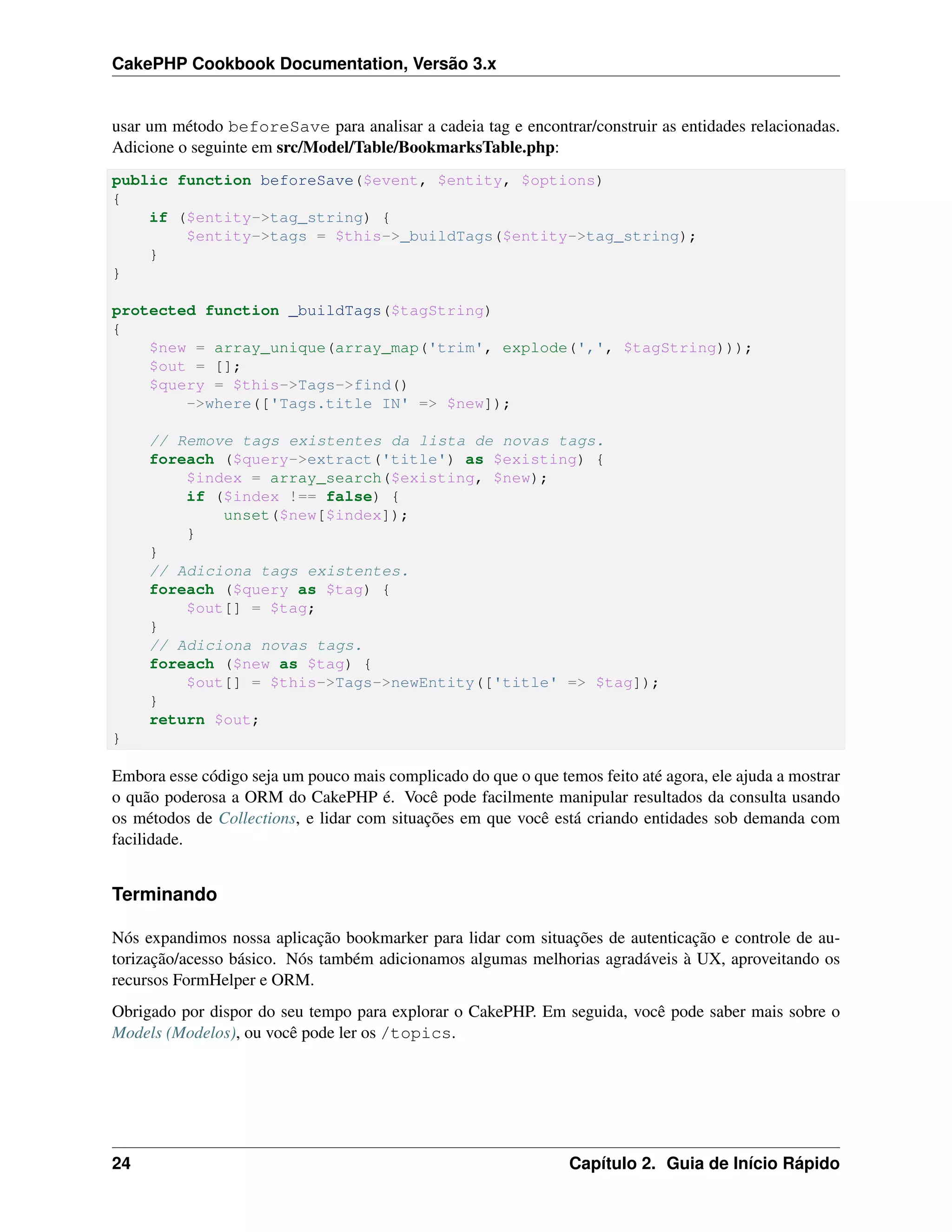 CakePHP Cookbook Documentation, Versão 3.x
usar um método beforeSave para analisar a cadeia tag e encontrar/construir as entidades relacionadas.
Adicione o seguinte em src/Model/Table/BookmarksTable.php:
public function beforeSave($event, $entity, $options)
{
if ($entity->tag_string) {
$entity->tags = $this->_buildTags($entity->tag_string);
}
}
protected function _buildTags($tagString)
{
$new = array_unique(array_map('trim', explode(',', $tagString)));
$out = [];
$query = $this->Tags->find()
->where(['Tags.title IN' => $new]);
// Remove tags existentes da lista de novas tags.
foreach ($query->extract('title') as $existing) {
$index = array_search($existing, $new);
if ($index !== false) {
unset($new[$index]);
}
}
// Adiciona tags existentes.
foreach ($query as $tag) {
$out[] = $tag;
}
// Adiciona novas tags.
foreach ($new as $tag) {
$out[] = $this->Tags->newEntity(['title' => $tag]);
}
return $out;
}
Embora esse código seja um pouco mais complicado do que o que temos feito até agora, ele ajuda a mostrar
o quão poderosa a ORM do CakePHP é. Você pode facilmente manipular resultados da consulta usando
os métodos de Collections, e lidar com situações em que você está criando entidades sob demanda com
facilidade.
Terminando
Nós expandimos nossa aplicação bookmarker para lidar com situações de autenticação e controle de au-
torização/acesso básico. Nós também adicionamos algumas melhorias agradáveis à UX, aproveitando os
recursos FormHelper e ORM.
Obrigado por dispor do seu tempo para explorar o CakePHP. Em seguida, você pode saber mais sobre o
Models (Modelos), ou você pode ler os /topics.
24 Capítulo 2. Guia de Início Rápido
 