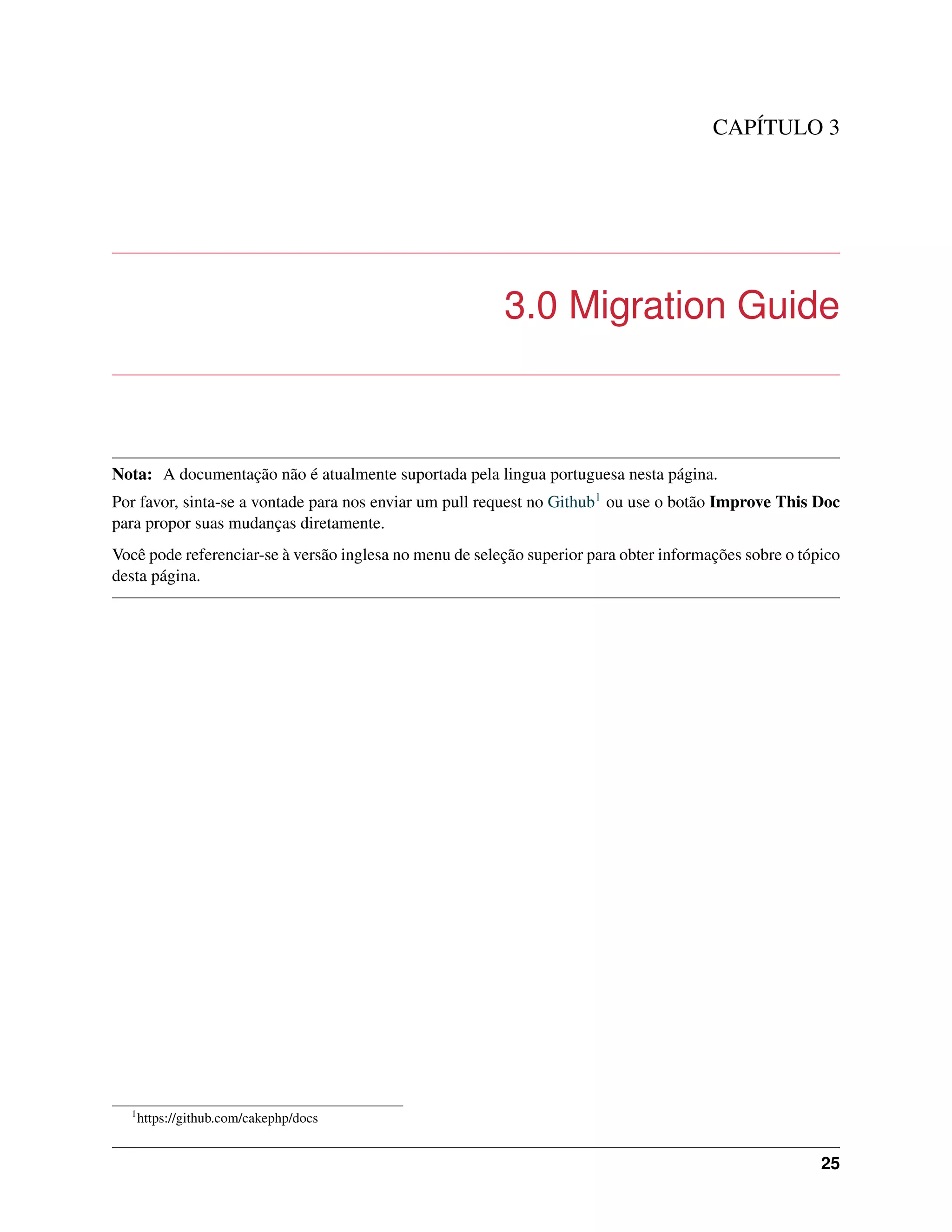 CAPÍTULO 3
3.0 Migration Guide
Nota: A documentação não é atualmente suportada pela lingua portuguesa nesta página.
Por favor, sinta-se a vontade para nos enviar um pull request no Github1 ou use o botão Improve This Doc
para propor suas mudanças diretamente.
Você pode referenciar-se à versão inglesa no menu de seleção superior para obter informações sobre o tópico
desta página.
1
https://github.com/cakephp/docs
25
 