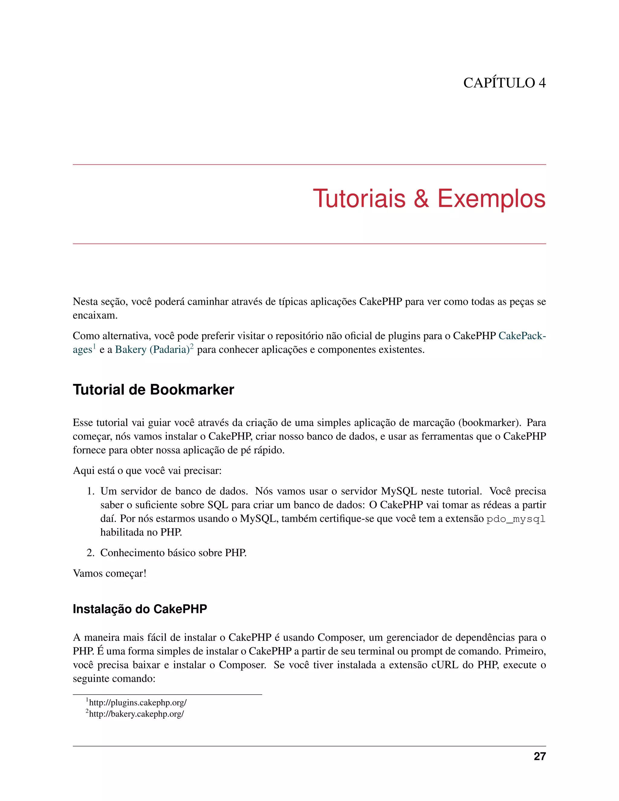 CAPÍTULO 4
Tutoriais & Exemplos
Nesta seção, você poderá caminhar através de típicas aplicações CakePHP para ver como todas as peças se
encaixam.
Como alternativa, você pode preferir visitar o repositório não oﬁcial de plugins para o CakePHP CakePack-
ages1 e a Bakery (Padaria)2 para conhecer aplicações e componentes existentes.
Tutorial de Bookmarker
Esse tutorial vai guiar você através da criação de uma simples aplicação de marcação (bookmarker). Para
começar, nós vamos instalar o CakePHP, criar nosso banco de dados, e usar as ferramentas que o CakePHP
fornece para obter nossa aplicação de pé rápido.
Aqui está o que você vai precisar:
1. Um servidor de banco de dados. Nós vamos usar o servidor MySQL neste tutorial. Você precisa
saber o suﬁciente sobre SQL para criar um banco de dados: O CakePHP vai tomar as rédeas a partir
daí. Por nós estarmos usando o MySQL, também certiﬁque-se que você tem a extensão pdo_mysql
habilitada no PHP.
2. Conhecimento básico sobre PHP.
Vamos começar!
Instalação do CakePHP
A maneira mais fácil de instalar o CakePHP é usando Composer, um gerenciador de dependências para o
PHP. É uma forma simples de instalar o CakePHP a partir de seu terminal ou prompt de comando. Primeiro,
você precisa baixar e instalar o Composer. Se você tiver instalada a extensão cURL do PHP, execute o
seguinte comando:
1
http://plugins.cakephp.org/
2
http://bakery.cakephp.org/
27
 