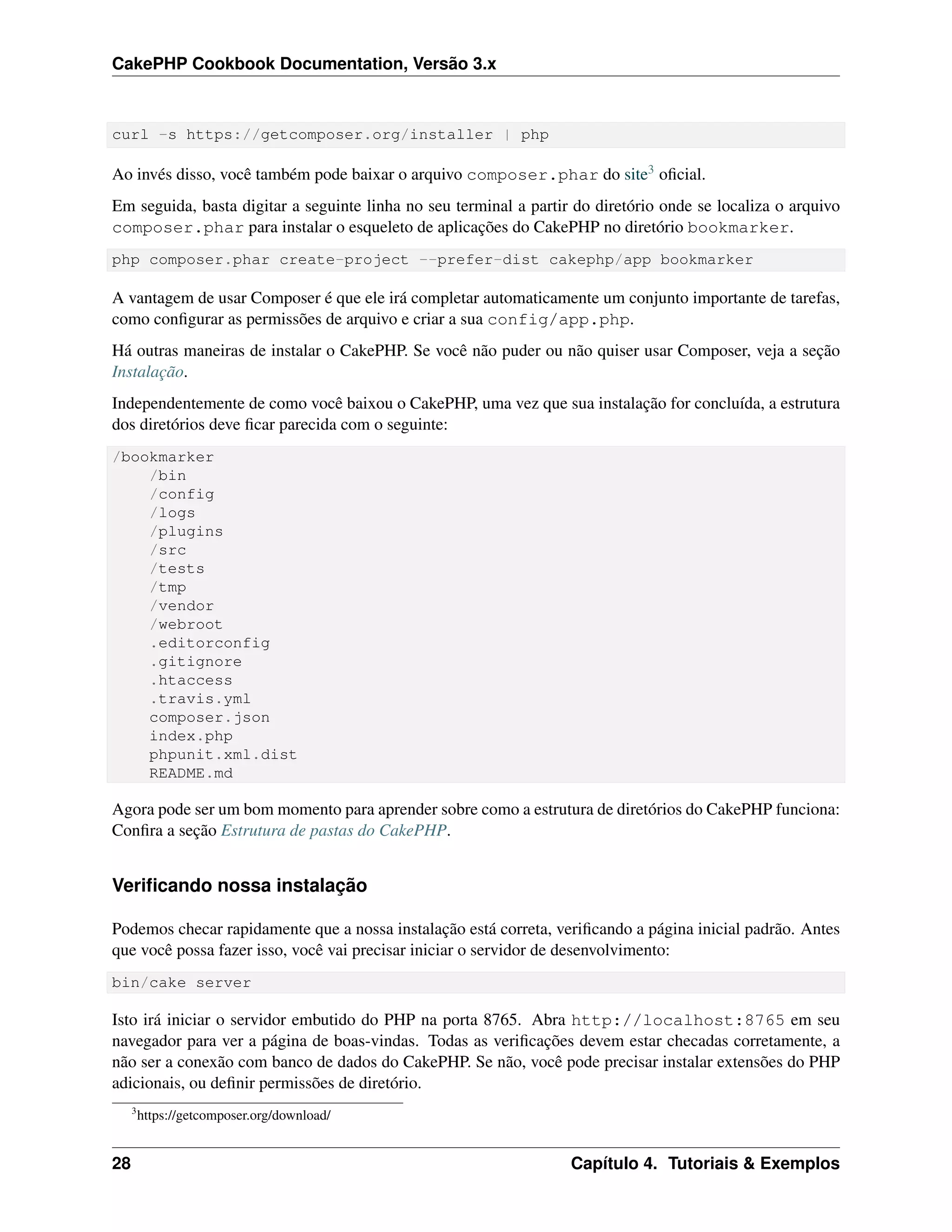 CakePHP Cookbook Documentation, Versão 3.x
curl -s https://getcomposer.org/installer | php
Ao invés disso, você também pode baixar o arquivo composer.phar do site3 oﬁcial.
Em seguida, basta digitar a seguinte linha no seu terminal a partir do diretório onde se localiza o arquivo
composer.phar para instalar o esqueleto de aplicações do CakePHP no diretório bookmarker.
php composer.phar create-project --prefer-dist cakephp/app bookmarker
A vantagem de usar Composer é que ele irá completar automaticamente um conjunto importante de tarefas,
como conﬁgurar as permissões de arquivo e criar a sua config/app.php.
Há outras maneiras de instalar o CakePHP. Se você não puder ou não quiser usar Composer, veja a seção
Instalação.
Independentemente de como você baixou o CakePHP, uma vez que sua instalação for concluída, a estrutura
dos diretórios deve ﬁcar parecida com o seguinte:
/bookmarker
/bin
/config
/logs
/plugins
/src
/tests
/tmp
/vendor
/webroot
.editorconfig
.gitignore
.htaccess
.travis.yml
composer.json
index.php
phpunit.xml.dist
README.md
Agora pode ser um bom momento para aprender sobre como a estrutura de diretórios do CakePHP funciona:
Conﬁra a seção Estrutura de pastas do CakePHP.
Veriﬁcando nossa instalação
Podemos checar rapidamente que a nossa instalação está correta, veriﬁcando a página inicial padrão. Antes
que você possa fazer isso, você vai precisar iniciar o servidor de desenvolvimento:
bin/cake server
Isto irá iniciar o servidor embutido do PHP na porta 8765. Abra http://localhost:8765 em seu
navegador para ver a página de boas-vindas. Todas as veriﬁcações devem estar checadas corretamente, a
não ser a conexão com banco de dados do CakePHP. Se não, você pode precisar instalar extensões do PHP
adicionais, ou deﬁnir permissões de diretório.
3
https://getcomposer.org/download/
28 Capítulo 4. Tutoriais & Exemplos
 