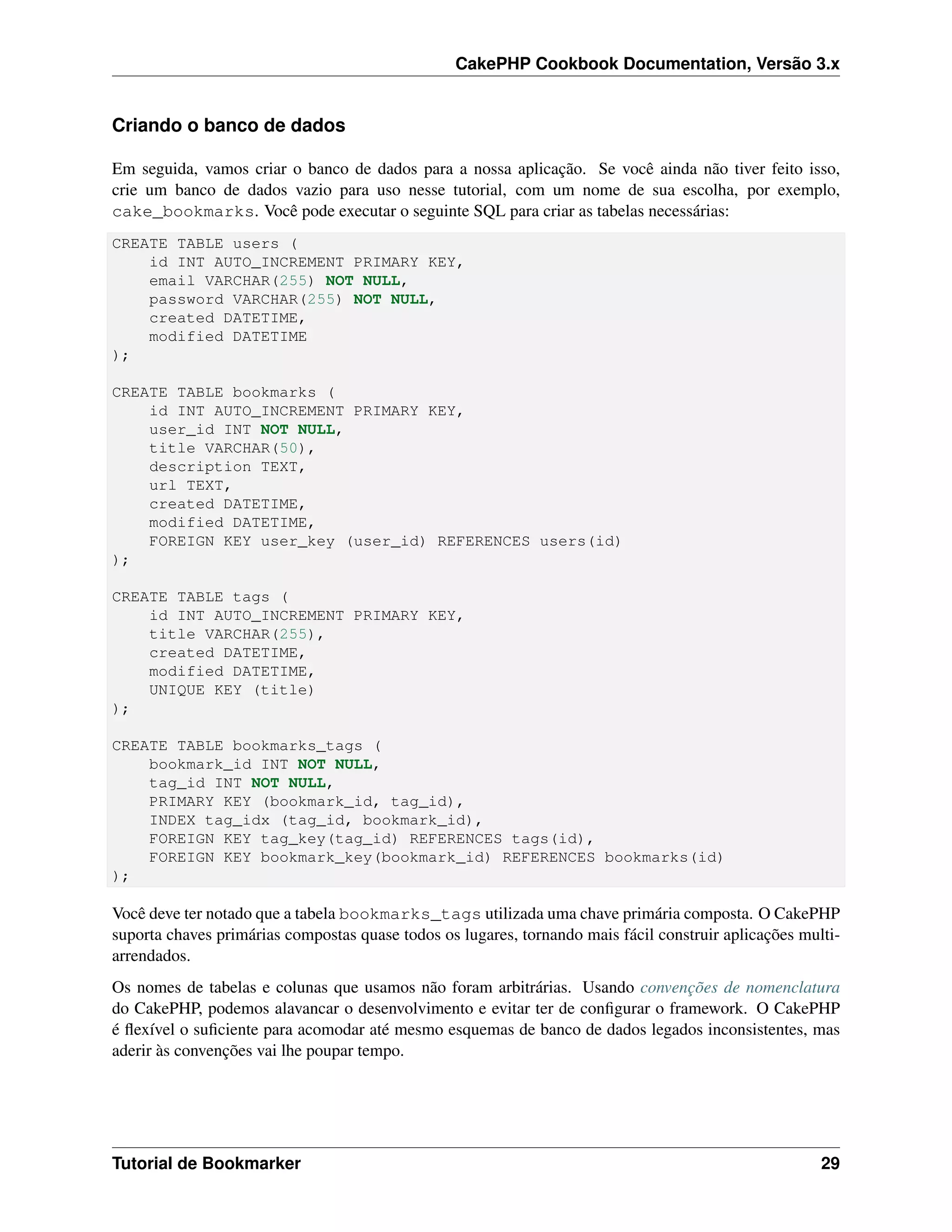 CakePHP Cookbook Documentation, Versão 3.x
Criando o banco de dados
Em seguida, vamos criar o banco de dados para a nossa aplicação. Se você ainda não tiver feito isso,
crie um banco de dados vazio para uso nesse tutorial, com um nome de sua escolha, por exemplo,
cake_bookmarks. Você pode executar o seguinte SQL para criar as tabelas necessárias:
CREATE TABLE users (
id INT AUTO_INCREMENT PRIMARY KEY,
email VARCHAR(255) NOT NULL,
password VARCHAR(255) NOT NULL,
created DATETIME,
modified DATETIME
);
CREATE TABLE bookmarks (
id INT AUTO_INCREMENT PRIMARY KEY,
user_id INT NOT NULL,
title VARCHAR(50),
description TEXT,
url TEXT,
created DATETIME,
modified DATETIME,
FOREIGN KEY user_key (user_id) REFERENCES users(id)
);
CREATE TABLE tags (
id INT AUTO_INCREMENT PRIMARY KEY,
title VARCHAR(255),
created DATETIME,
modified DATETIME,
UNIQUE KEY (title)
);
CREATE TABLE bookmarks_tags (
bookmark_id INT NOT NULL,
tag_id INT NOT NULL,
PRIMARY KEY (bookmark_id, tag_id),
INDEX tag_idx (tag_id, bookmark_id),
FOREIGN KEY tag_key(tag_id) REFERENCES tags(id),
FOREIGN KEY bookmark_key(bookmark_id) REFERENCES bookmarks(id)
);
Você deve ter notado que a tabela bookmarks_tags utilizada uma chave primária composta. O CakePHP
suporta chaves primárias compostas quase todos os lugares, tornando mais fácil construir aplicações multi-
arrendados.
Os nomes de tabelas e colunas que usamos não foram arbitrárias. Usando convenções de nomenclatura
do CakePHP, podemos alavancar o desenvolvimento e evitar ter de conﬁgurar o framework. O CakePHP
é ﬂexível o suﬁciente para acomodar até mesmo esquemas de banco de dados legados inconsistentes, mas
aderir às convenções vai lhe poupar tempo.
Tutorial de Bookmarker 29
 
