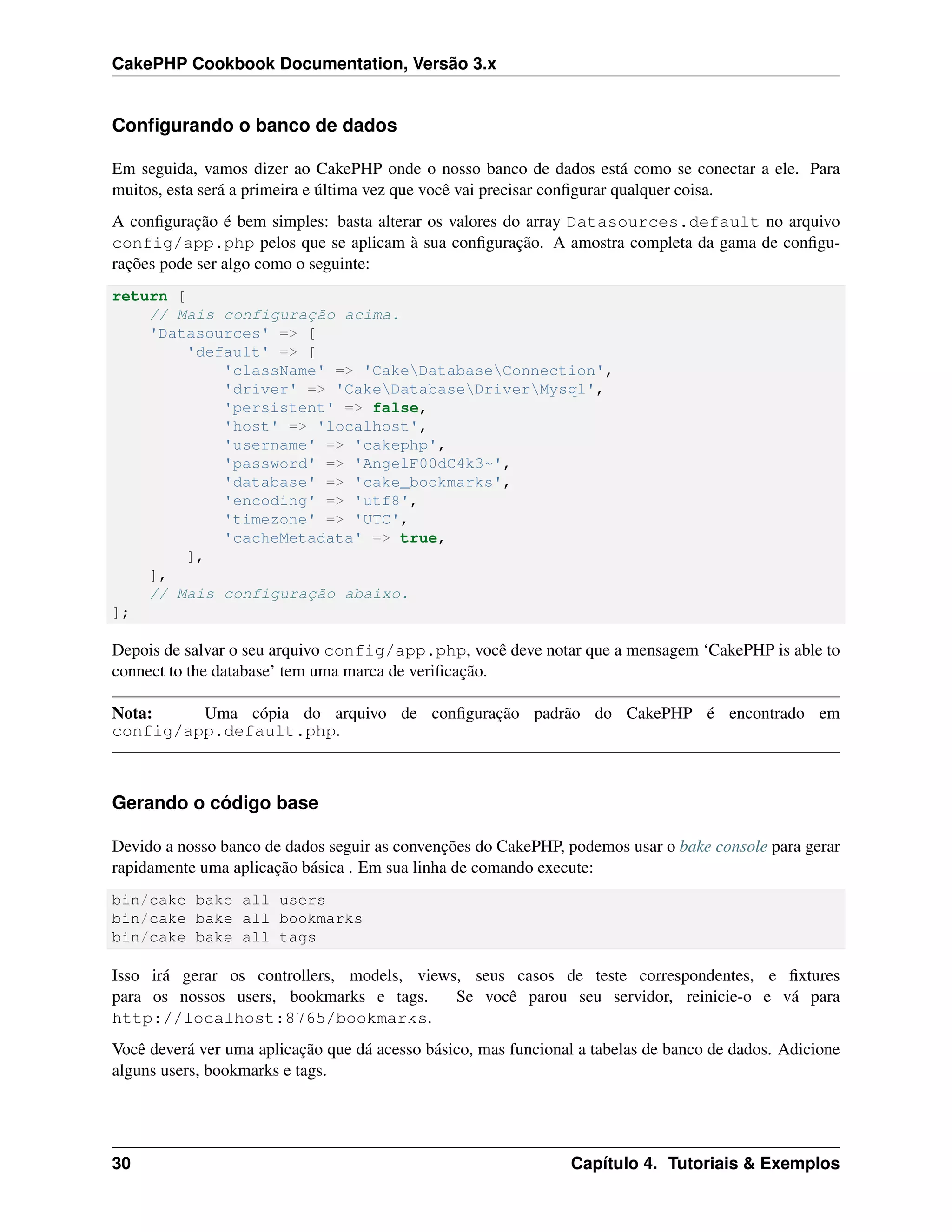 CakePHP Cookbook Documentation, Versão 3.x
Conﬁgurando o banco de dados
Em seguida, vamos dizer ao CakePHP onde o nosso banco de dados está como se conectar a ele. Para
muitos, esta será a primeira e última vez que você vai precisar conﬁgurar qualquer coisa.
A conﬁguração é bem simples: basta alterar os valores do array Datasources.default no arquivo
config/app.php pelos que se aplicam à sua conﬁguração. A amostra completa da gama de conﬁgu-
rações pode ser algo como o seguinte:
return [
// Mais configuração acima.
'Datasources' => [
'default' => [
'className' => 'CakeDatabaseConnection',
'driver' => 'CakeDatabaseDriverMysql',
'persistent' => false,
'host' => 'localhost',
'username' => 'cakephp',
'password' => 'AngelF00dC4k3~',
'database' => 'cake_bookmarks',
'encoding' => 'utf8',
'timezone' => 'UTC',
'cacheMetadata' => true,
],
],
// Mais configuração abaixo.
];
Depois de salvar o seu arquivo config/app.php, você deve notar que a mensagem ‘CakePHP is able to
connect to the database’ tem uma marca de veriﬁcação.
Nota: Uma cópia do arquivo de conﬁguração padrão do CakePHP é encontrado em
config/app.default.php.
Gerando o código base
Devido a nosso banco de dados seguir as convenções do CakePHP, podemos usar o bake console para gerar
rapidamente uma aplicação básica . Em sua linha de comando execute:
bin/cake bake all users
bin/cake bake all bookmarks
bin/cake bake all tags
Isso irá gerar os controllers, models, views, seus casos de teste correspondentes, e ﬁxtures
para os nossos users, bookmarks e tags. Se você parou seu servidor, reinicie-o e vá para
http://localhost:8765/bookmarks.
Você deverá ver uma aplicação que dá acesso básico, mas funcional a tabelas de banco de dados. Adicione
alguns users, bookmarks e tags.
30 Capítulo 4. Tutoriais & Exemplos
 