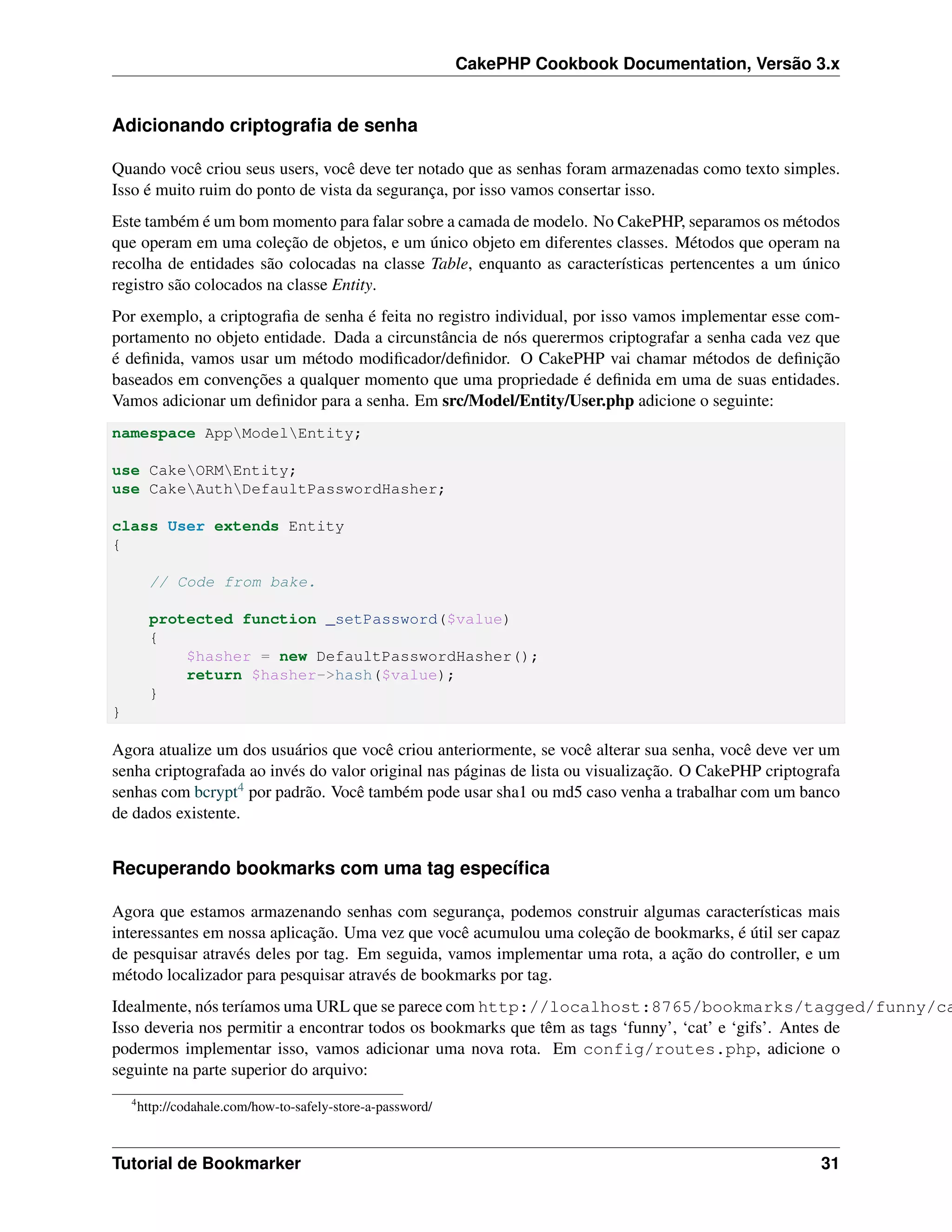CakePHP Cookbook Documentation, Versão 3.x
Adicionando criptograﬁa de senha
Quando você criou seus users, você deve ter notado que as senhas foram armazenadas como texto simples.
Isso é muito ruim do ponto de vista da segurança, por isso vamos consertar isso.
Este também é um bom momento para falar sobre a camada de modelo. No CakePHP, separamos os métodos
que operam em uma coleção de objetos, e um único objeto em diferentes classes. Métodos que operam na
recolha de entidades são colocadas na classe Table, enquanto as características pertencentes a um único
registro são colocados na classe Entity.
Por exemplo, a criptograﬁa de senha é feita no registro individual, por isso vamos implementar esse com-
portamento no objeto entidade. Dada a circunstância de nós querermos criptografar a senha cada vez que
é deﬁnida, vamos usar um método modiﬁcador/deﬁnidor. O CakePHP vai chamar métodos de deﬁnição
baseados em convenções a qualquer momento que uma propriedade é deﬁnida em uma de suas entidades.
Vamos adicionar um deﬁnidor para a senha. Em src/Model/Entity/User.php adicione o seguinte:
namespace AppModelEntity;
use CakeORMEntity;
use CakeAuthDefaultPasswordHasher;
class User extends Entity
{
// Code from bake.
protected function _setPassword($value)
{
$hasher = new DefaultPasswordHasher();
return $hasher->hash($value);
}
}
Agora atualize um dos usuários que você criou anteriormente, se você alterar sua senha, você deve ver um
senha criptografada ao invés do valor original nas páginas de lista ou visualização. O CakePHP criptografa
senhas com bcrypt4 por padrão. Você também pode usar sha1 ou md5 caso venha a trabalhar com um banco
de dados existente.
Recuperando bookmarks com uma tag especíﬁca
Agora que estamos armazenando senhas com segurança, podemos construir algumas características mais
interessantes em nossa aplicação. Uma vez que você acumulou uma coleção de bookmarks, é útil ser capaz
de pesquisar através deles por tag. Em seguida, vamos implementar uma rota, a ação do controller, e um
método localizador para pesquisar através de bookmarks por tag.
Idealmente, nós teríamos uma URL que se parece com http://localhost:8765/bookmarks/tagged/funny/ca
Isso deveria nos permitir a encontrar todos os bookmarks que têm as tags ‘funny’, ‘cat’ e ‘gifs’. Antes de
podermos implementar isso, vamos adicionar uma nova rota. Em config/routes.php, adicione o
seguinte na parte superior do arquivo:
4
http://codahale.com/how-to-safely-store-a-password/
Tutorial de Bookmarker 31
 