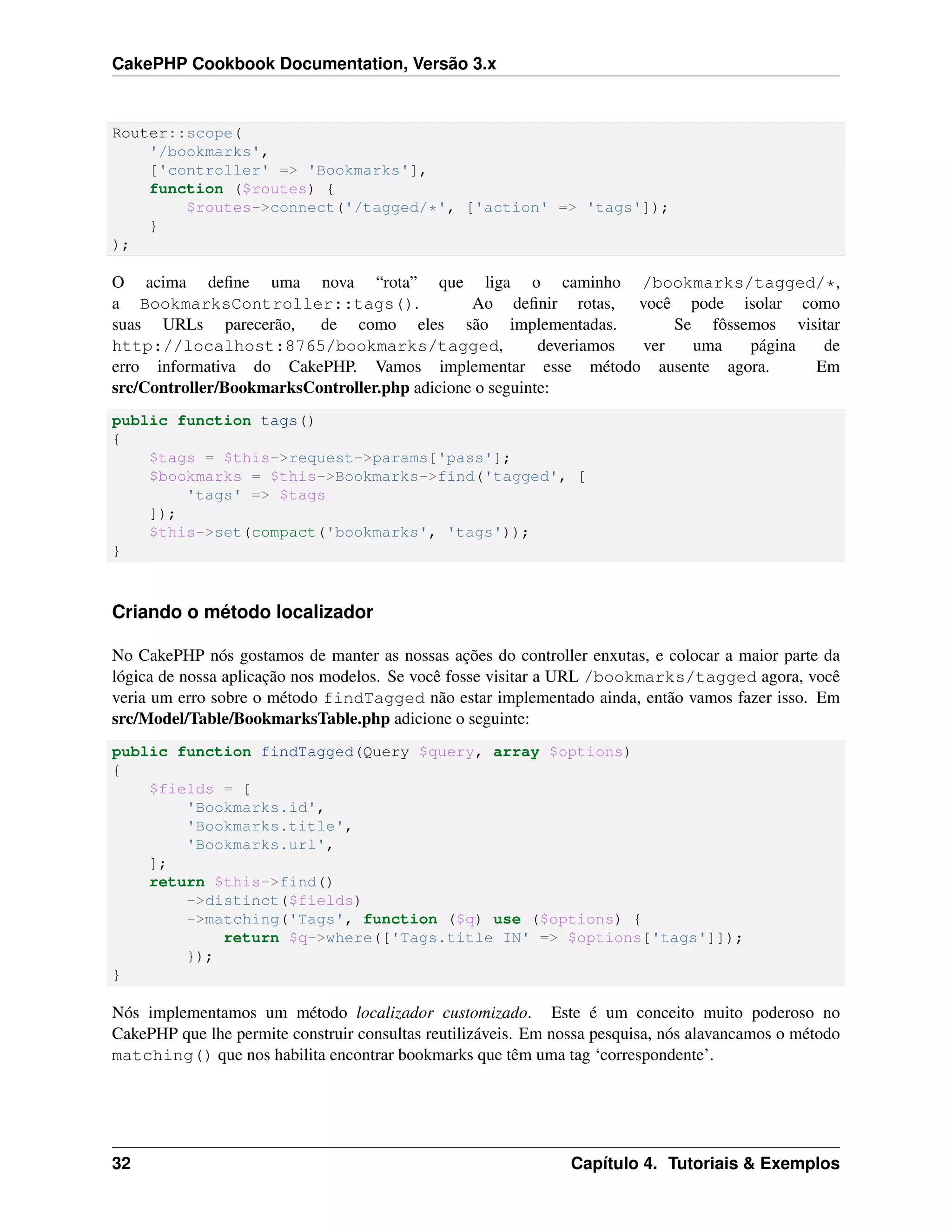 CakePHP Cookbook Documentation, Versão 3.x
Router::scope(
'/bookmarks',
['controller' => 'Bookmarks'],
function ($routes) {
$routes->connect('/tagged/*', ['action' => 'tags']);
}
);
O acima deﬁne uma nova “rota” que liga o caminho /bookmarks/tagged/*,
a BookmarksController::tags(). Ao deﬁnir rotas, você pode isolar como
suas URLs parecerão, de como eles são implementadas. Se fôssemos visitar
http://localhost:8765/bookmarks/tagged, deveriamos ver uma página de
erro informativa do CakePHP. Vamos implementar esse método ausente agora. Em
src/Controller/BookmarksController.php adicione o seguinte:
public function tags()
{
$tags = $this->request->params['pass'];
$bookmarks = $this->Bookmarks->find('tagged', [
'tags' => $tags
]);
$this->set(compact('bookmarks', 'tags'));
}
Criando o método localizador
No CakePHP nós gostamos de manter as nossas ações do controller enxutas, e colocar a maior parte da
lógica de nossa aplicação nos modelos. Se você fosse visitar a URL /bookmarks/tagged agora, você
veria um erro sobre o método findTagged não estar implementado ainda, então vamos fazer isso. Em
src/Model/Table/BookmarksTable.php adicione o seguinte:
public function findTagged(Query $query, array $options)
{
$fields = [
'Bookmarks.id',
'Bookmarks.title',
'Bookmarks.url',
];
return $this->find()
->distinct($fields)
->matching('Tags', function ($q) use ($options) {
return $q->where(['Tags.title IN' => $options['tags']]);
});
}
Nós implementamos um método localizador customizado. Este é um conceito muito poderoso no
CakePHP que lhe permite construir consultas reutilizáveis. Em nossa pesquisa, nós alavancamos o método
matching() que nos habilita encontrar bookmarks que têm uma tag ‘correspondente’.
32 Capítulo 4. Tutoriais & Exemplos
 