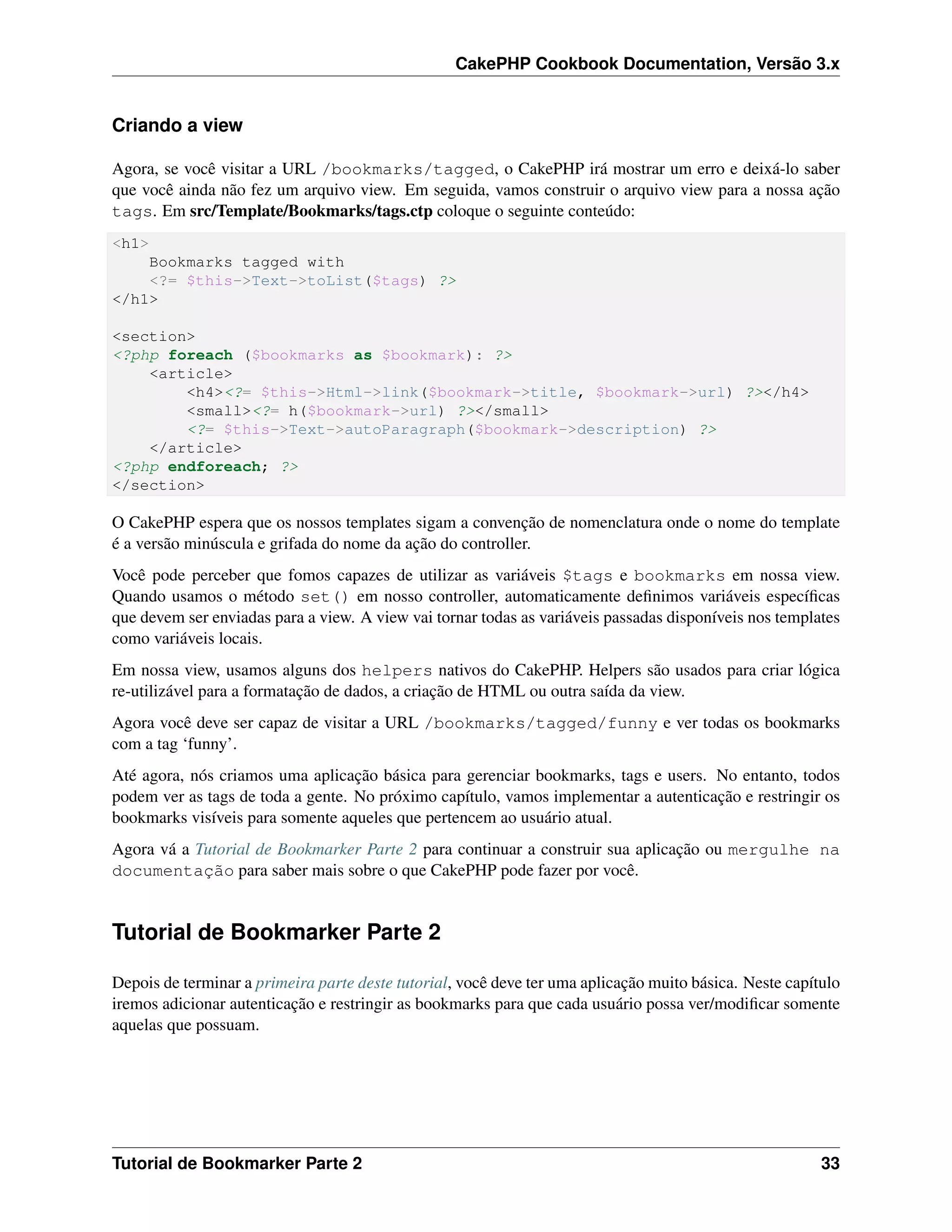 CakePHP Cookbook Documentation, Versão 3.x
Criando a view
Agora, se você visitar a URL /bookmarks/tagged, o CakePHP irá mostrar um erro e deixá-lo saber
que você ainda não fez um arquivo view. Em seguida, vamos construir o arquivo view para a nossa ação
tags. Em src/Template/Bookmarks/tags.ctp coloque o seguinte conteúdo:
<h1>
Bookmarks tagged with
<?= $this->Text->toList($tags) ?>
</h1>
<section>
<?php foreach ($bookmarks as $bookmark): ?>
<article>
<h4><?= $this->Html->link($bookmark->title, $bookmark->url) ?></h4>
<small><?= h($bookmark->url) ?></small>
<?= $this->Text->autoParagraph($bookmark->description) ?>
</article>
<?php endforeach; ?>
</section>
O CakePHP espera que os nossos templates sigam a convenção de nomenclatura onde o nome do template
é a versão minúscula e grifada do nome da ação do controller.
Você pode perceber que fomos capazes de utilizar as variáveis $tags e bookmarks em nossa view.
Quando usamos o método set() em nosso controller, automaticamente deﬁnimos variáveis especíﬁcas
que devem ser enviadas para a view. A view vai tornar todas as variáveis passadas disponíveis nos templates
como variáveis locais.
Em nossa view, usamos alguns dos helpers nativos do CakePHP. Helpers são usados para criar lógica
re-utilizável para a formatação de dados, a criação de HTML ou outra saída da view.
Agora você deve ser capaz de visitar a URL /bookmarks/tagged/funny e ver todas os bookmarks
com a tag ‘funny’.
Até agora, nós criamos uma aplicação básica para gerenciar bookmarks, tags e users. No entanto, todos
podem ver as tags de toda a gente. No próximo capítulo, vamos implementar a autenticação e restringir os
bookmarks visíveis para somente aqueles que pertencem ao usuário atual.
Agora vá a Tutorial de Bookmarker Parte 2 para continuar a construir sua aplicação ou mergulhe na
documentação para saber mais sobre o que CakePHP pode fazer por você.
Tutorial de Bookmarker Parte 2
Depois de terminar a primeira parte deste tutorial, você deve ter uma aplicação muito básica. Neste capítulo
iremos adicionar autenticação e restringir as bookmarks para que cada usuário possa ver/modiﬁcar somente
aquelas que possuam.
Tutorial de Bookmarker Parte 2 33
 