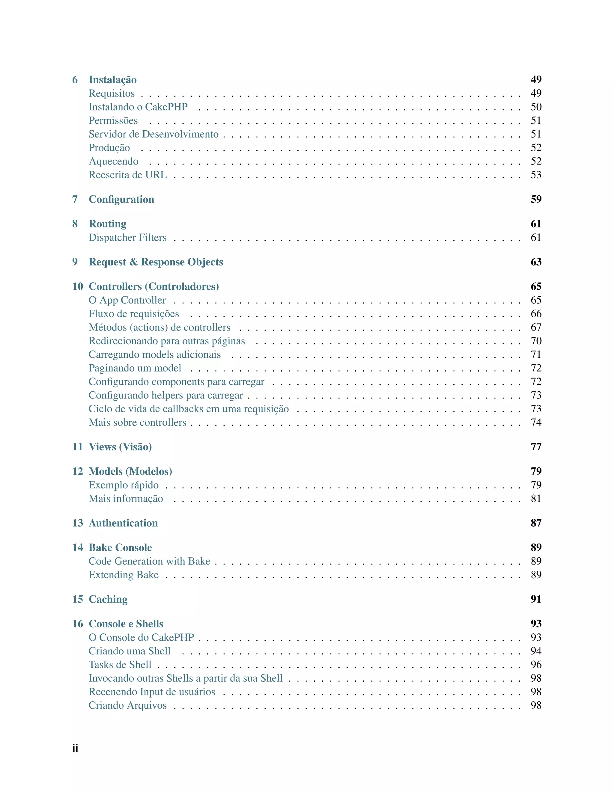 6 Instalação 49
Requisitos . . . . . . . . . . . . . . . . . . . . . . . . . . . . . . . . . . . . . . . . . . . . . . . 49
Instalando o CakePHP . . . . . . . . . . . . . . . . . . . . . . . . . . . . . . . . . . . . . . . . 50
Permissões . . . . . . . . . . . . . . . . . . . . . . . . . . . . . . . . . . . . . . . . . . . . . . 51
Servidor de Desenvolvimento . . . . . . . . . . . . . . . . . . . . . . . . . . . . . . . . . . . . . 51
Produção . . . . . . . . . . . . . . . . . . . . . . . . . . . . . . . . . . . . . . . . . . . . . . . 52
Aquecendo . . . . . . . . . . . . . . . . . . . . . . . . . . . . . . . . . . . . . . . . . . . . . . 52
Reescrita de URL . . . . . . . . . . . . . . . . . . . . . . . . . . . . . . . . . . . . . . . . . . . 53
7 Conﬁguration 59
8 Routing 61
Dispatcher Filters . . . . . . . . . . . . . . . . . . . . . . . . . . . . . . . . . . . . . . . . . . . 61
9 Request & Response Objects 63
10 Controllers (Controladores) 65
O App Controller . . . . . . . . . . . . . . . . . . . . . . . . . . . . . . . . . . . . . . . . . . . 65
Fluxo de requisições . . . . . . . . . . . . . . . . . . . . . . . . . . . . . . . . . . . . . . . . . 66
Métodos (actions) de controllers . . . . . . . . . . . . . . . . . . . . . . . . . . . . . . . . . . . 67
Redirecionando para outras páginas . . . . . . . . . . . . . . . . . . . . . . . . . . . . . . . . . 70
Carregando models adicionais . . . . . . . . . . . . . . . . . . . . . . . . . . . . . . . . . . . . 71
Paginando um model . . . . . . . . . . . . . . . . . . . . . . . . . . . . . . . . . . . . . . . . . 72
Conﬁgurando components para carregar . . . . . . . . . . . . . . . . . . . . . . . . . . . . . . . 72
Conﬁgurando helpers para carregar . . . . . . . . . . . . . . . . . . . . . . . . . . . . . . . . . . 73
Ciclo de vida de callbacks em uma requisição . . . . . . . . . . . . . . . . . . . . . . . . . . . . 73
Mais sobre controllers . . . . . . . . . . . . . . . . . . . . . . . . . . . . . . . . . . . . . . . . . 74
11 Views (Visão) 77
12 Models (Modelos) 79
Exemplo rápido . . . . . . . . . . . . . . . . . . . . . . . . . . . . . . . . . . . . . . . . . . . . 79
Mais informação . . . . . . . . . . . . . . . . . . . . . . . . . . . . . . . . . . . . . . . . . . . 81
13 Authentication 87
14 Bake Console 89
Code Generation with Bake . . . . . . . . . . . . . . . . . . . . . . . . . . . . . . . . . . . . . . 89
Extending Bake . . . . . . . . . . . . . . . . . . . . . . . . . . . . . . . . . . . . . . . . . . . . 89
15 Caching 91
16 Console e Shells 93
O Console do CakePHP . . . . . . . . . . . . . . . . . . . . . . . . . . . . . . . . . . . . . . . . 93
Criando uma Shell . . . . . . . . . . . . . . . . . . . . . . . . . . . . . . . . . . . . . . . . . . 94
Tasks de Shell . . . . . . . . . . . . . . . . . . . . . . . . . . . . . . . . . . . . . . . . . . . . . 96
Invocando outras Shells a partir da sua Shell . . . . . . . . . . . . . . . . . . . . . . . . . . . . . 98
Recenendo Input de usuários . . . . . . . . . . . . . . . . . . . . . . . . . . . . . . . . . . . . . 98
Criando Arquivos . . . . . . . . . . . . . . . . . . . . . . . . . . . . . . . . . . . . . . . . . . . 98
ii
 