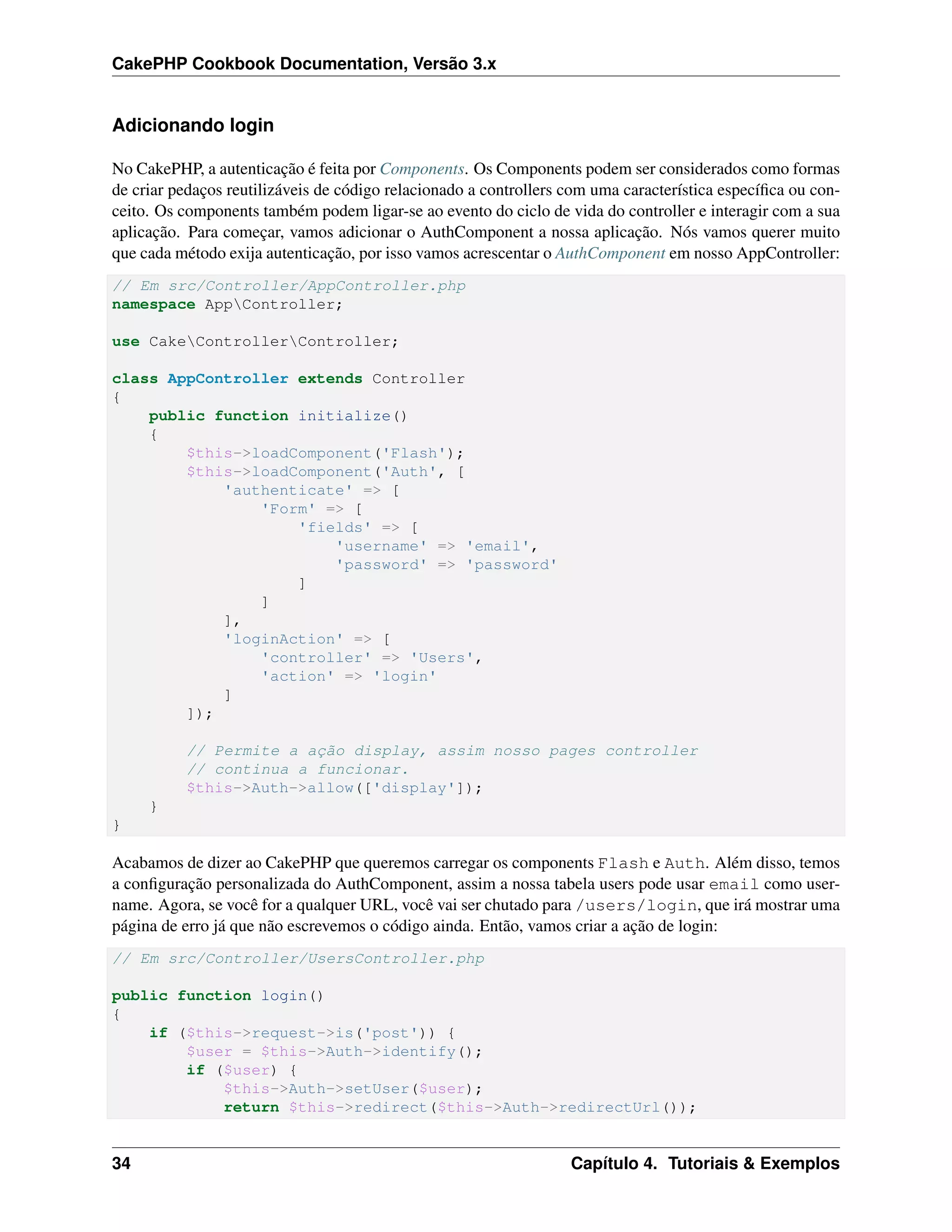 CakePHP Cookbook Documentation, Versão 3.x
Adicionando login
No CakePHP, a autenticação é feita por Components. Os Components podem ser considerados como formas
de criar pedaços reutilizáveis de código relacionado a controllers com uma característica especíﬁca ou con-
ceito. Os components também podem ligar-se ao evento do ciclo de vida do controller e interagir com a sua
aplicação. Para começar, vamos adicionar o AuthComponent a nossa aplicação. Nós vamos querer muito
que cada método exija autenticação, por isso vamos acrescentar o AuthComponent em nosso AppController:
// Em src/Controller/AppController.php
namespace AppController;
use CakeControllerController;
class AppController extends Controller
{
public function initialize()
{
$this->loadComponent('Flash');
$this->loadComponent('Auth', [
'authenticate' => [
'Form' => [
'fields' => [
'username' => 'email',
'password' => 'password'
]
]
],
'loginAction' => [
'controller' => 'Users',
'action' => 'login'
]
]);
// Permite a ação display, assim nosso pages controller
// continua a funcionar.
$this->Auth->allow(['display']);
}
}
Acabamos de dizer ao CakePHP que queremos carregar os components Flash e Auth. Além disso, temos
a conﬁguração personalizada do AuthComponent, assim a nossa tabela users pode usar email como user-
name. Agora, se você for a qualquer URL, você vai ser chutado para /users/login, que irá mostrar uma
página de erro já que não escrevemos o código ainda. Então, vamos criar a ação de login:
// Em src/Controller/UsersController.php
public function login()
{
if ($this->request->is('post')) {
$user = $this->Auth->identify();
if ($user) {
$this->Auth->setUser($user);
return $this->redirect($this->Auth->redirectUrl());
34 Capítulo 4. Tutoriais & Exemplos
 