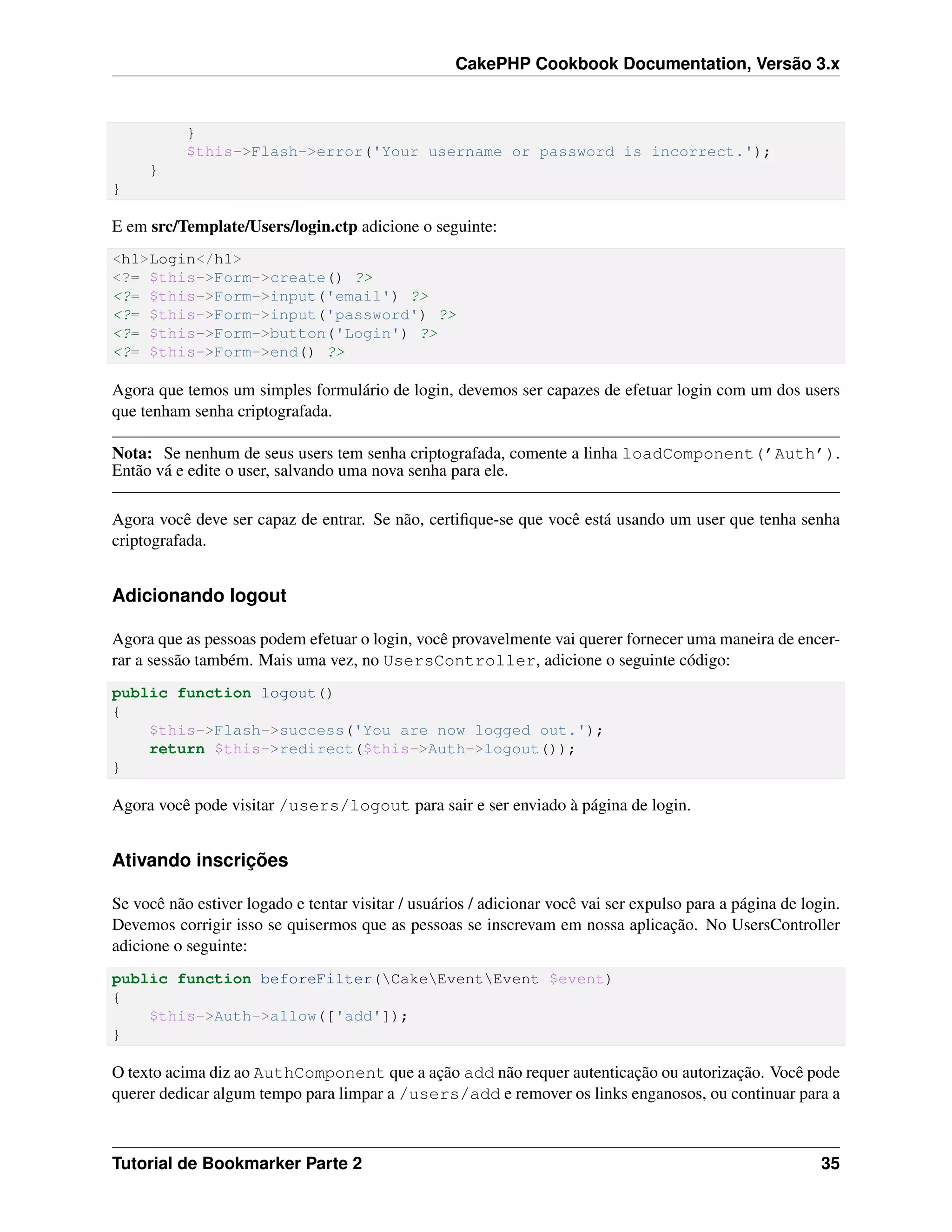 CakePHP Cookbook Documentation, Versão 3.x
}
$this->Flash->error('Your username or password is incorrect.');
}
}
E em src/Template/Users/login.ctp adicione o seguinte:
<h1>Login</h1>
<?= $this->Form->create() ?>
<?= $this->Form->input('email') ?>
<?= $this->Form->input('password') ?>
<?= $this->Form->button('Login') ?>
<?= $this->Form->end() ?>
Agora que temos um simples formulário de login, devemos ser capazes de efetuar login com um dos users
que tenham senha criptografada.
Nota: Se nenhum de seus users tem senha criptografada, comente a linha loadComponent(’Auth’).
Então vá e edite o user, salvando uma nova senha para ele.
Agora você deve ser capaz de entrar. Se não, certiﬁque-se que você está usando um user que tenha senha
criptografada.
Adicionando logout
Agora que as pessoas podem efetuar o login, você provavelmente vai querer fornecer uma maneira de encer-
rar a sessão também. Mais uma vez, no UsersController, adicione o seguinte código:
public function logout()
{
$this->Flash->success('You are now logged out.');
return $this->redirect($this->Auth->logout());
}
Agora você pode visitar /users/logout para sair e ser enviado à página de login.
Ativando inscrições
Se você não estiver logado e tentar visitar / usuários / adicionar você vai ser expulso para a página de login.
Devemos corrigir isso se quisermos que as pessoas se inscrevam em nossa aplicação. No UsersController
adicione o seguinte:
public function beforeFilter(CakeEventEvent $event)
{
$this->Auth->allow(['add']);
}
O texto acima diz ao AuthComponent que a ação add não requer autenticação ou autorização. Você pode
querer dedicar algum tempo para limpar a /users/add e remover os links enganosos, ou continuar para a
Tutorial de Bookmarker Parte 2 35
 