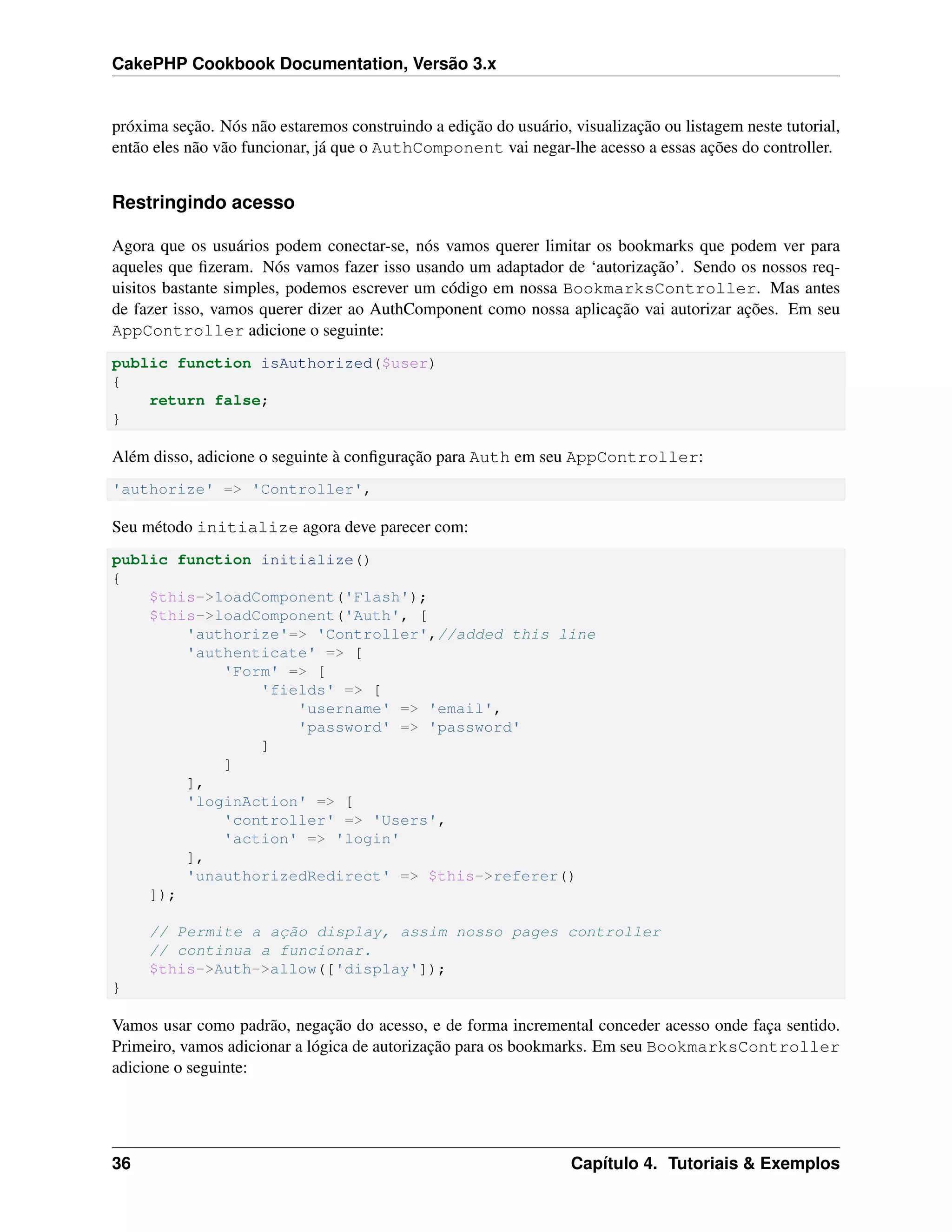 CakePHP Cookbook Documentation, Versão 3.x
próxima seção. Nós não estaremos construindo a edição do usuário, visualização ou listagem neste tutorial,
então eles não vão funcionar, já que o AuthComponent vai negar-lhe acesso a essas ações do controller.
Restringindo acesso
Agora que os usuários podem conectar-se, nós vamos querer limitar os bookmarks que podem ver para
aqueles que ﬁzeram. Nós vamos fazer isso usando um adaptador de ‘autorização’. Sendo os nossos req-
uisitos bastante simples, podemos escrever um código em nossa BookmarksController. Mas antes
de fazer isso, vamos querer dizer ao AuthComponent como nossa aplicação vai autorizar ações. Em seu
AppController adicione o seguinte:
public function isAuthorized($user)
{
return false;
}
Além disso, adicione o seguinte à conﬁguração para Auth em seu AppController:
'authorize' => 'Controller',
Seu método initialize agora deve parecer com:
public function initialize()
{
$this->loadComponent('Flash');
$this->loadComponent('Auth', [
'authorize'=> 'Controller',//added this line
'authenticate' => [
'Form' => [
'fields' => [
'username' => 'email',
'password' => 'password'
]
]
],
'loginAction' => [
'controller' => 'Users',
'action' => 'login'
],
'unauthorizedRedirect' => $this->referer()
]);
// Permite a ação display, assim nosso pages controller
// continua a funcionar.
$this->Auth->allow(['display']);
}
Vamos usar como padrão, negação do acesso, e de forma incremental conceder acesso onde faça sentido.
Primeiro, vamos adicionar a lógica de autorização para os bookmarks. Em seu BookmarksController
adicione o seguinte:
36 Capítulo 4. Tutoriais & Exemplos
 