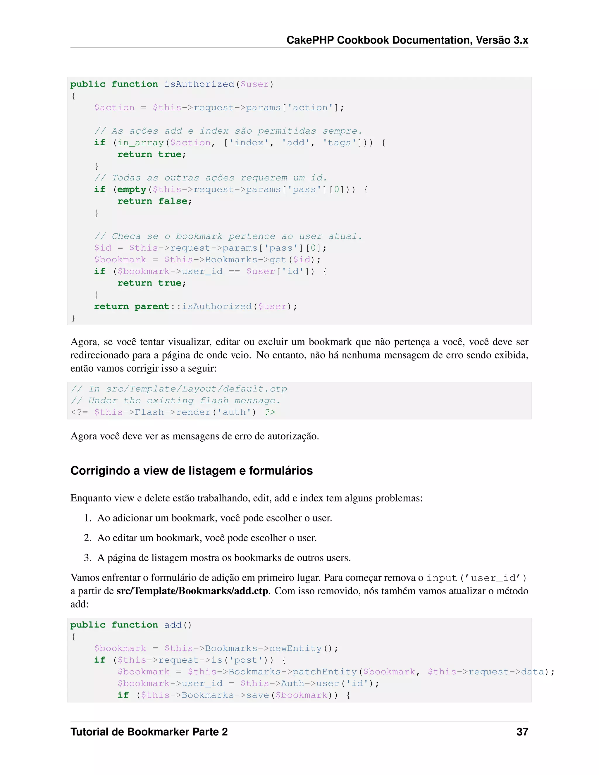CakePHP Cookbook Documentation, Versão 3.x
public function isAuthorized($user)
{
$action = $this->request->params['action'];
// As ações add e index são permitidas sempre.
if (in_array($action, ['index', 'add', 'tags'])) {
return true;
}
// Todas as outras ações requerem um id.
if (empty($this->request->params['pass'][0])) {
return false;
}
// Checa se o bookmark pertence ao user atual.
$id = $this->request->params['pass'][0];
$bookmark = $this->Bookmarks->get($id);
if ($bookmark->user_id == $user['id']) {
return true;
}
return parent::isAuthorized($user);
}
Agora, se você tentar visualizar, editar ou excluir um bookmark que não pertença a você, você deve ser
redirecionado para a página de onde veio. No entanto, não há nenhuma mensagem de erro sendo exibida,
então vamos corrigir isso a seguir:
// In src/Template/Layout/default.ctp
// Under the existing flash message.
<?= $this->Flash->render('auth') ?>
Agora você deve ver as mensagens de erro de autorização.
Corrigindo a view de listagem e formulários
Enquanto view e delete estão trabalhando, edit, add e index tem alguns problemas:
1. Ao adicionar um bookmark, você pode escolher o user.
2. Ao editar um bookmark, você pode escolher o user.
3. A página de listagem mostra os bookmarks de outros users.
Vamos enfrentar o formulário de adição em primeiro lugar. Para começar remova o input(’user_id’)
a partir de src/Template/Bookmarks/add.ctp. Com isso removido, nós também vamos atualizar o método
add:
public function add()
{
$bookmark = $this->Bookmarks->newEntity();
if ($this->request->is('post')) {
$bookmark = $this->Bookmarks->patchEntity($bookmark, $this->request->data);
$bookmark->user_id = $this->Auth->user('id');
if ($this->Bookmarks->save($bookmark)) {
Tutorial de Bookmarker Parte 2 37
 