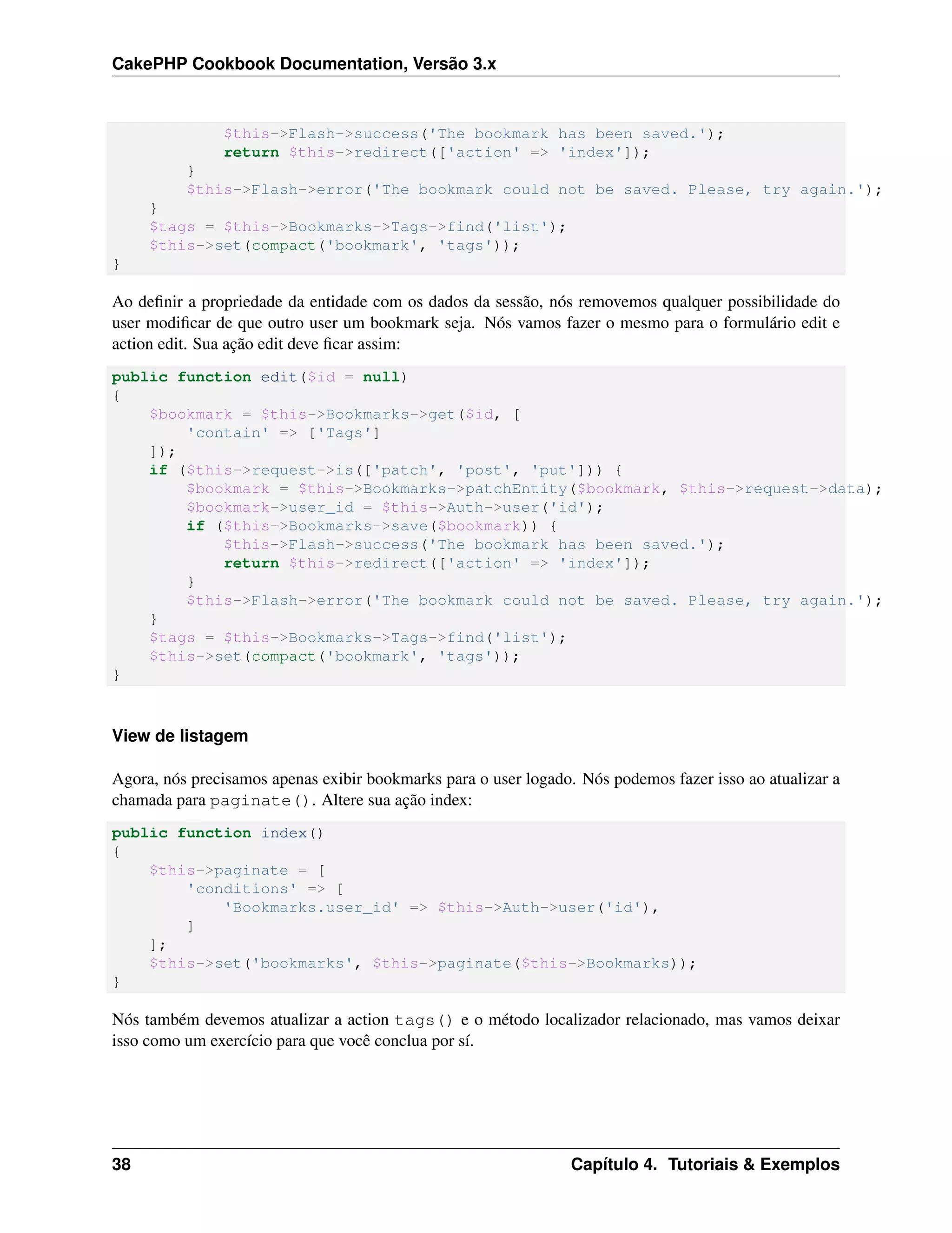 CakePHP Cookbook Documentation, Versão 3.x
$this->Flash->success('The bookmark has been saved.');
return $this->redirect(['action' => 'index']);
}
$this->Flash->error('The bookmark could not be saved. Please, try again.');
}
$tags = $this->Bookmarks->Tags->find('list');
$this->set(compact('bookmark', 'tags'));
}
Ao deﬁnir a propriedade da entidade com os dados da sessão, nós removemos qualquer possibilidade do
user modiﬁcar de que outro user um bookmark seja. Nós vamos fazer o mesmo para o formulário edit e
action edit. Sua ação edit deve ﬁcar assim:
public function edit($id = null)
{
$bookmark = $this->Bookmarks->get($id, [
'contain' => ['Tags']
]);
if ($this->request->is(['patch', 'post', 'put'])) {
$bookmark = $this->Bookmarks->patchEntity($bookmark, $this->request->data);
$bookmark->user_id = $this->Auth->user('id');
if ($this->Bookmarks->save($bookmark)) {
$this->Flash->success('The bookmark has been saved.');
return $this->redirect(['action' => 'index']);
}
$this->Flash->error('The bookmark could not be saved. Please, try again.');
}
$tags = $this->Bookmarks->Tags->find('list');
$this->set(compact('bookmark', 'tags'));
}
View de listagem
Agora, nós precisamos apenas exibir bookmarks para o user logado. Nós podemos fazer isso ao atualizar a
chamada para paginate(). Altere sua ação index:
public function index()
{
$this->paginate = [
'conditions' => [
'Bookmarks.user_id' => $this->Auth->user('id'),
]
];
$this->set('bookmarks', $this->paginate($this->Bookmarks));
}
Nós também devemos atualizar a action tags() e o método localizador relacionado, mas vamos deixar
isso como um exercício para que você conclua por sí.
38 Capítulo 4. Tutoriais & Exemplos
 