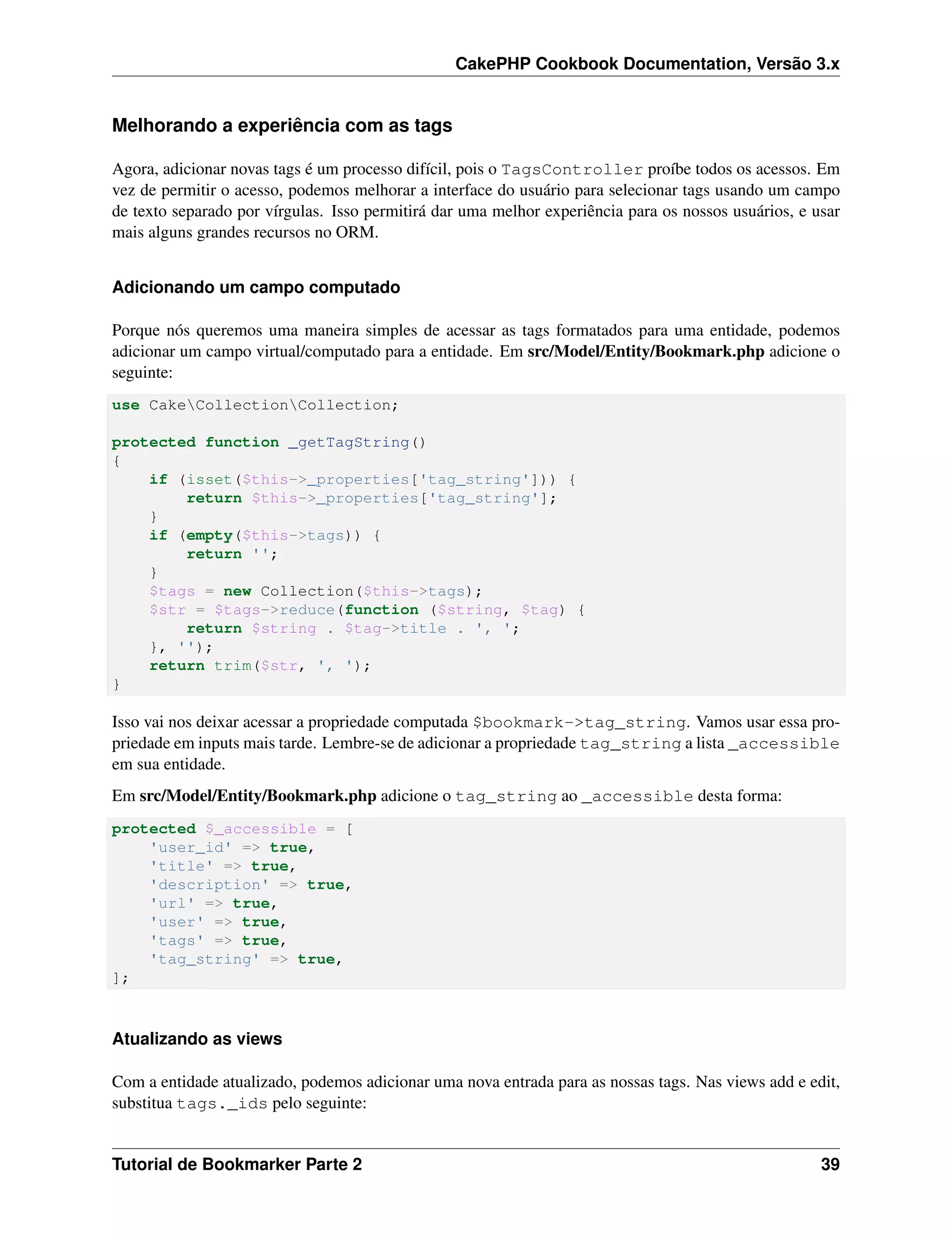 CakePHP Cookbook Documentation, Versão 3.x
Melhorando a experiência com as tags
Agora, adicionar novas tags é um processo difícil, pois o TagsController proíbe todos os acessos. Em
vez de permitir o acesso, podemos melhorar a interface do usuário para selecionar tags usando um campo
de texto separado por vírgulas. Isso permitirá dar uma melhor experiência para os nossos usuários, e usar
mais alguns grandes recursos no ORM.
Adicionando um campo computado
Porque nós queremos uma maneira simples de acessar as tags formatados para uma entidade, podemos
adicionar um campo virtual/computado para a entidade. Em src/Model/Entity/Bookmark.php adicione o
seguinte:
use CakeCollectionCollection;
protected function _getTagString()
{
if (isset($this->_properties['tag_string'])) {
return $this->_properties['tag_string'];
}
if (empty($this->tags)) {
return '';
}
$tags = new Collection($this->tags);
$str = $tags->reduce(function ($string, $tag) {
return $string . $tag->title . ', ';
}, '');
return trim($str, ', ');
}
Isso vai nos deixar acessar a propriedade computada $bookmark->tag_string. Vamos usar essa pro-
priedade em inputs mais tarde. Lembre-se de adicionar a propriedade tag_string a lista _accessible
em sua entidade.
Em src/Model/Entity/Bookmark.php adicione o tag_string ao _accessible desta forma:
protected $_accessible = [
'user_id' => true,
'title' => true,
'description' => true,
'url' => true,
'user' => true,
'tags' => true,
'tag_string' => true,
];
Atualizando as views
Com a entidade atualizado, podemos adicionar uma nova entrada para as nossas tags. Nas views add e edit,
substitua tags._ids pelo seguinte:
Tutorial de Bookmarker Parte 2 39
 