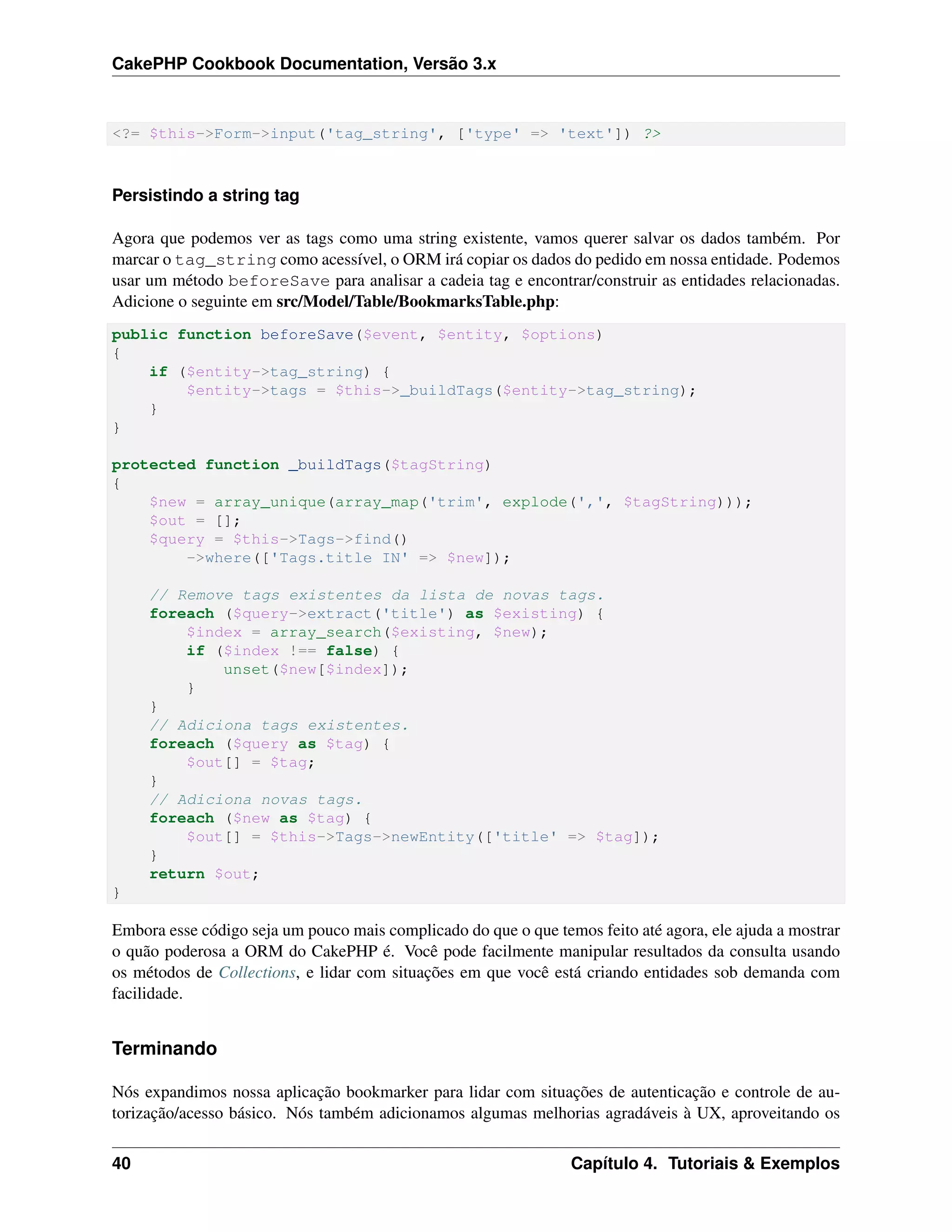 CakePHP Cookbook Documentation, Versão 3.x
<?= $this->Form->input('tag_string', ['type' => 'text']) ?>
Persistindo a string tag
Agora que podemos ver as tags como uma string existente, vamos querer salvar os dados também. Por
marcar o tag_string como acessível, o ORM irá copiar os dados do pedido em nossa entidade. Podemos
usar um método beforeSave para analisar a cadeia tag e encontrar/construir as entidades relacionadas.
Adicione o seguinte em src/Model/Table/BookmarksTable.php:
public function beforeSave($event, $entity, $options)
{
if ($entity->tag_string) {
$entity->tags = $this->_buildTags($entity->tag_string);
}
}
protected function _buildTags($tagString)
{
$new = array_unique(array_map('trim', explode(',', $tagString)));
$out = [];
$query = $this->Tags->find()
->where(['Tags.title IN' => $new]);
// Remove tags existentes da lista de novas tags.
foreach ($query->extract('title') as $existing) {
$index = array_search($existing, $new);
if ($index !== false) {
unset($new[$index]);
}
}
// Adiciona tags existentes.
foreach ($query as $tag) {
$out[] = $tag;
}
// Adiciona novas tags.
foreach ($new as $tag) {
$out[] = $this->Tags->newEntity(['title' => $tag]);
}
return $out;
}
Embora esse código seja um pouco mais complicado do que o que temos feito até agora, ele ajuda a mostrar
o quão poderosa a ORM do CakePHP é. Você pode facilmente manipular resultados da consulta usando
os métodos de Collections, e lidar com situações em que você está criando entidades sob demanda com
facilidade.
Terminando
Nós expandimos nossa aplicação bookmarker para lidar com situações de autenticação e controle de au-
torização/acesso básico. Nós também adicionamos algumas melhorias agradáveis à UX, aproveitando os
40 Capítulo 4. Tutoriais & Exemplos
 
