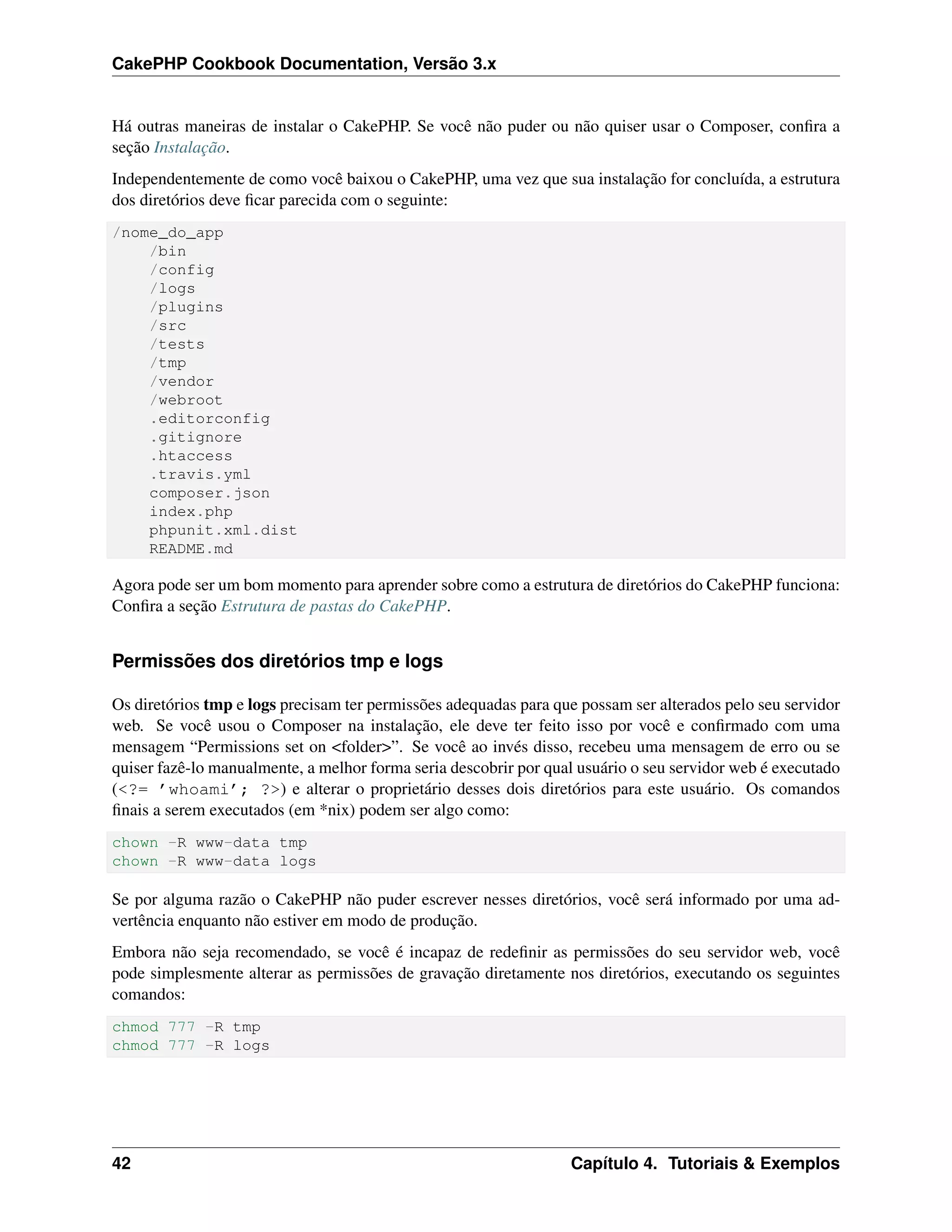 CakePHP Cookbook Documentation, Versão 3.x
Há outras maneiras de instalar o CakePHP. Se você não puder ou não quiser usar o Composer, conﬁra a
seção Instalação.
Independentemente de como você baixou o CakePHP, uma vez que sua instalação for concluída, a estrutura
dos diretórios deve ﬁcar parecida com o seguinte:
/nome_do_app
/bin
/config
/logs
/plugins
/src
/tests
/tmp
/vendor
/webroot
.editorconfig
.gitignore
.htaccess
.travis.yml
composer.json
index.php
phpunit.xml.dist
README.md
Agora pode ser um bom momento para aprender sobre como a estrutura de diretórios do CakePHP funciona:
Conﬁra a seção Estrutura de pastas do CakePHP.
Permissões dos diretórios tmp e logs
Os diretórios tmp e logs precisam ter permissões adequadas para que possam ser alterados pelo seu servidor
web. Se você usou o Composer na instalação, ele deve ter feito isso por você e conﬁrmado com uma
mensagem “Permissions set on <folder>”. Se você ao invés disso, recebeu uma mensagem de erro ou se
quiser fazê-lo manualmente, a melhor forma seria descobrir por qual usuário o seu servidor web é executado
(<?= ’whoami’; ?>) e alterar o proprietário desses dois diretórios para este usuário. Os comandos
ﬁnais a serem executados (em *nix) podem ser algo como:
chown -R www-data tmp
chown -R www-data logs
Se por alguma razão o CakePHP não puder escrever nesses diretórios, você será informado por uma ad-
vertência enquanto não estiver em modo de produção.
Embora não seja recomendado, se você é incapaz de redeﬁnir as permissões do seu servidor web, você
pode simplesmente alterar as permissões de gravação diretamente nos diretórios, executando os seguintes
comandos:
chmod 777 -R tmp
chmod 777 -R logs
42 Capítulo 4. Tutoriais & Exemplos
 