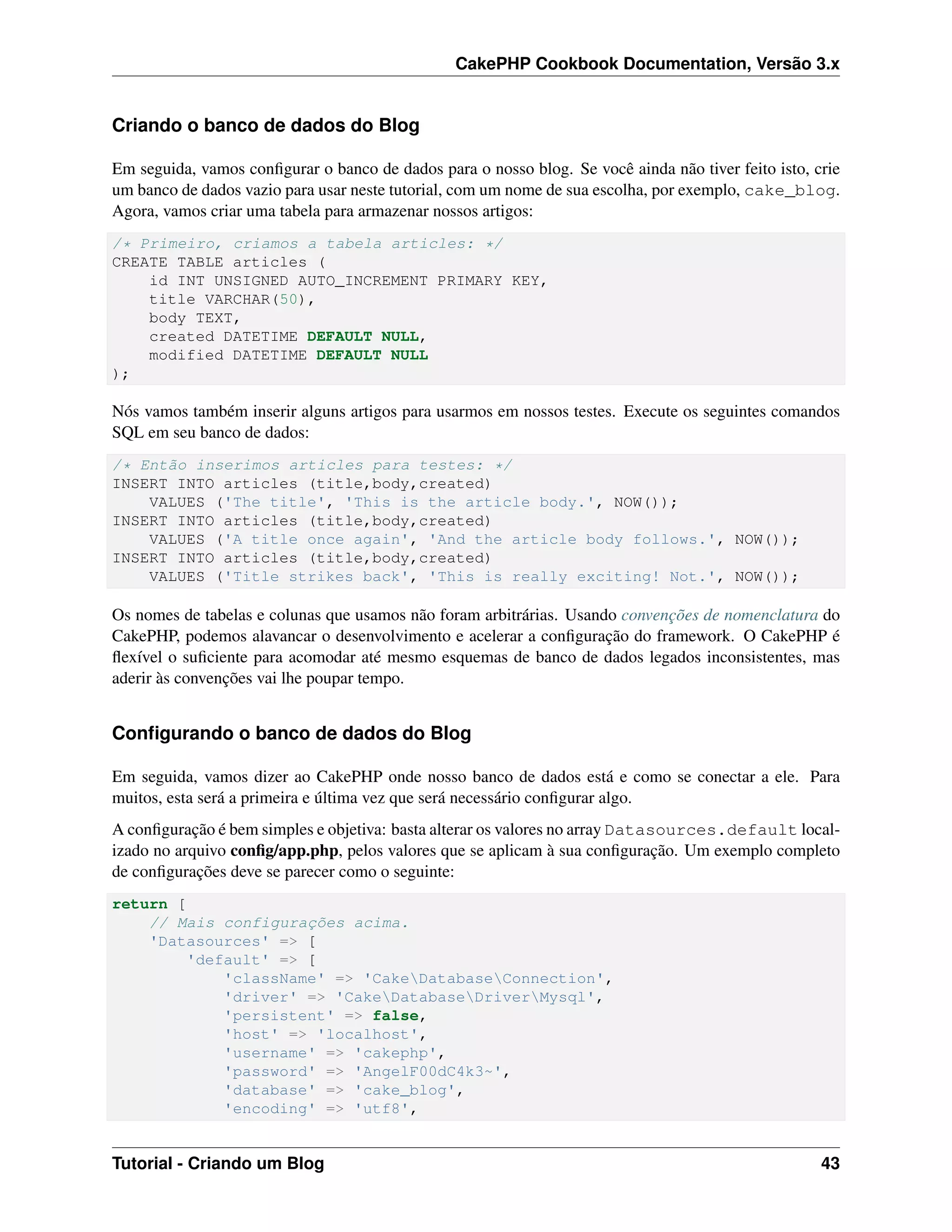 CakePHP Cookbook Documentation, Versão 3.x
Criando o banco de dados do Blog
Em seguida, vamos conﬁgurar o banco de dados para o nosso blog. Se você ainda não tiver feito isto, crie
um banco de dados vazio para usar neste tutorial, com um nome de sua escolha, por exemplo, cake_blog.
Agora, vamos criar uma tabela para armazenar nossos artigos:
/* Primeiro, criamos a tabela articles: */
CREATE TABLE articles (
id INT UNSIGNED AUTO_INCREMENT PRIMARY KEY,
title VARCHAR(50),
body TEXT,
created DATETIME DEFAULT NULL,
modified DATETIME DEFAULT NULL
);
Nós vamos também inserir alguns artigos para usarmos em nossos testes. Execute os seguintes comandos
SQL em seu banco de dados:
/* Então inserimos articles para testes: */
INSERT INTO articles (title,body,created)
VALUES ('The title', 'This is the article body.', NOW());
INSERT INTO articles (title,body,created)
VALUES ('A title once again', 'And the article body follows.', NOW());
INSERT INTO articles (title,body,created)
VALUES ('Title strikes back', 'This is really exciting! Not.', NOW());
Os nomes de tabelas e colunas que usamos não foram arbitrárias. Usando convenções de nomenclatura do
CakePHP, podemos alavancar o desenvolvimento e acelerar a conﬁguração do framework. O CakePHP é
ﬂexível o suﬁciente para acomodar até mesmo esquemas de banco de dados legados inconsistentes, mas
aderir às convenções vai lhe poupar tempo.
Conﬁgurando o banco de dados do Blog
Em seguida, vamos dizer ao CakePHP onde nosso banco de dados está e como se conectar a ele. Para
muitos, esta será a primeira e última vez que será necessário conﬁgurar algo.
A conﬁguração é bem simples e objetiva: basta alterar os valores no array Datasources.default local-
izado no arquivo conﬁg/app.php, pelos valores que se aplicam à sua conﬁguração. Um exemplo completo
de conﬁgurações deve se parecer como o seguinte:
return [
// Mais configurações acima.
'Datasources' => [
'default' => [
'className' => 'CakeDatabaseConnection',
'driver' => 'CakeDatabaseDriverMysql',
'persistent' => false,
'host' => 'localhost',
'username' => 'cakephp',
'password' => 'AngelF00dC4k3~',
'database' => 'cake_blog',
'encoding' => 'utf8',
Tutorial - Criando um Blog 43
 