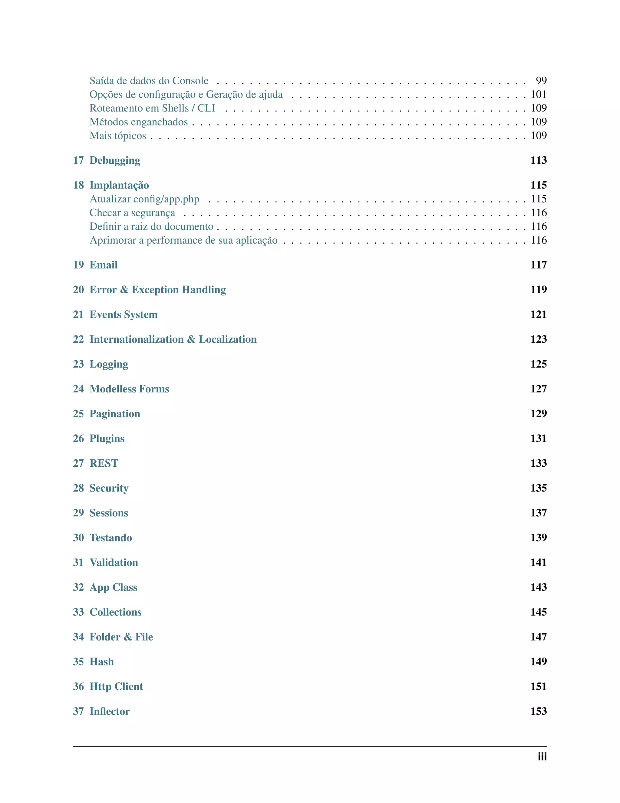 Saída de dados do Console . . . . . . . . . . . . . . . . . . . . . . . . . . . . . . . . . . . . . . 99
Opções de conﬁguração e Geração de ajuda . . . . . . . . . . . . . . . . . . . . . . . . . . . . . 101
Roteamento em Shells / CLI . . . . . . . . . . . . . . . . . . . . . . . . . . . . . . . . . . . . . 109
Métodos enganchados . . . . . . . . . . . . . . . . . . . . . . . . . . . . . . . . . . . . . . . . . 109
Mais tópicos . . . . . . . . . . . . . . . . . . . . . . . . . . . . . . . . . . . . . . . . . . . . . . 109
17 Debugging 113
18 Implantação 115
Atualizar conﬁg/app.php . . . . . . . . . . . . . . . . . . . . . . . . . . . . . . . . . . . . . . . 115
Checar a segurança . . . . . . . . . . . . . . . . . . . . . . . . . . . . . . . . . . . . . . . . . . 116
Deﬁnir a raiz do documento . . . . . . . . . . . . . . . . . . . . . . . . . . . . . . . . . . . . . . 116
Aprimorar a performance de sua aplicação . . . . . . . . . . . . . . . . . . . . . . . . . . . . . . 116
19 Email 117
20 Error & Exception Handling 119
21 Events System 121
22 Internationalization & Localization 123
23 Logging 125
24 Modelless Forms 127
25 Pagination 129
26 Plugins 131
27 REST 133
28 Security 135
29 Sessions 137
30 Testando 139
31 Validation 141
32 App Class 143
33 Collections 145
34 Folder & File 147
35 Hash 149
36 Http Client 151
37 Inﬂector 153
iii
 