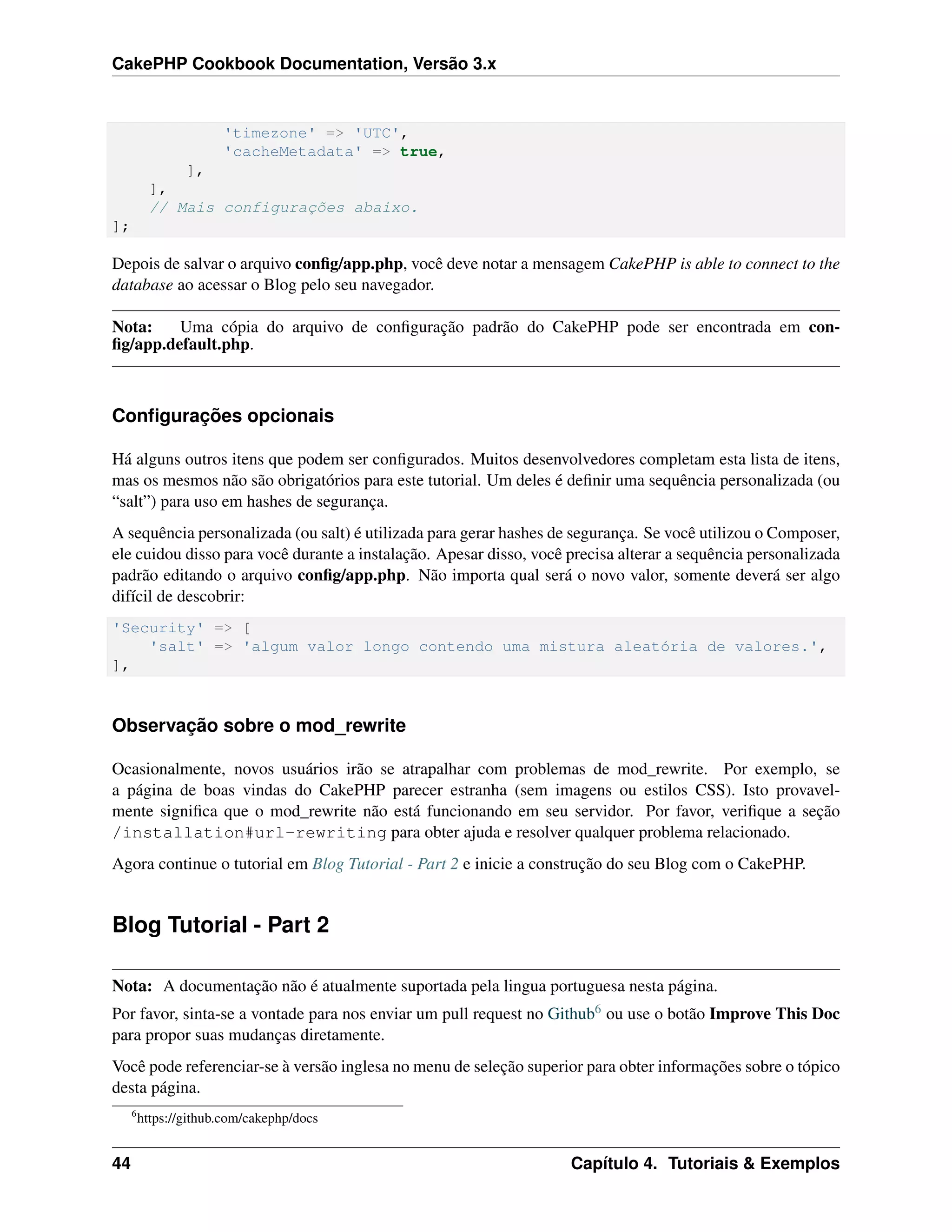 CakePHP Cookbook Documentation, Versão 3.x
'timezone' => 'UTC',
'cacheMetadata' => true,
],
],
// Mais configurações abaixo.
];
Depois de salvar o arquivo conﬁg/app.php, você deve notar a mensagem CakePHP is able to connect to the
database ao acessar o Blog pelo seu navegador.
Nota: Uma cópia do arquivo de conﬁguração padrão do CakePHP pode ser encontrada em con-
ﬁg/app.default.php.
Conﬁgurações opcionais
Há alguns outros itens que podem ser conﬁgurados. Muitos desenvolvedores completam esta lista de itens,
mas os mesmos não são obrigatórios para este tutorial. Um deles é deﬁnir uma sequência personalizada (ou
“salt”) para uso em hashes de segurança.
A sequência personalizada (ou salt) é utilizada para gerar hashes de segurança. Se você utilizou o Composer,
ele cuidou disso para você durante a instalação. Apesar disso, você precisa alterar a sequência personalizada
padrão editando o arquivo conﬁg/app.php. Não importa qual será o novo valor, somente deverá ser algo
difícil de descobrir:
'Security' => [
'salt' => 'algum valor longo contendo uma mistura aleatória de valores.',
],
Observação sobre o mod_rewrite
Ocasionalmente, novos usuários irão se atrapalhar com problemas de mod_rewrite. Por exemplo, se
a página de boas vindas do CakePHP parecer estranha (sem imagens ou estilos CSS). Isto provavel-
mente signiﬁca que o mod_rewrite não está funcionando em seu servidor. Por favor, veriﬁque a seção
/installation#url-rewriting para obter ajuda e resolver qualquer problema relacionado.
Agora continue o tutorial em Blog Tutorial - Part 2 e inicie a construção do seu Blog com o CakePHP.
Blog Tutorial - Part 2
Nota: A documentação não é atualmente suportada pela lingua portuguesa nesta página.
Por favor, sinta-se a vontade para nos enviar um pull request no Github6 ou use o botão Improve This Doc
para propor suas mudanças diretamente.
Você pode referenciar-se à versão inglesa no menu de seleção superior para obter informações sobre o tópico
desta página.
6
https://github.com/cakephp/docs
44 Capítulo 4. Tutoriais & Exemplos
 