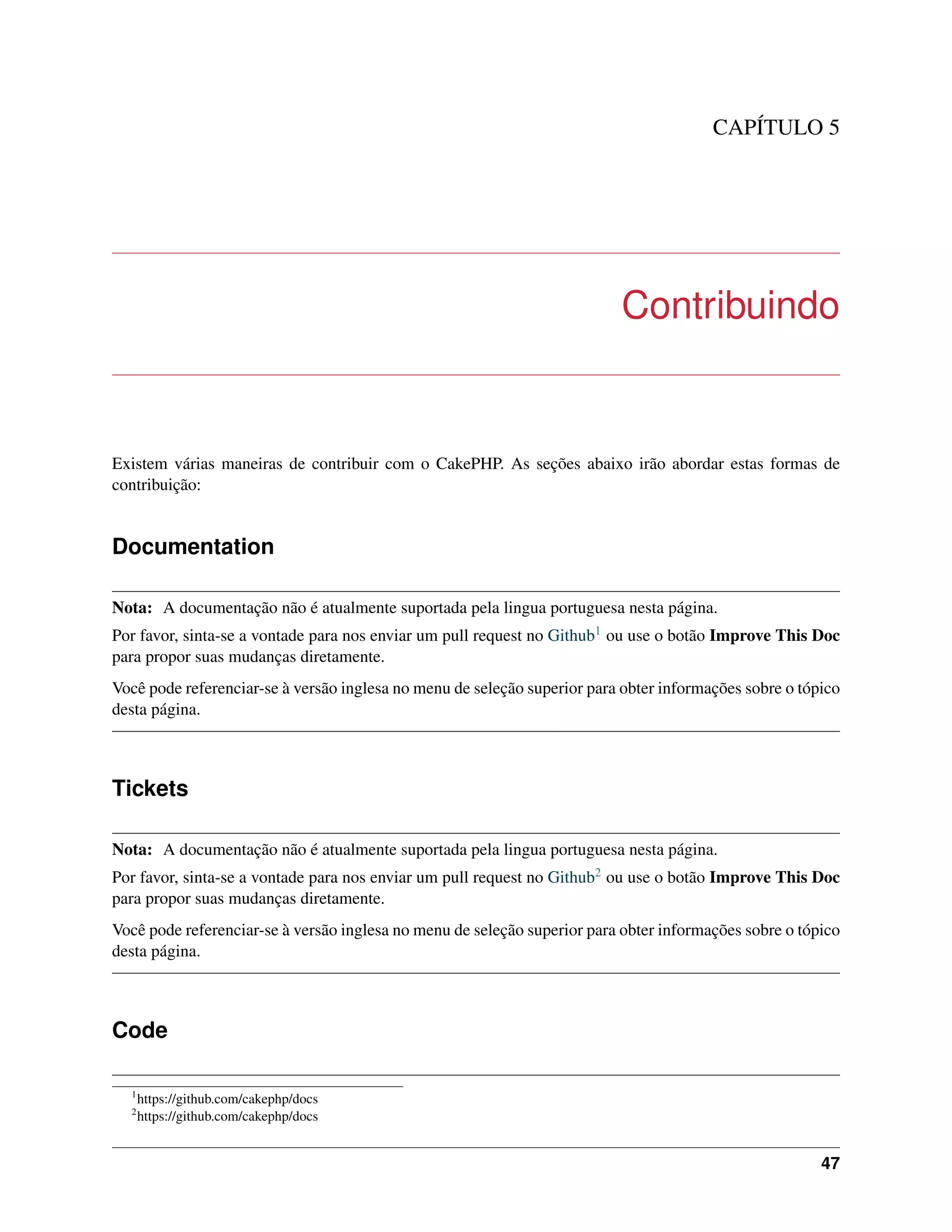 CAPÍTULO 5
Contribuindo
Existem várias maneiras de contribuir com o CakePHP. As seções abaixo irão abordar estas formas de
contribuição:
Documentation
Nota: A documentação não é atualmente suportada pela lingua portuguesa nesta página.
Por favor, sinta-se a vontade para nos enviar um pull request no Github1 ou use o botão Improve This Doc
para propor suas mudanças diretamente.
Você pode referenciar-se à versão inglesa no menu de seleção superior para obter informações sobre o tópico
desta página.
Tickets
Nota: A documentação não é atualmente suportada pela lingua portuguesa nesta página.
Por favor, sinta-se a vontade para nos enviar um pull request no Github2 ou use o botão Improve This Doc
para propor suas mudanças diretamente.
Você pode referenciar-se à versão inglesa no menu de seleção superior para obter informações sobre o tópico
desta página.
Code
1
https://github.com/cakephp/docs
2
https://github.com/cakephp/docs
47
 