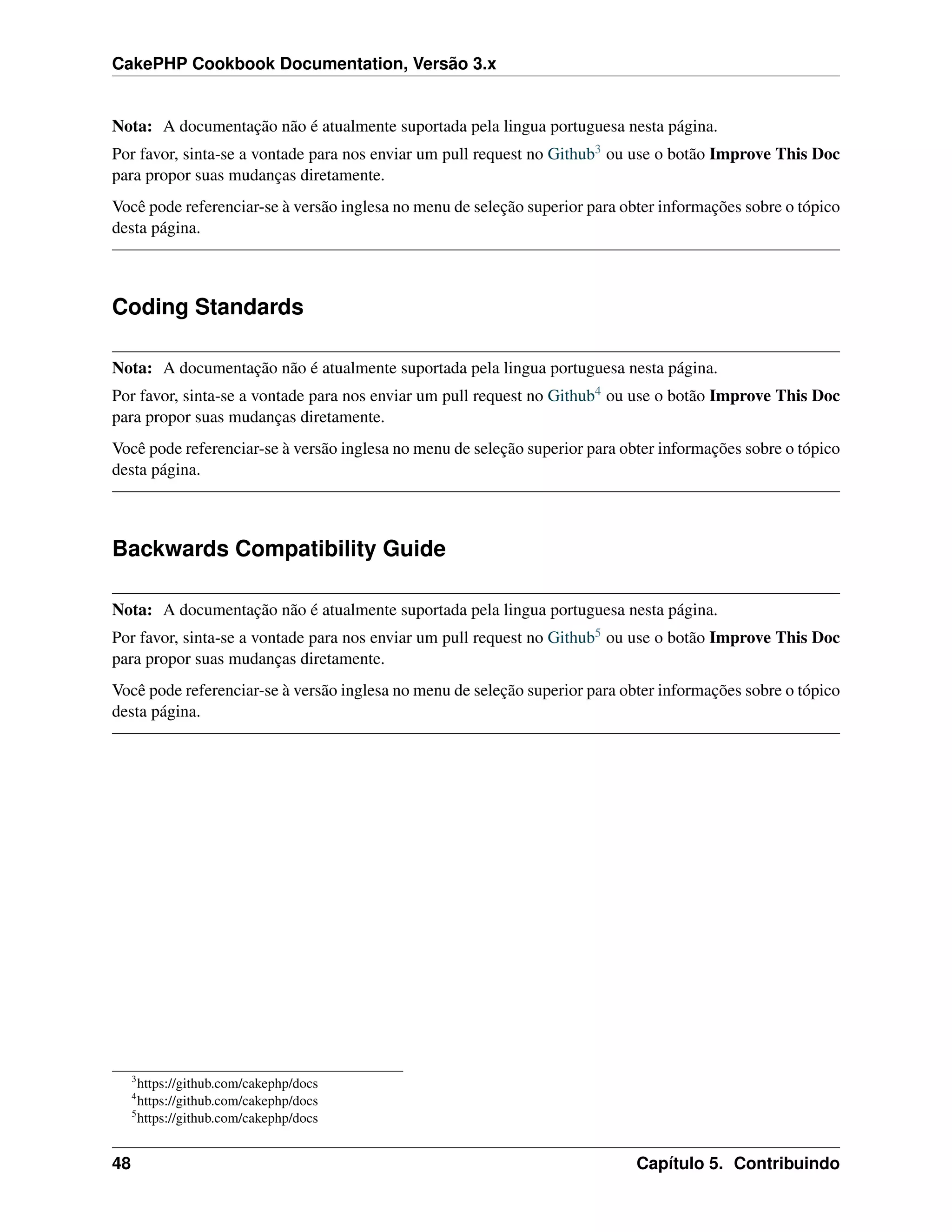 CakePHP Cookbook Documentation, Versão 3.x
Nota: A documentação não é atualmente suportada pela lingua portuguesa nesta página.
Por favor, sinta-se a vontade para nos enviar um pull request no Github3 ou use o botão Improve This Doc
para propor suas mudanças diretamente.
Você pode referenciar-se à versão inglesa no menu de seleção superior para obter informações sobre o tópico
desta página.
Coding Standards
Nota: A documentação não é atualmente suportada pela lingua portuguesa nesta página.
Por favor, sinta-se a vontade para nos enviar um pull request no Github4 ou use o botão Improve This Doc
para propor suas mudanças diretamente.
Você pode referenciar-se à versão inglesa no menu de seleção superior para obter informações sobre o tópico
desta página.
Backwards Compatibility Guide
Nota: A documentação não é atualmente suportada pela lingua portuguesa nesta página.
Por favor, sinta-se a vontade para nos enviar um pull request no Github5 ou use o botão Improve This Doc
para propor suas mudanças diretamente.
Você pode referenciar-se à versão inglesa no menu de seleção superior para obter informações sobre o tópico
desta página.
3
https://github.com/cakephp/docs
4
https://github.com/cakephp/docs
5
https://github.com/cakephp/docs
48 Capítulo 5. Contribuindo
 